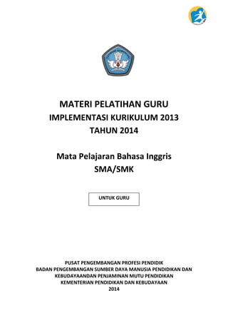 Bahasa Inggris – SMA | i
SMA/SMK Modul Pelatihan Implementasi Kurikulum 2013
MATERI PELATIHAN GURU
IMPLEMENTASI KURIKULUM 2013
TAHUN 2014
Mata Pelajaran Bahasa Inggris
SMA/SMK
PUSAT PENGEMBANGAN PROFESI PENDIDIK
BADAN PENGEMBANGAN SUMBER DAYA MANUSIA PENDIDIKAN DAN
KEBUDAYAANDAN PENJAMINAN MUTU PENDIDIKAN
KEMENTERIAN PENDIDIKAN DAN KEBUDAYAAN
2014
UNTUK GURU
 