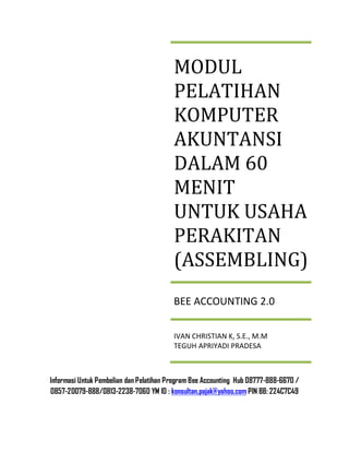 Informasi Untuk Pembelian dan Pelatihan Program Bee Accounting Hub 08777-888-6670 /
0857-20079-888/0813-2238-7060 YM ID : konsultan.pajak@yahoo.com PIN BB: 224C7C49
MODUL
PELATIHAN
KOMPUTER
AKUNTANSI
DALAM 60
MENIT
UNTUK USAHA
PERAKITAN
(ASSEMBLING)
BEE ACCOUNTING 2.0
IVAN CHRISTIAN K, S.E., M.M
TEGUH APRIYADI PRADESA
 