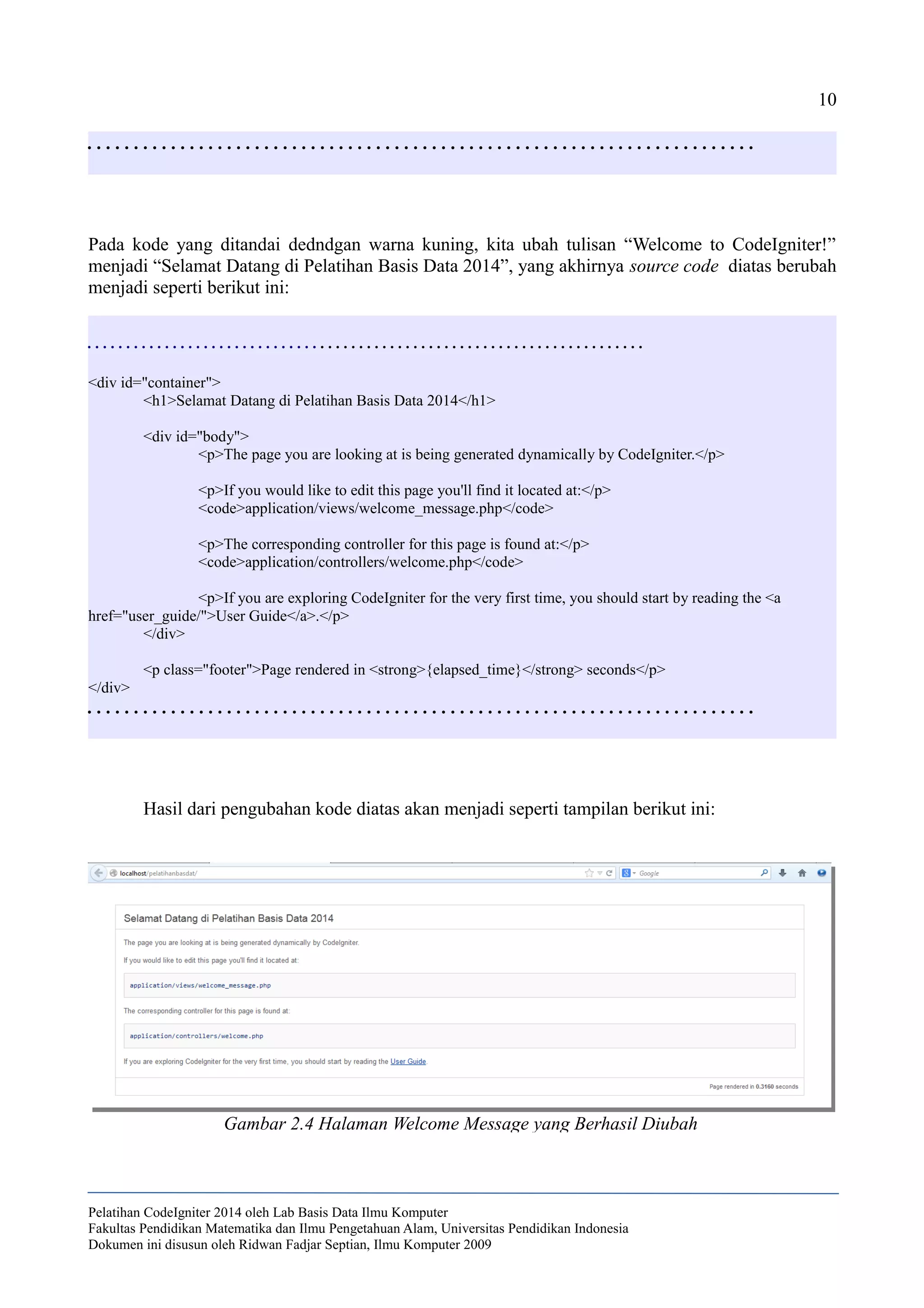 10
. . . . . . . . . . . . . . . . . . . . . . . . . . . . . . . . . . . . . . . . . . . . . . . . . . . . . . . . . . . . . . . . . . . . . . . .
Pada kode yang ditandai dedndgan warna kuning, kita ubah tulisan “Welcome to CodeIgniter!”
menjadi “Selamat Datang di Pelatihan Basis Data 2014”, yang akhirnya source code diatas berubah
menjadi seperti berikut ini:
. . . . . . . . . . . . . . . . . . . . . . . . . . . . . . . . . . . . . . . . . . . . . . . . . . . . . . . . . . . . . . . . . . . . . . . .
<div id="container">
<h1>Selamat Datang di Pelatihan Basis Data 2014</h1>
<div id="body">
<p>The page you are looking at is being generated dynamically by CodeIgniter.</p>
<p>If you would like to edit this page you'll find it located at:</p>
<code>application/views/welcome_message.php</code>
<p>The corresponding controller for this page is found at:</p>
<code>application/controllers/welcome.php</code>
<p>If you are exploring CodeIgniter for the very first time, you should start by reading the <a
href="user_guide/">User Guide</a>.</p>
</div>
<p class="footer">Page rendered in <strong>{elapsed_time}</strong> seconds</p>
</div>
. . . . . . . . . . . . . . . . . . . . . . . . . . . . . . . . . . . . . . . . . . . . . . . . . . . . . . . . . . . . . . . . . . . . . . . .
Hasil dari pengubahan kode diatas akan menjadi seperti tampilan berikut ini:
Pelatihan CodeIgniter 2014 oleh Lab Basis Data Ilmu Komputer
Fakultas Pendidikan Matematika dan Ilmu Pengetahuan Alam, Universitas Pendidikan Indonesia
Dokumen ini disusun oleh Ridwan Fadjar Septian, Ilmu Komputer 2009
Gambar 2.4 Halaman Welcome Message yang Berhasil Diubah
 