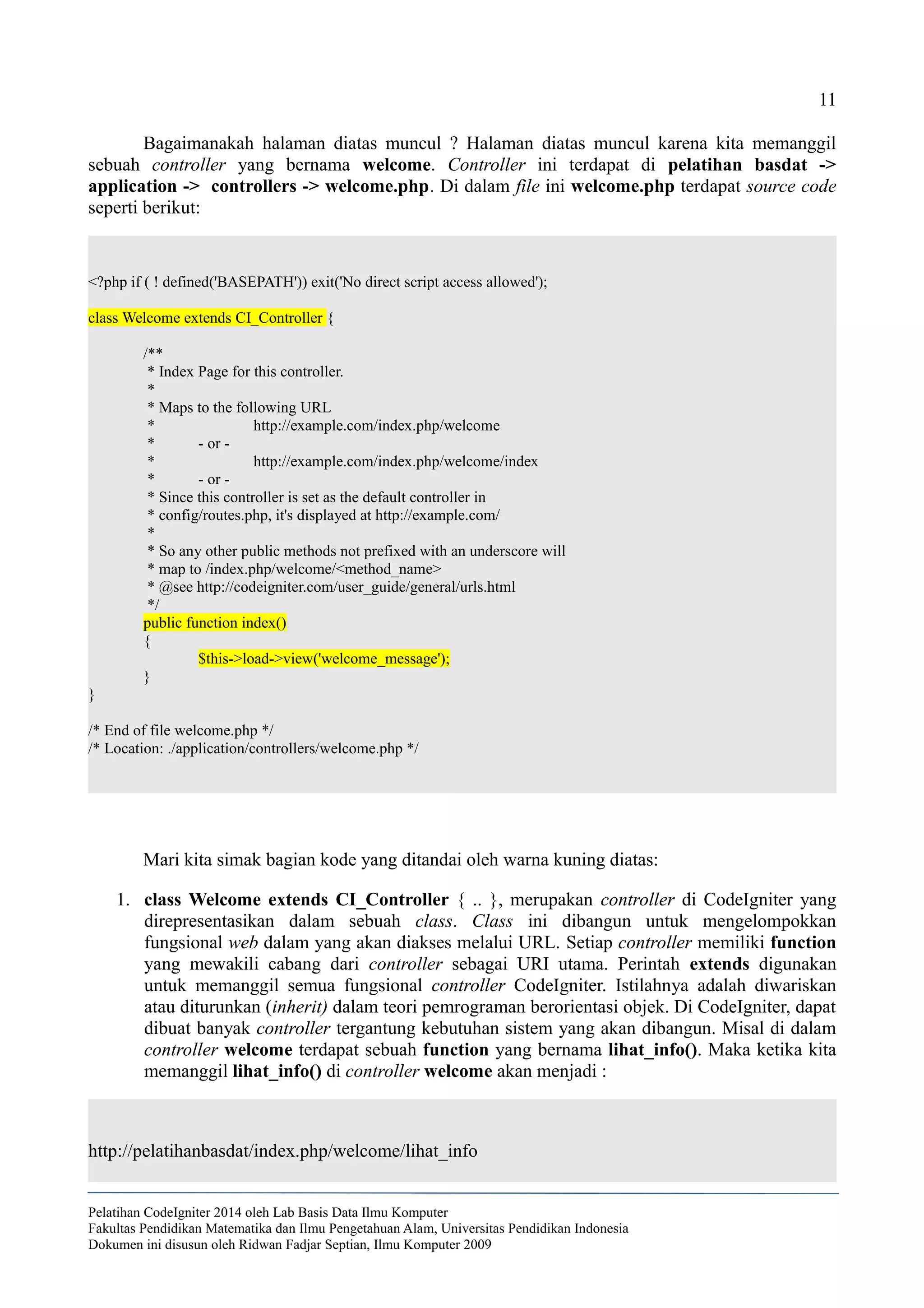 11
Bagaimanakah halaman diatas muncul ? Halaman diatas muncul karena kita memanggil
sebuah controller yang bernama welcome. Controller ini terdapat di pelatihan basdat ->
application -> controllers -> welcome.php. Di dalam file ini welcome.php terdapat source code
seperti berikut:
<?php if ( ! defined('BASEPATH')) exit('No direct script access allowed');
class Welcome extends CI_Controller {
/**
* Index Page for this controller.
*
* Maps to the following URL
* http://example.com/index.php/welcome
* - or -
* http://example.com/index.php/welcome/index
* - or -
* Since this controller is set as the default controller in
* config/routes.php, it's displayed at http://example.com/
*
* So any other public methods not prefixed with an underscore will
* map to /index.php/welcome/<method_name>
* @see http://codeigniter.com/user_guide/general/urls.html
*/
public function index()
{
$this->load->view('welcome_message');
}
}
/* End of file welcome.php */
/* Location: ./application/controllers/welcome.php */
Mari kita simak bagian kode yang ditandai oleh warna kuning diatas:
1. class Welcome extends CI_Controller { .. }, merupakan controller di CodeIgniter yang
direpresentasikan dalam sebuah class. Class ini dibangun untuk mengelompokkan
fungsional web dalam yang akan diakses melalui URL. Setiap controller memiliki function
yang mewakili cabang dari controller sebagai URI utama. Perintah extends digunakan
untuk memanggil semua fungsional controller CodeIgniter. Istilahnya adalah diwariskan
atau diturunkan (inherit) dalam teori pemrograman berorientasi objek. Di CodeIgniter, dapat
dibuat banyak controller tergantung kebutuhan sistem yang akan dibangun. Misal di dalam
controller welcome terdapat sebuah function yang bernama lihat_info(). Maka ketika kita
memanggil lihat_info() di controller welcome akan menjadi :
http://pelatihanbasdat/index.php/welcome/lihat_info
Pelatihan CodeIgniter 2014 oleh Lab Basis Data Ilmu Komputer
Fakultas Pendidikan Matematika dan Ilmu Pengetahuan Alam, Universitas Pendidikan Indonesia
Dokumen ini disusun oleh Ridwan Fadjar Septian, Ilmu Komputer 2009
 