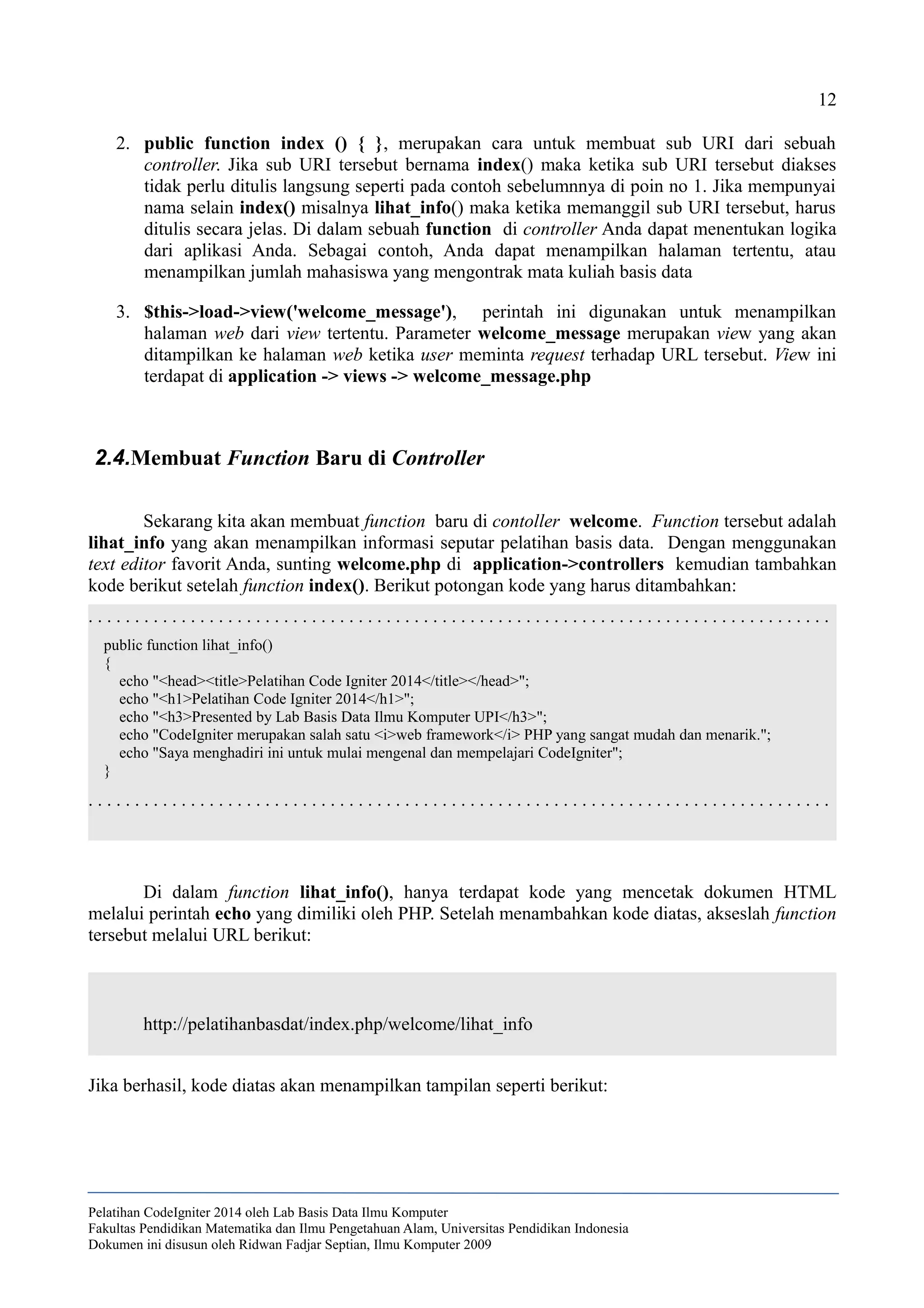 12
2. public function index () { }, merupakan cara untuk membuat sub URI dari sebuah
controller. Jika sub URI tersebut bernama index() maka ketika sub URI tersebut diakses
tidak perlu ditulis langsung seperti pada contoh sebelumnnya di poin no 1. Jika mempunyai
nama selain index() misalnya lihat_info() maka ketika memanggil sub URI tersebut, harus
ditulis secara jelas. Di dalam sebuah function di controller Anda dapat menentukan logika
dari aplikasi Anda. Sebagai contoh, Anda dapat menampilkan halaman tertentu, atau
menampilkan jumlah mahasiswa yang mengontrak mata kuliah basis data
3. $this->load->view('welcome_message'), perintah ini digunakan untuk menampilkan
halaman web dari view tertentu. Parameter welcome_message merupakan view yang akan
ditampilkan ke halaman web ketika user meminta request terhadap URL tersebut. View ini
terdapat di application -> views -> welcome_message.php
2.4.Membuat Function Baru di Controller
Sekarang kita akan membuat function baru di contoller welcome. Function tersebut adalah
lihat_info yang akan menampilkan informasi seputar pelatihan basis data. Dengan menggunakan
text editor favorit Anda, sunting welcome.php di application->controllers kemudian tambahkan
kode berikut setelah function index(). Berikut potongan kode yang harus ditambahkan:
. . . . . . . . . . . . . . . . . . . . . . . . . . . . . . . . . . . . . . . . . . . . . . . . . . . . . . . . . . . . . . . . . . . . . . . . . . . . . . . .
public function lihat_info()
{
echo "<head><title>Pelatihan Code Igniter 2014</title></head>";
echo "<h1>Pelatihan Code Igniter 2014</h1>";
echo "<h3>Presented by Lab Basis Data Ilmu Komputer UPI</h3>";
echo "CodeIgniter merupakan salah satu <i>web framework</i> PHP yang sangat mudah dan menarik.";
echo "Saya menghadiri ini untuk mulai mengenal dan mempelajari CodeIgniter";
}
. . . . . . . . . . . . . . . . . . . . . . . . . . . . . . . . . . . . . . . . . . . . . . . . . . . . . . . . . . . . . . . . . . . . . . . . . . . . . . . .
Di dalam function lihat_info(), hanya terdapat kode yang mencetak dokumen HTML
melalui perintah echo yang dimiliki oleh PHP. Setelah menambahkan kode diatas, akseslah function
tersebut melalui URL berikut:
http://pelatihanbasdat/index.php/welcome/lihat_info
Jika berhasil, kode diatas akan menampilkan tampilan seperti berikut:
Pelatihan CodeIgniter 2014 oleh Lab Basis Data Ilmu Komputer
Fakultas Pendidikan Matematika dan Ilmu Pengetahuan Alam, Universitas Pendidikan Indonesia
Dokumen ini disusun oleh Ridwan Fadjar Septian, Ilmu Komputer 2009
 