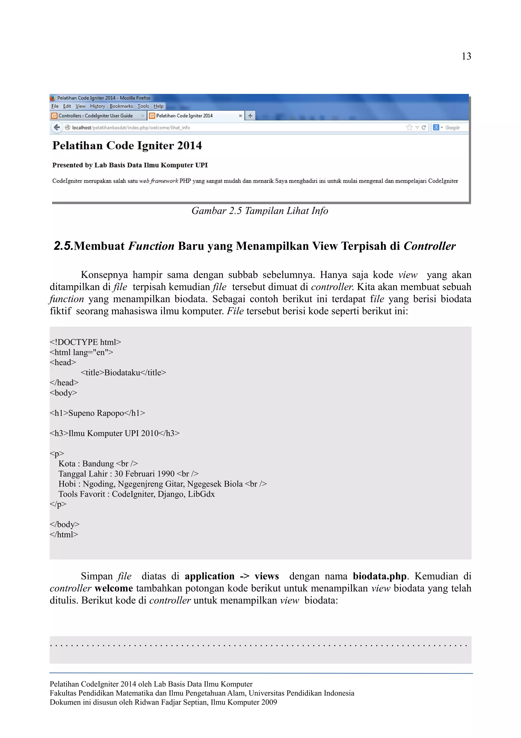 13
2.5.Membuat Function Baru yang Menampilkan View Terpisah di Controller
Konsepnya hampir sama dengan subbab sebelumnya. Hanya saja kode view yang akan
ditampilkan di file terpisah kemudian file tersebut dimuat di controller. Kita akan membuat sebuah
function yang menampilkan biodata. Sebagai contoh berikut ini terdapat file yang berisi biodata
fiktif seorang mahasiswa ilmu komputer. File tersebut berisi kode seperti berikut ini:
<!DOCTYPE html>
<html lang="en">
<head>
<title>Biodataku</title>
</head>
<body>
<h1>Supeno Rapopo</h1>
<h3>Ilmu Komputer UPI 2010</h3>
<p>
Kota : Bandung <br />
Tanggal Lahir : 30 Februari 1990 <br />
Hobi : Ngoding, Ngegenjreng Gitar, Ngegesek Biola <br />
Tools Favorit : CodeIgniter, Django, LibGdx
</p>
</body>
</html>
Simpan file diatas di application -> views dengan nama biodata.php. Kemudian di
controller welcome tambahkan potongan kode berikut untuk menampilkan view biodata yang telah
ditulis. Berikut kode di controller untuk menampilkan view biodata:
. . . . . . . . . . . . . . . . . . . . . . . . . . . . . . . . . . . . . . . . . . . . . . . . . . . . . . . . . . . . . . . . . . . . . . . . . . . . . . . .
Pelatihan CodeIgniter 2014 oleh Lab Basis Data Ilmu Komputer
Fakultas Pendidikan Matematika dan Ilmu Pengetahuan Alam, Universitas Pendidikan Indonesia
Dokumen ini disusun oleh Ridwan Fadjar Septian, Ilmu Komputer 2009
Gambar 2.5 Tampilan Lihat Info
 