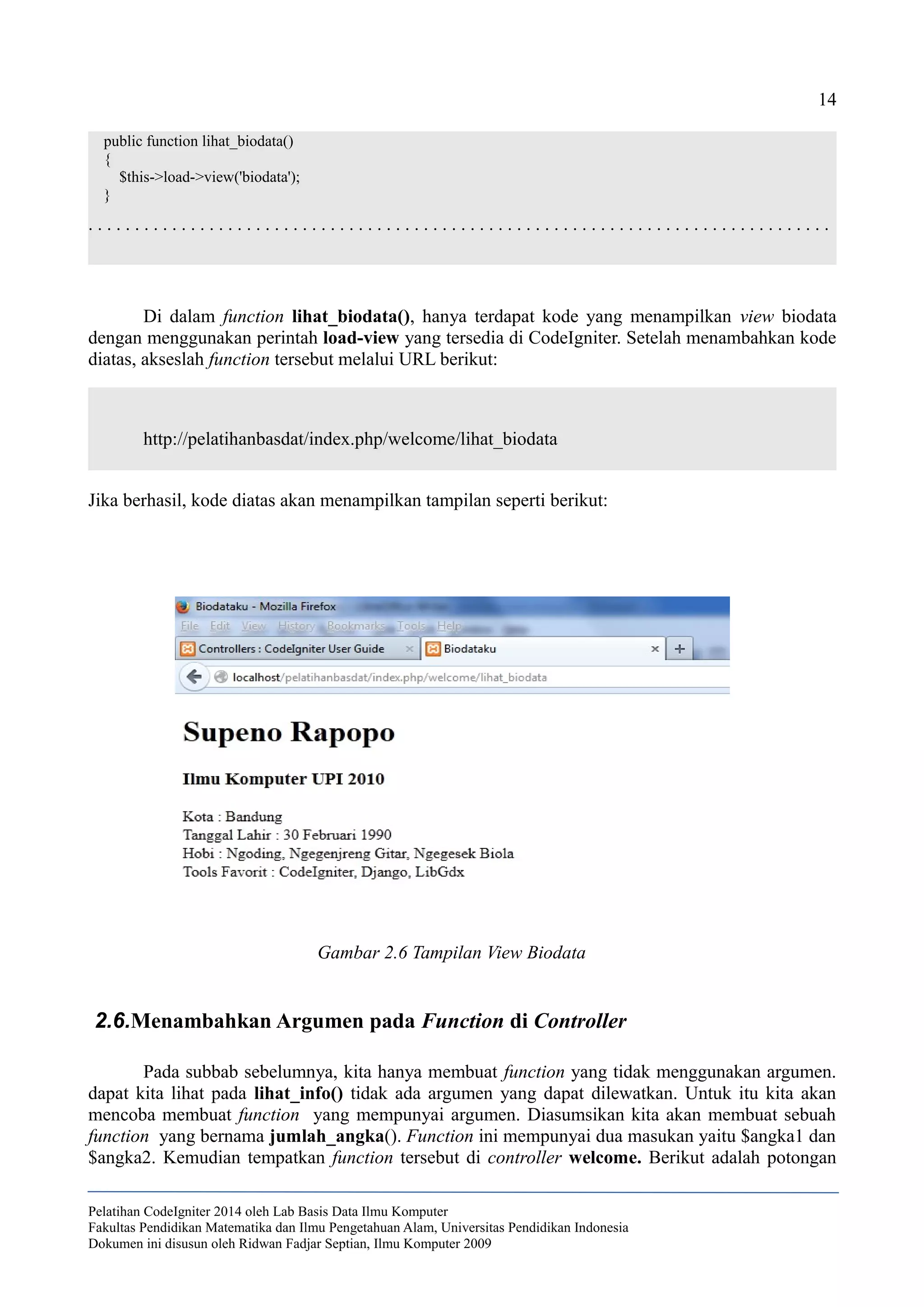 14
public function lihat_biodata()
{
$this->load->view('biodata');
}
. . . . . . . . . . . . . . . . . . . . . . . . . . . . . . . . . . . . . . . . . . . . . . . . . . . . . . . . . . . . . . . . . . . . . . . . . . . . . . . .
Di dalam function lihat_biodata(), hanya terdapat kode yang menampilkan view biodata
dengan menggunakan perintah load-view yang tersedia di CodeIgniter. Setelah menambahkan kode
diatas, akseslah function tersebut melalui URL berikut:
http://pelatihanbasdat/index.php/welcome/lihat_biodata
Jika berhasil, kode diatas akan menampilkan tampilan seperti berikut:
2.6.Menambahkan Argumen pada Function di Controller
Pada subbab sebelumnya, kita hanya membuat function yang tidak menggunakan argumen.
dapat kita lihat pada lihat_info() tidak ada argumen yang dapat dilewatkan. Untuk itu kita akan
mencoba membuat function yang mempunyai argumen. Diasumsikan kita akan membuat sebuah
function yang bernama jumlah_angka(). Function ini mempunyai dua masukan yaitu $angka1 dan
$angka2. Kemudian tempatkan function tersebut di controller welcome. Berikut adalah potongan
Pelatihan CodeIgniter 2014 oleh Lab Basis Data Ilmu Komputer
Fakultas Pendidikan Matematika dan Ilmu Pengetahuan Alam, Universitas Pendidikan Indonesia
Dokumen ini disusun oleh Ridwan Fadjar Septian, Ilmu Komputer 2009
Gambar 2.6 Tampilan View Biodata
 