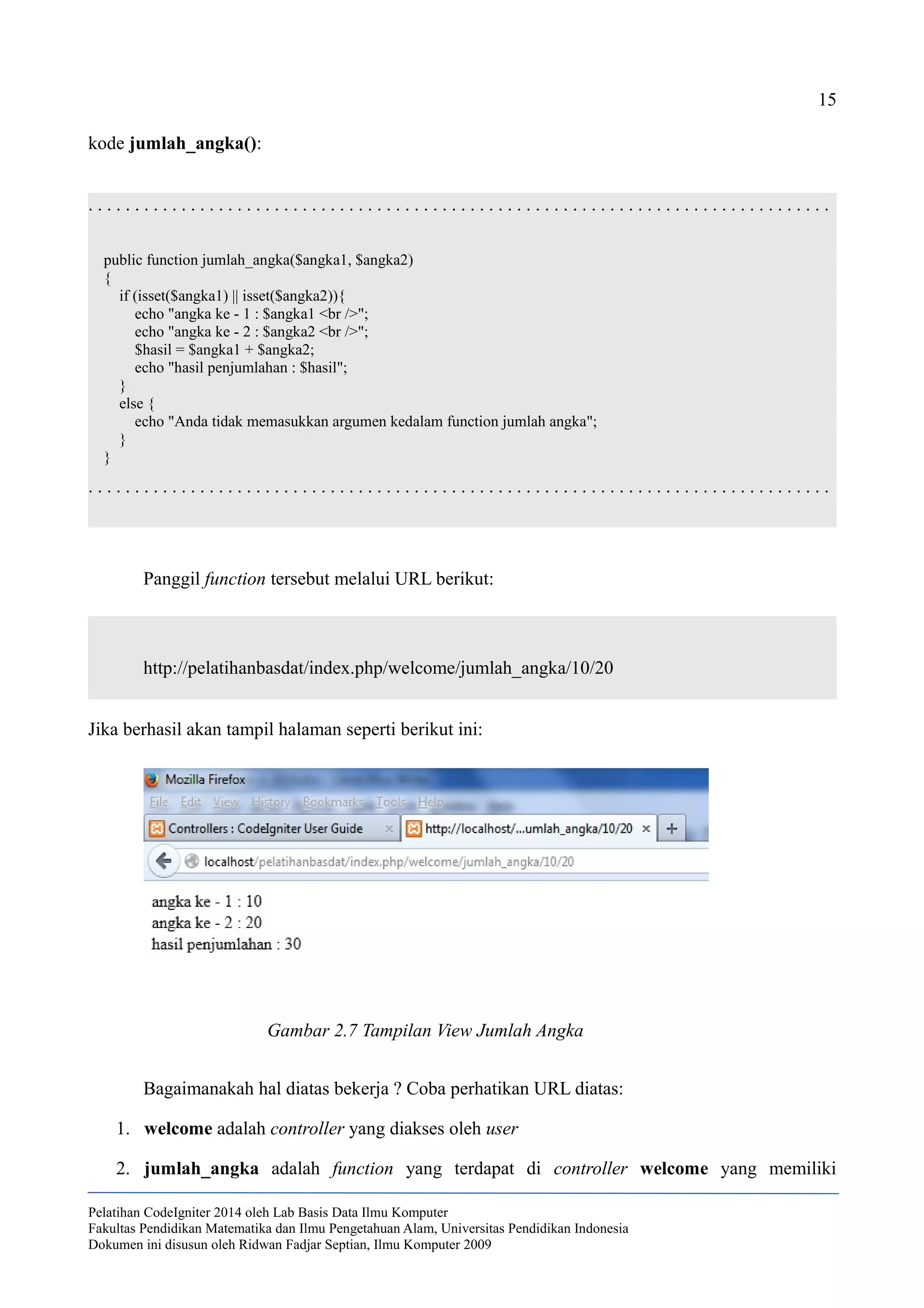 15
kode jumlah_angka():
. . . . . . . . . . . . . . . . . . . . . . . . . . . . . . . . . . . . . . . . . . . . . . . . . . . . . . . . . . . . . . . . . . . . . . . . . . . . . . . .
public function jumlah_angka($angka1, $angka2)
{
if (isset($angka1) || isset($angka2)){
echo "angka ke - 1 : $angka1 <br />";
echo "angka ke - 2 : $angka2 <br />";
$hasil = $angka1 + $angka2;
echo "hasil penjumlahan : $hasil";
}
else {
echo "Anda tidak memasukkan argumen kedalam function jumlah angka";
}
}
. . . . . . . . . . . . . . . . . . . . . . . . . . . . . . . . . . . . . . . . . . . . . . . . . . . . . . . . . . . . . . . . . . . . . . . . . . . . . . . .
Panggil function tersebut melalui URL berikut:
http://pelatihanbasdat/index.php/welcome/jumlah_angka/10/20
Jika berhasil akan tampil halaman seperti berikut ini:
Bagaimanakah hal diatas bekerja ? Coba perhatikan URL diatas:
1. welcome adalah controller yang diakses oleh user
2. jumlah_angka adalah function yang terdapat di controller welcome yang memiliki
Pelatihan CodeIgniter 2014 oleh Lab Basis Data Ilmu Komputer
Fakultas Pendidikan Matematika dan Ilmu Pengetahuan Alam, Universitas Pendidikan Indonesia
Dokumen ini disusun oleh Ridwan Fadjar Septian, Ilmu Komputer 2009
Gambar 2.7 Tampilan View Jumlah Angka
 