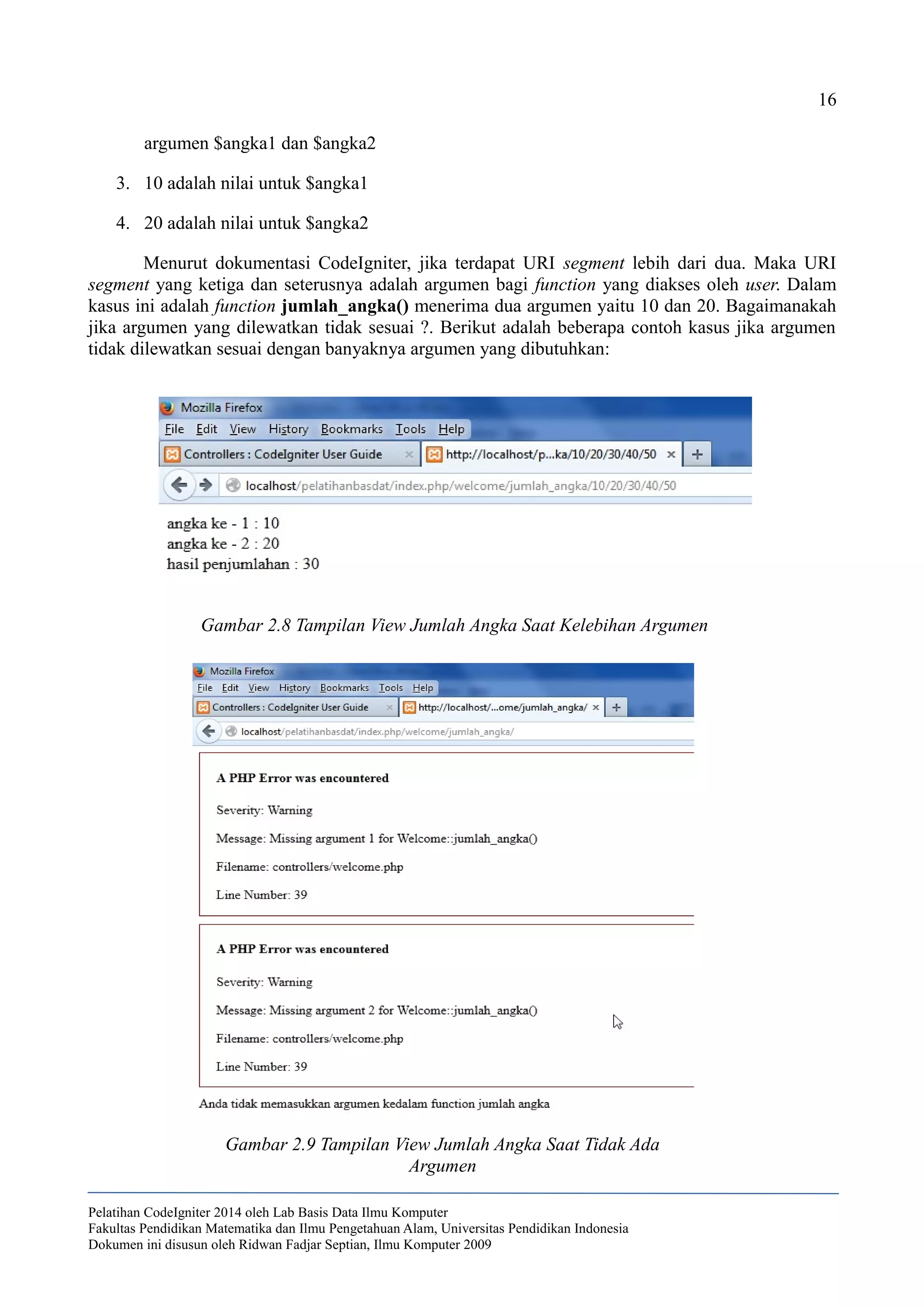 16
argumen $angka1 dan $angka2
3. 10 adalah nilai untuk $angka1
4. 20 adalah nilai untuk $angka2
Menurut dokumentasi CodeIgniter, jika terdapat URI segment lebih dari dua. Maka URI
segment yang ketiga dan seterusnya adalah argumen bagi function yang diakses oleh user. Dalam
kasus ini adalah function jumlah_angka() menerima dua argumen yaitu 10 dan 20. Bagaimanakah
jika argumen yang dilewatkan tidak sesuai ?. Berikut adalah beberapa contoh kasus jika argumen
tidak dilewatkan sesuai dengan banyaknya argumen yang dibutuhkan:
Pelatihan CodeIgniter 2014 oleh Lab Basis Data Ilmu Komputer
Fakultas Pendidikan Matematika dan Ilmu Pengetahuan Alam, Universitas Pendidikan Indonesia
Dokumen ini disusun oleh Ridwan Fadjar Septian, Ilmu Komputer 2009
Gambar 2.8 Tampilan View Jumlah Angka Saat Kelebihan Argumen
Gambar 2.9 Tampilan View Jumlah Angka Saat Tidak Ada
Argumen
 