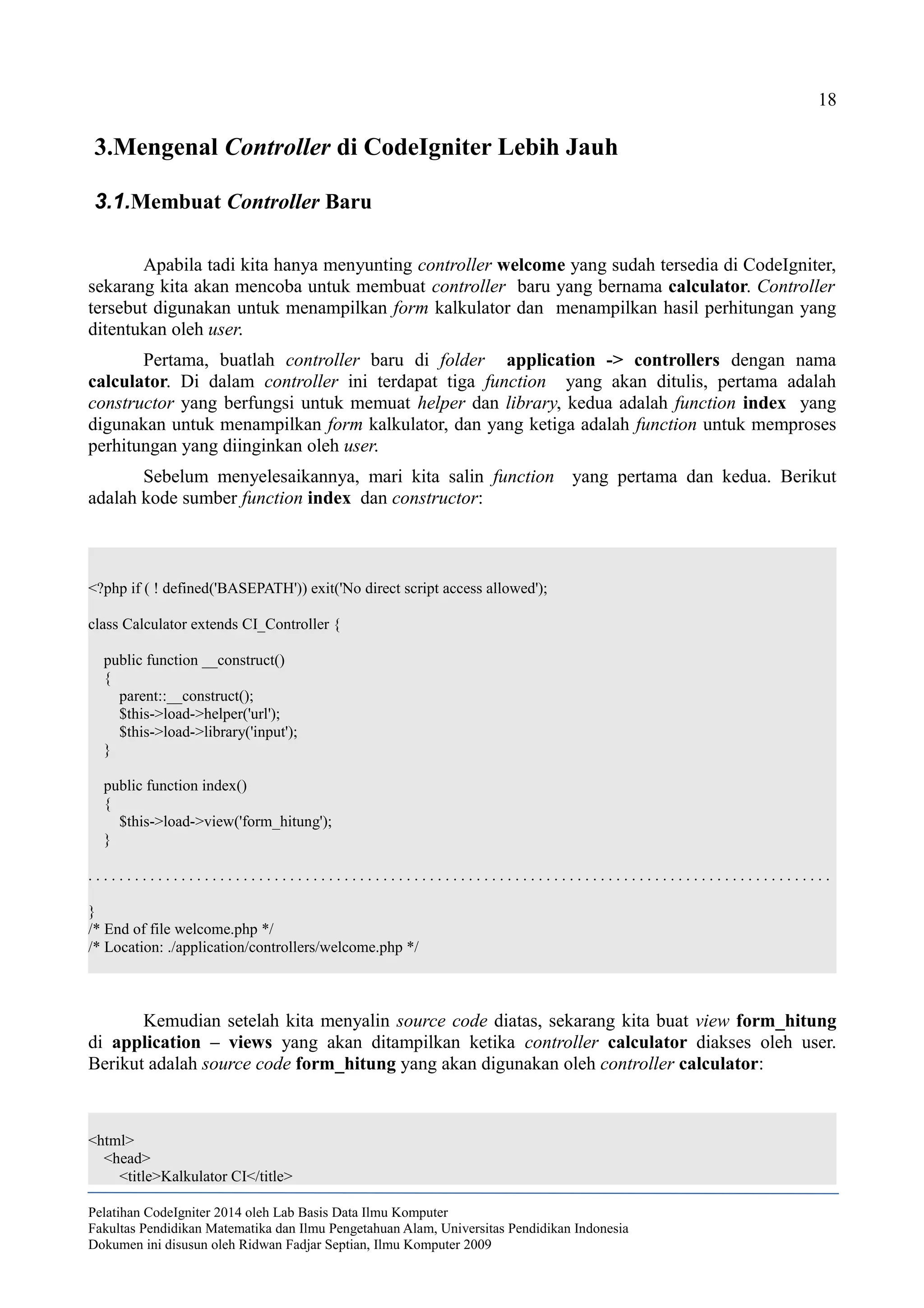18
3.Mengenal Controller di CodeIgniter Lebih Jauh
3.1.Membuat Controller Baru
Apabila tadi kita hanya menyunting controller welcome yang sudah tersedia di CodeIgniter,
sekarang kita akan mencoba untuk membuat controller baru yang bernama calculator. Controller
tersebut digunakan untuk menampilkan form kalkulator dan menampilkan hasil perhitungan yang
ditentukan oleh user.
Pertama, buatlah controller baru di folder application -> controllers dengan nama
calculator. Di dalam controller ini terdapat tiga function yang akan ditulis, pertama adalah
constructor yang berfungsi untuk memuat helper dan library, kedua adalah function index yang
digunakan untuk menampilkan form kalkulator, dan yang ketiga adalah function untuk memproses
perhitungan yang diinginkan oleh user.
Sebelum menyelesaikannya, mari kita salin function yang pertama dan kedua. Berikut
adalah kode sumber function index dan constructor:
<?php if ( ! defined('BASEPATH')) exit('No direct script access allowed');
class Calculator extends CI_Controller {
public function __construct()
{
parent::__construct();
$this->load->helper('url');
$this->load->library('input');
}
public function index()
{
$this->load->view('form_hitung');
}
. . . . . . . . . . . . . . . . . . . . . . . . . . . . . . . . . . . . . . . . . . . . . . . . . . . . . . . . . . . . . . . . . . . . . . . . . . . . . . . . . . . . . . . . . . . . . . . .
}
/* End of file welcome.php */
/* Location: ./application/controllers/welcome.php */
Kemudian setelah kita menyalin source code diatas, sekarang kita buat view form_hitung
di application – views yang akan ditampilkan ketika controller calculator diakses oleh user.
Berikut adalah source code form_hitung yang akan digunakan oleh controller calculator:
<html>
<head>
<title>Kalkulator CI</title>
Pelatihan CodeIgniter 2014 oleh Lab Basis Data Ilmu Komputer
Fakultas Pendidikan Matematika dan Ilmu Pengetahuan Alam, Universitas Pendidikan Indonesia
Dokumen ini disusun oleh Ridwan Fadjar Septian, Ilmu Komputer 2009
 