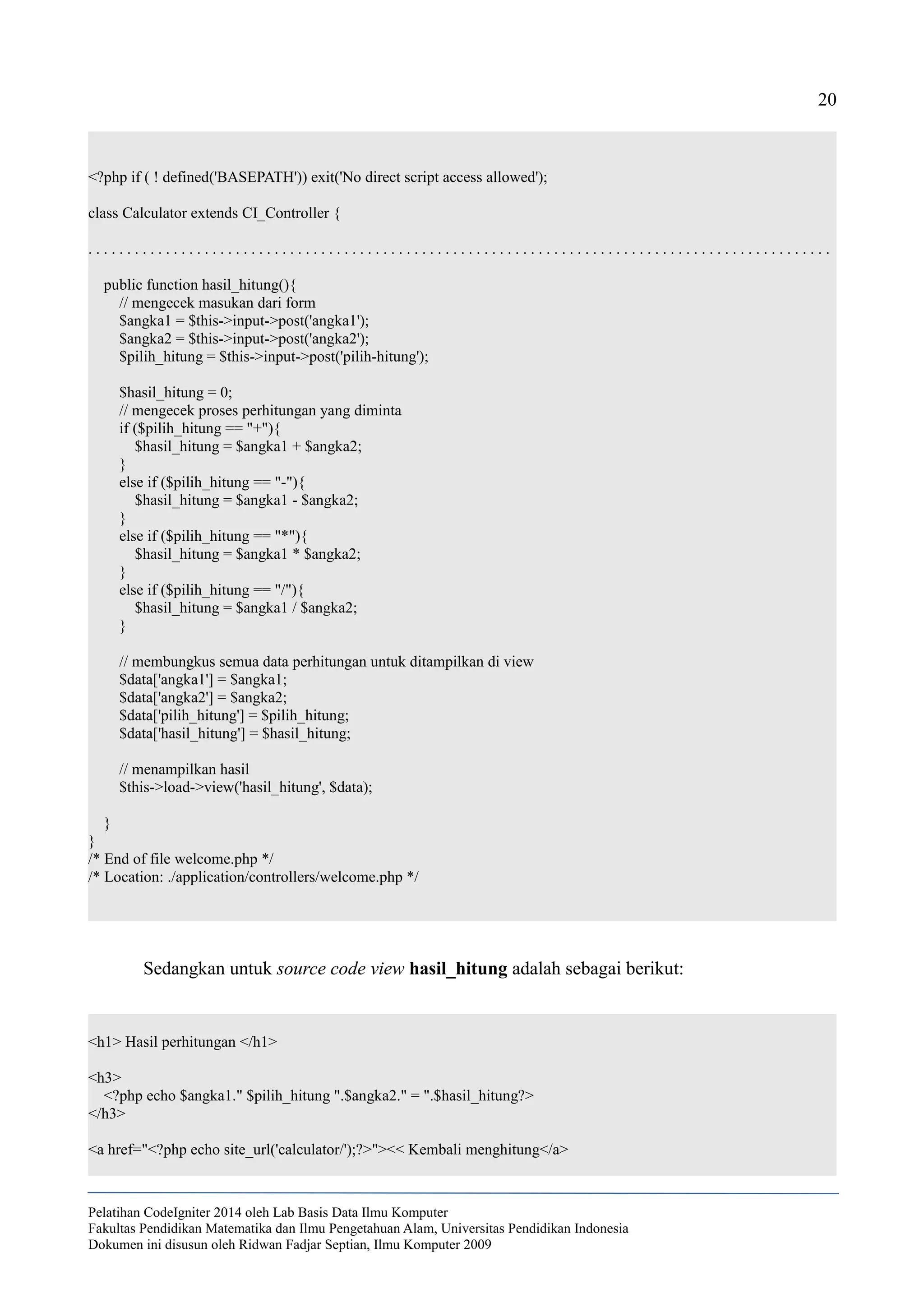 20
<?php if ( ! defined('BASEPATH')) exit('No direct script access allowed');
class Calculator extends CI_Controller {
. . . . . . . . . . . . . . . . . . . . . . . . . . . . . . . . . . . . . . . . . . . . . . . . . . . . . . . . . . . . . . . . . . . . . . . . . . . . . . . . . . . . . . . . . . . . . . . .
public function hasil_hitung(){
// mengecek masukan dari form
$angka1 = $this->input->post('angka1');
$angka2 = $this->input->post('angka2');
$pilih_hitung = $this->input->post('pilih-hitung');
$hasil_hitung = 0;
// mengecek proses perhitungan yang diminta
if ($pilih_hitung == "+"){
$hasil_hitung = $angka1 + $angka2;
}
else if ($pilih_hitung == "-"){
$hasil_hitung = $angka1 - $angka2;
}
else if ($pilih_hitung == "*"){
$hasil_hitung = $angka1 * $angka2;
}
else if ($pilih_hitung == "/"){
$hasil_hitung = $angka1 / $angka2;
}
// membungkus semua data perhitungan untuk ditampilkan di view
$data['angka1'] = $angka1;
$data['angka2'] = $angka2;
$data['pilih_hitung'] = $pilih_hitung;
$data['hasil_hitung'] = $hasil_hitung;
// menampilkan hasil
$this->load->view('hasil_hitung', $data);
}
}
/* End of file welcome.php */
/* Location: ./application/controllers/welcome.php */
Sedangkan untuk source code view hasil_hitung adalah sebagai berikut:
<h1> Hasil perhitungan </h1>
<h3>
<?php echo $angka1." $pilih_hitung ".$angka2." = ".$hasil_hitung?>
</h3>
<a href="<?php echo site_url('calculator/');?>"><< Kembali menghitung</a>
Pelatihan CodeIgniter 2014 oleh Lab Basis Data Ilmu Komputer
Fakultas Pendidikan Matematika dan Ilmu Pengetahuan Alam, Universitas Pendidikan Indonesia
Dokumen ini disusun oleh Ridwan Fadjar Septian, Ilmu Komputer 2009
 