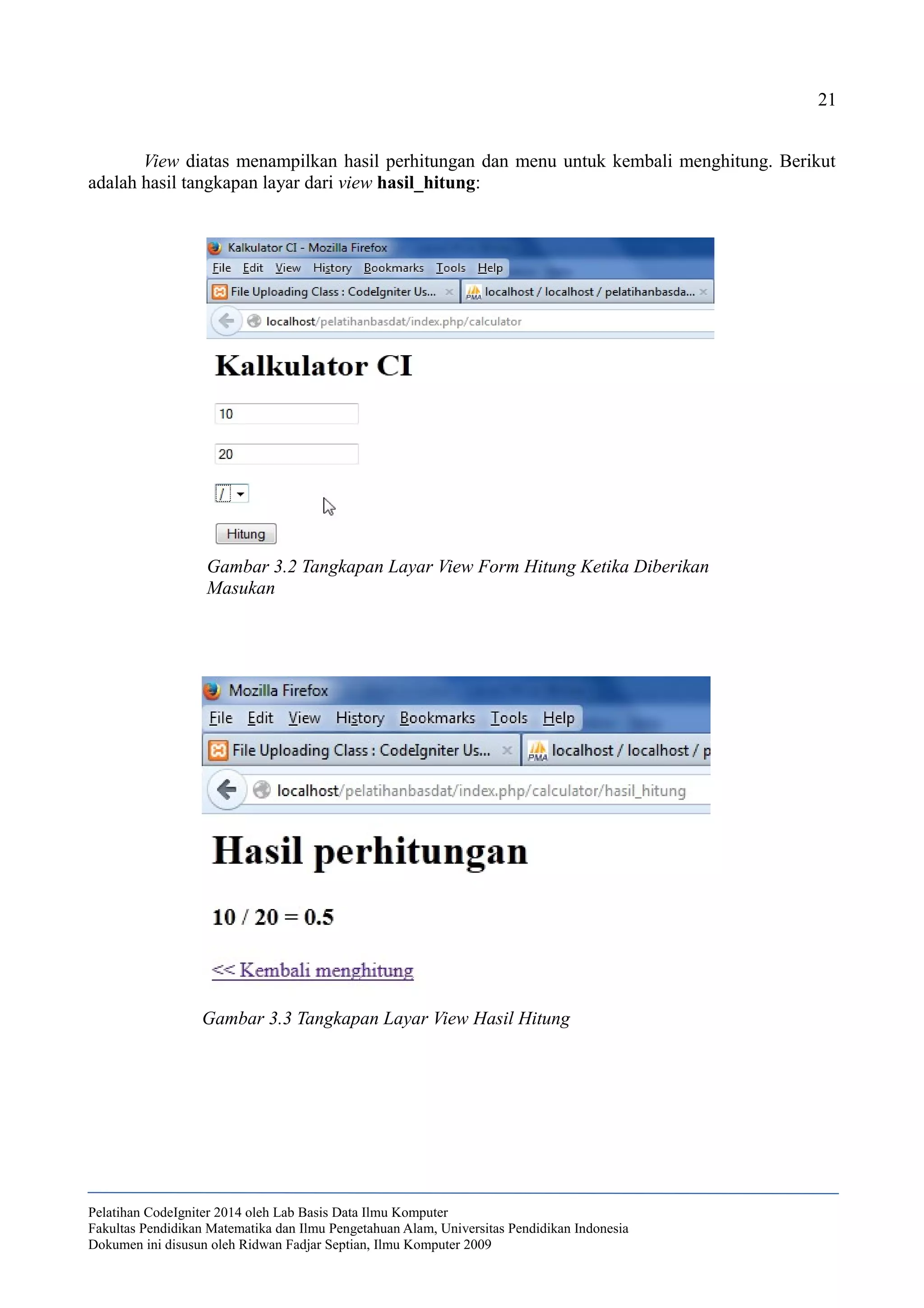 21
View diatas menampilkan hasil perhitungan dan menu untuk kembali menghitung. Berikut
adalah hasil tangkapan layar dari view hasil_hitung:
Pelatihan CodeIgniter 2014 oleh Lab Basis Data Ilmu Komputer
Fakultas Pendidikan Matematika dan Ilmu Pengetahuan Alam, Universitas Pendidikan Indonesia
Dokumen ini disusun oleh Ridwan Fadjar Septian, Ilmu Komputer 2009
Gambar 3.2 Tangkapan Layar View Form Hitung Ketika Diberikan
Masukan
Gambar 3.3 Tangkapan Layar View Hasil Hitung
 