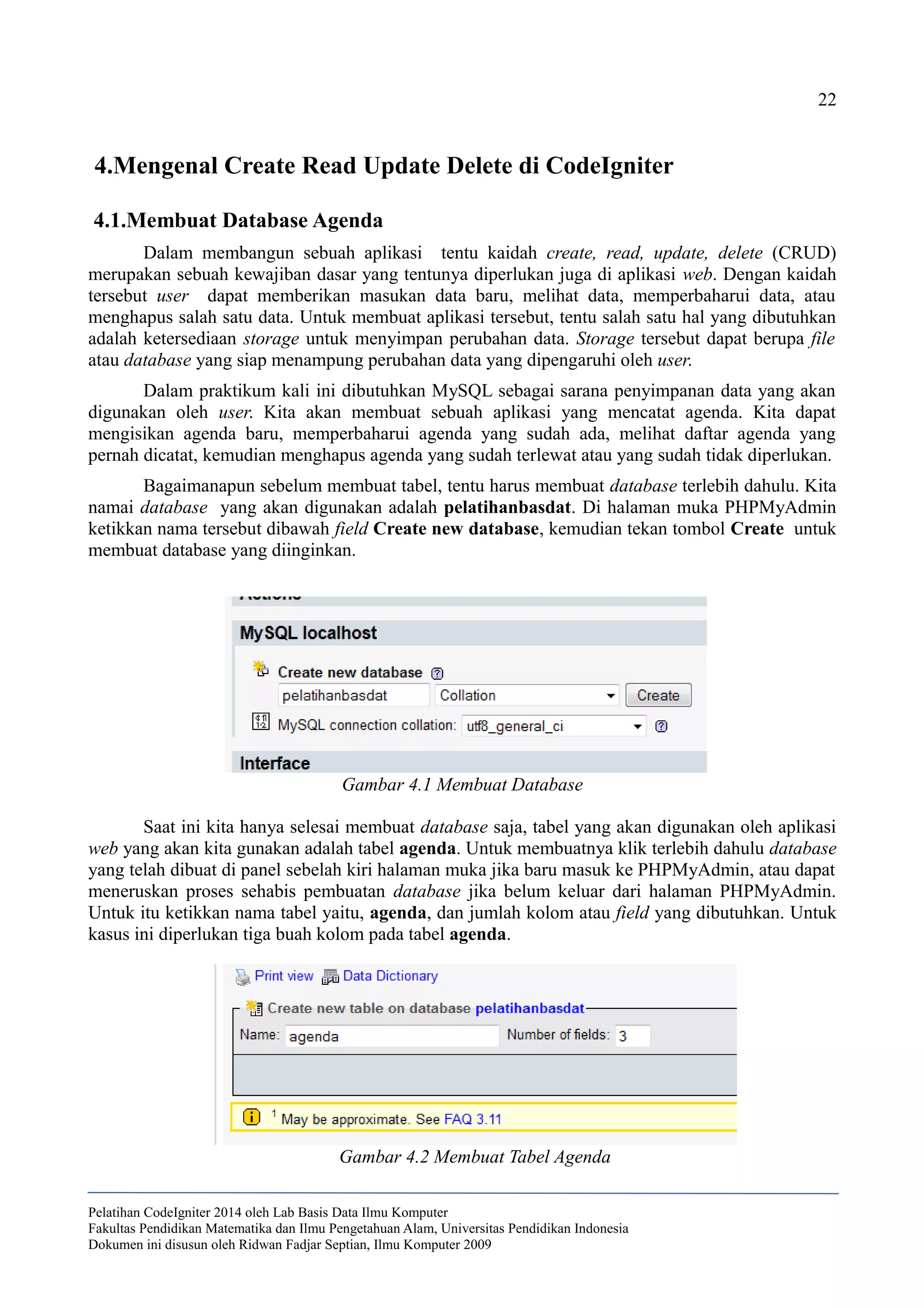 22
4.Mengenal Create Read Update Delete di CodeIgniter
4.1.Membuat Database Agenda
Dalam membangun sebuah aplikasi tentu kaidah create, read, update, delete (CRUD)
merupakan sebuah kewajiban dasar yang tentunya diperlukan juga di aplikasi web. Dengan kaidah
tersebut user dapat memberikan masukan data baru, melihat data, memperbaharui data, atau
menghapus salah satu data. Untuk membuat aplikasi tersebut, tentu salah satu hal yang dibutuhkan
adalah ketersediaan storage untuk menyimpan perubahan data. Storage tersebut dapat berupa file
atau database yang siap menampung perubahan data yang dipengaruhi oleh user.
Dalam praktikum kali ini dibutuhkan MySQL sebagai sarana penyimpanan data yang akan
digunakan oleh user. Kita akan membuat sebuah aplikasi yang mencatat agenda. Kita dapat
mengisikan agenda baru, memperbaharui agenda yang sudah ada, melihat daftar agenda yang
pernah dicatat, kemudian menghapus agenda yang sudah terlewat atau yang sudah tidak diperlukan.
Bagaimanapun sebelum membuat tabel, tentu harus membuat database terlebih dahulu. Kita
namai database yang akan digunakan adalah pelatihanbasdat. Di halaman muka PHPMyAdmin
ketikkan nama tersebut dibawah field Create new database, kemudian tekan tombol Create untuk
membuat database yang diinginkan.
Saat ini kita hanya selesai membuat database saja, tabel yang akan digunakan oleh aplikasi
web yang akan kita gunakan adalah tabel agenda. Untuk membuatnya klik terlebih dahulu database
yang telah dibuat di panel sebelah kiri halaman muka jika baru masuk ke PHPMyAdmin, atau dapat
meneruskan proses sehabis pembuatan database jika belum keluar dari halaman PHPMyAdmin.
Untuk itu ketikkan nama tabel yaitu, agenda, dan jumlah kolom atau field yang dibutuhkan. Untuk
kasus ini diperlukan tiga buah kolom pada tabel agenda.
Pelatihan CodeIgniter 2014 oleh Lab Basis Data Ilmu Komputer
Fakultas Pendidikan Matematika dan Ilmu Pengetahuan Alam, Universitas Pendidikan Indonesia
Dokumen ini disusun oleh Ridwan Fadjar Septian, Ilmu Komputer 2009
Gambar 4.1 Membuat Database
Gambar 4.2 Membuat Tabel Agenda
 