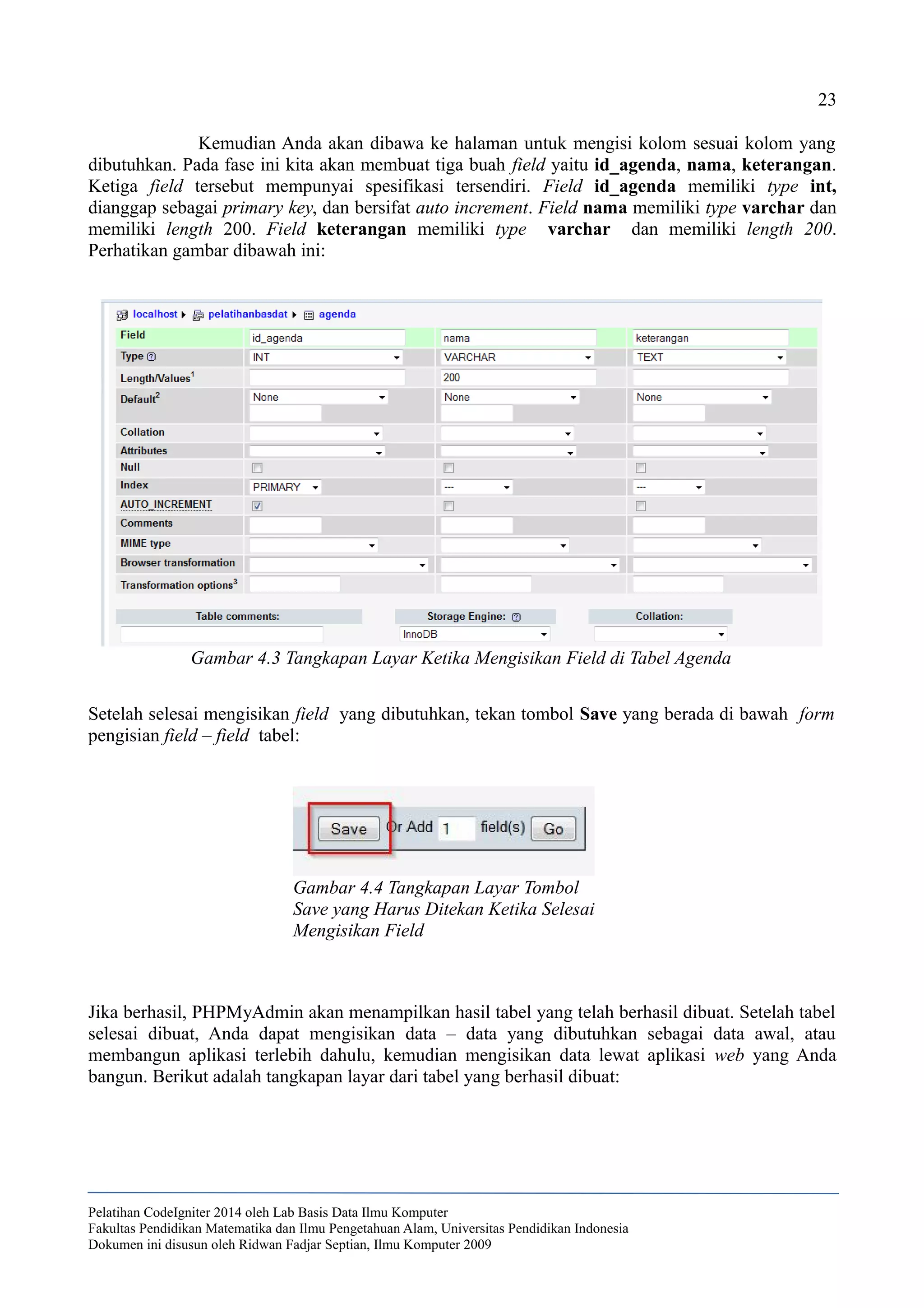 23
Kemudian Anda akan dibawa ke halaman untuk mengisi kolom sesuai kolom yang
dibutuhkan. Pada fase ini kita akan membuat tiga buah field yaitu id_agenda, nama, keterangan.
Ketiga field tersebut mempunyai spesifikasi tersendiri. Field id_agenda memiliki type int,
dianggap sebagai primary key, dan bersifat auto increment. Field nama memiliki type varchar dan
memiliki length 200. Field keterangan memiliki type varchar dan memiliki length 200.
Perhatikan gambar dibawah ini:
Setelah selesai mengisikan field yang dibutuhkan, tekan tombol Save yang berada di bawah form
pengisian field – field tabel:
Jika berhasil, PHPMyAdmin akan menampilkan hasil tabel yang telah berhasil dibuat. Setelah tabel
selesai dibuat, Anda dapat mengisikan data – data yang dibutuhkan sebagai data awal, atau
membangun aplikasi terlebih dahulu, kemudian mengisikan data lewat aplikasi web yang Anda
bangun. Berikut adalah tangkapan layar dari tabel yang berhasil dibuat:
Pelatihan CodeIgniter 2014 oleh Lab Basis Data Ilmu Komputer
Fakultas Pendidikan Matematika dan Ilmu Pengetahuan Alam, Universitas Pendidikan Indonesia
Dokumen ini disusun oleh Ridwan Fadjar Septian, Ilmu Komputer 2009
Gambar 4.3 Tangkapan Layar Ketika Mengisikan Field di Tabel Agenda
Gambar 4.4 Tangkapan Layar Tombol
Save yang Harus Ditekan Ketika Selesai
Mengisikan Field
 