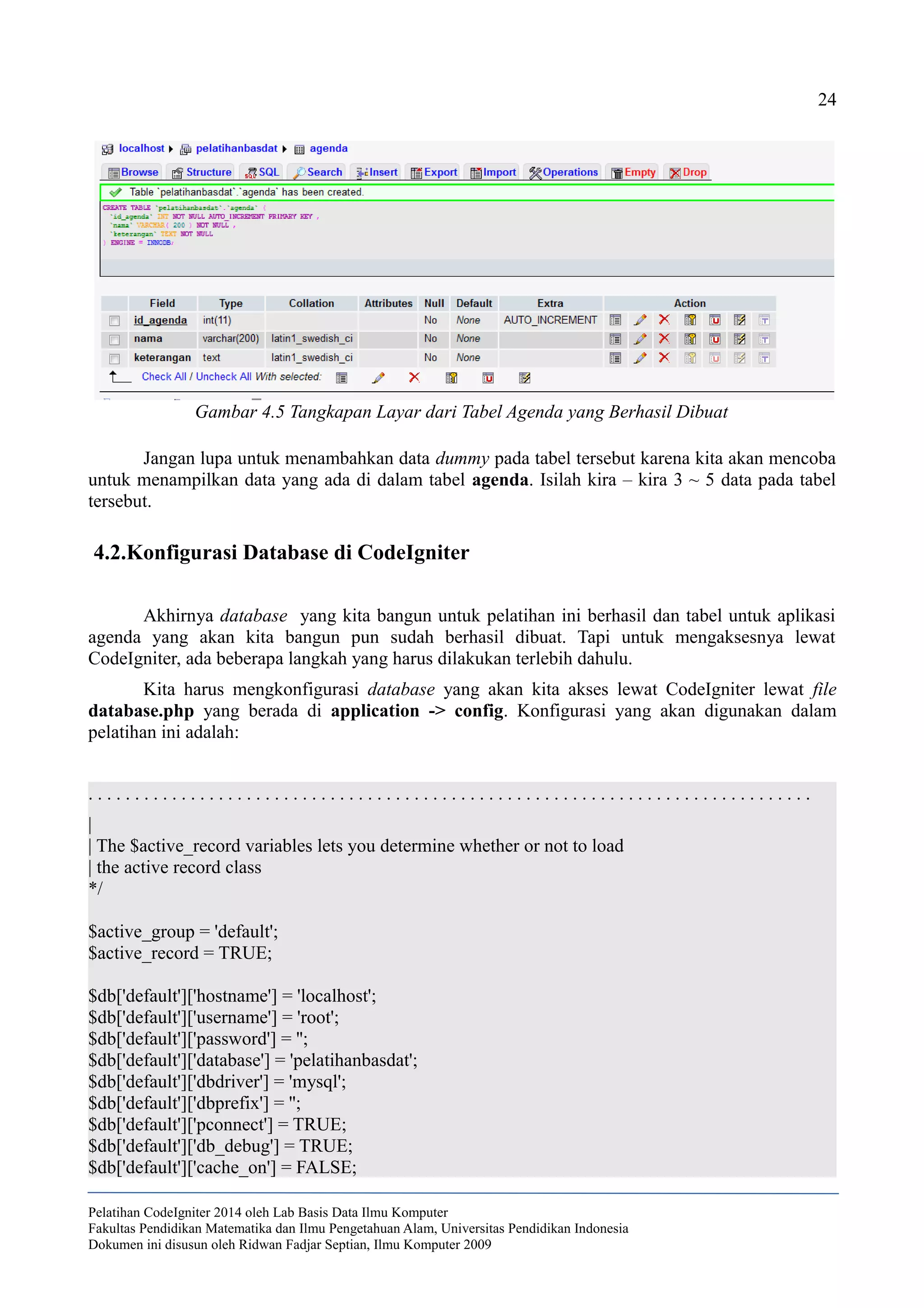 24
Jangan lupa untuk menambahkan data dummy pada tabel tersebut karena kita akan mencoba
untuk menampilkan data yang ada di dalam tabel agenda. Isilah kira – kira 3 ~ 5 data pada tabel
tersebut.
4.2.Konfigurasi Database di CodeIgniter
Akhirnya database yang kita bangun untuk pelatihan ini berhasil dan tabel untuk aplikasi
agenda yang akan kita bangun pun sudah berhasil dibuat. Tapi untuk mengaksesnya lewat
CodeIgniter, ada beberapa langkah yang harus dilakukan terlebih dahulu.
Kita harus mengkonfigurasi database yang akan kita akses lewat CodeIgniter lewat file
database.php yang berada di application -> config. Konfigurasi yang akan digunakan dalam
pelatihan ini adalah:
. . . . . . . . . . . . . . . . . . . . . . . . . . . . . . . . . . . . . . . . . . . . . . . . . . . . . . . . . . . . . . . . . . . . . . . . . . . . . .
|
| The $active_record variables lets you determine whether or not to load
| the active record class
*/
$active_group = 'default';
$active_record = TRUE;
$db['default']['hostname'] = 'localhost';
$db['default']['username'] = 'root';
$db['default']['password'] = '';
$db['default']['database'] = 'pelatihanbasdat';
$db['default']['dbdriver'] = 'mysql';
$db['default']['dbprefix'] = '';
$db['default']['pconnect'] = TRUE;
$db['default']['db_debug'] = TRUE;
$db['default']['cache_on'] = FALSE;
Pelatihan CodeIgniter 2014 oleh Lab Basis Data Ilmu Komputer
Fakultas Pendidikan Matematika dan Ilmu Pengetahuan Alam, Universitas Pendidikan Indonesia
Dokumen ini disusun oleh Ridwan Fadjar Septian, Ilmu Komputer 2009
Gambar 4.5 Tangkapan Layar dari Tabel Agenda yang Berhasil Dibuat
 