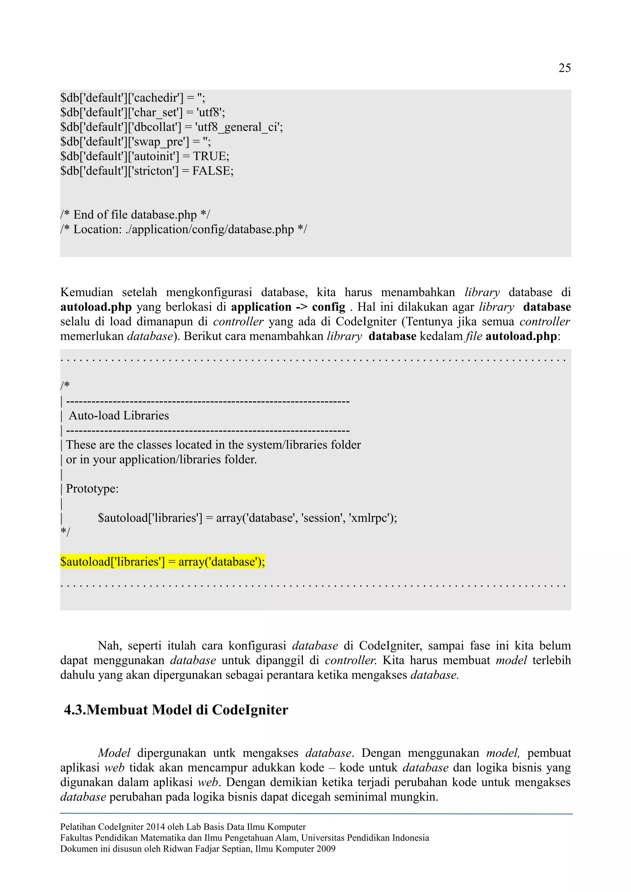 25
$db['default']['cachedir'] = '';
$db['default']['char_set'] = 'utf8';
$db['default']['dbcollat'] = 'utf8_general_ci';
$db['default']['swap_pre'] = '';
$db['default']['autoinit'] = TRUE;
$db['default']['stricton'] = FALSE;
/* End of file database.php */
/* Location: ./application/config/database.php */
Kemudian setelah mengkonfigurasi database, kita harus menambahkan library database di
autoload.php yang berlokasi di application -> config . Hal ini dilakukan agar library database
selalu di load dimanapun di controller yang ada di CodeIgniter (Tentunya jika semua controller
memerlukan database). Berikut cara menambahkan library database kedalam file autoload.php:
. . . . . . . . . . . . . . . . . . . . . . . . . . . . . . . . . . . . . . . . . . . . . . . . . . . . . . . . . . . . . . . . . . . . . . . . . . . . . . . .
/*
| -------------------------------------------------------------------
| Auto-load Libraries
| -------------------------------------------------------------------
| These are the classes located in the system/libraries folder
| or in your application/libraries folder.
|
| Prototype:
|
| $autoload['libraries'] = array('database', 'session', 'xmlrpc');
*/
$autoload['libraries'] = array('database');
. . . . . . . . . . . . . . . . . . . . . . . . . . . . . . . . . . . . . . . . . . . . . . . . . . . . . . . . . . . . . . . . . . . . . . . . . . . . . . . .
Nah, seperti itulah cara konfigurasi database di CodeIgniter, sampai fase ini kita belum
dapat menggunakan database untuk dipanggil di controller. Kita harus membuat model terlebih
dahulu yang akan dipergunakan sebagai perantara ketika mengakses database.
4.3.Membuat Model di CodeIgniter
Model dipergunakan untk mengakses database. Dengan menggunakan model, pembuat
aplikasi web tidak akan mencampur adukkan kode – kode untuk database dan logika bisnis yang
digunakan dalam aplikasi web. Dengan demikian ketika terjadi perubahan kode untuk mengakses
database perubahan pada logika bisnis dapat dicegah seminimal mungkin.
Pelatihan CodeIgniter 2014 oleh Lab Basis Data Ilmu Komputer
Fakultas Pendidikan Matematika dan Ilmu Pengetahuan Alam, Universitas Pendidikan Indonesia
Dokumen ini disusun oleh Ridwan Fadjar Septian, Ilmu Komputer 2009
 