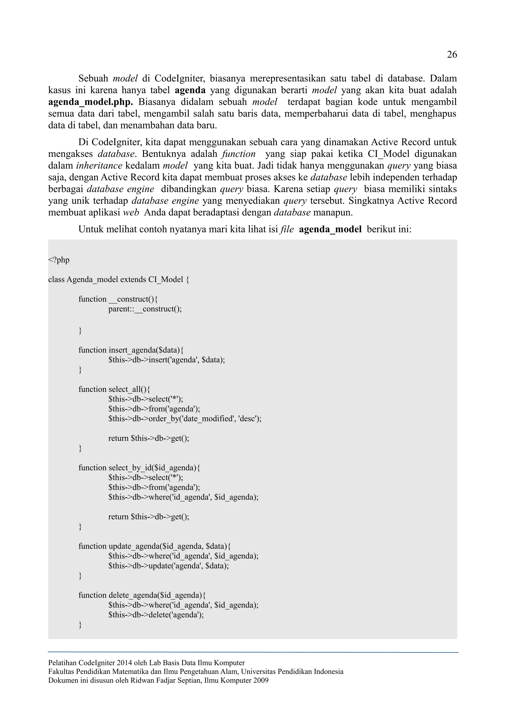 26
Sebuah model di CodeIgniter, biasanya merepresentasikan satu tabel di database. Dalam
kasus ini karena hanya tabel agenda yang digunakan berarti model yang akan kita buat adalah
agenda_model.php. Biasanya didalam sebuah model terdapat bagian kode untuk mengambil
semua data dari tabel, mengambil salah satu baris data, memperbaharui data di tabel, menghapus
data di tabel, dan menambahan data baru.
Di CodeIgniter, kita dapat menggunakan sebuah cara yang dinamakan Active Record untuk
mengakses database. Bentuknya adalah function yang siap pakai ketika CI_Model digunakan
dalam inheritance kedalam model yang kita buat. Jadi tidak hanya menggunakan query yang biasa
saja, dengan Active Record kita dapat membuat proses akses ke database lebih independen terhadap
berbagai database engine dibandingkan query biasa. Karena setiap query biasa memiliki sintaks
yang unik terhadap database engine yang menyediakan query tersebut. Singkatnya Active Record
membuat aplikasi web Anda dapat beradaptasi dengan database manapun.
Untuk melihat contoh nyatanya mari kita lihat isi file agenda_model berikut ini:
<?php
class Agenda_model extends CI_Model {
function __construct(){
parent::__construct();
}
function insert_agenda($data){
$this->db->insert('agenda', $data);
}
function select_all(){
$this->db->select('*');
$this->db->from('agenda');
$this->db->order_by('date_modified', 'desc');
return $this->db->get();
}
function select_by_id($id_agenda){
$this->db->select('*');
$this->db->from('agenda');
$this->db->where('id_agenda', $id_agenda);
return $this->db->get();
}
function update_agenda($id_agenda, $data){
$this->db->where('id_agenda', $id_agenda);
$this->db->update('agenda', $data);
}
function delete_agenda($id_agenda){
$this->db->where('id_agenda', $id_agenda);
$this->db->delete('agenda');
}
Pelatihan CodeIgniter 2014 oleh Lab Basis Data Ilmu Komputer
Fakultas Pendidikan Matematika dan Ilmu Pengetahuan Alam, Universitas Pendidikan Indonesia
Dokumen ini disusun oleh Ridwan Fadjar Septian, Ilmu Komputer 2009
 