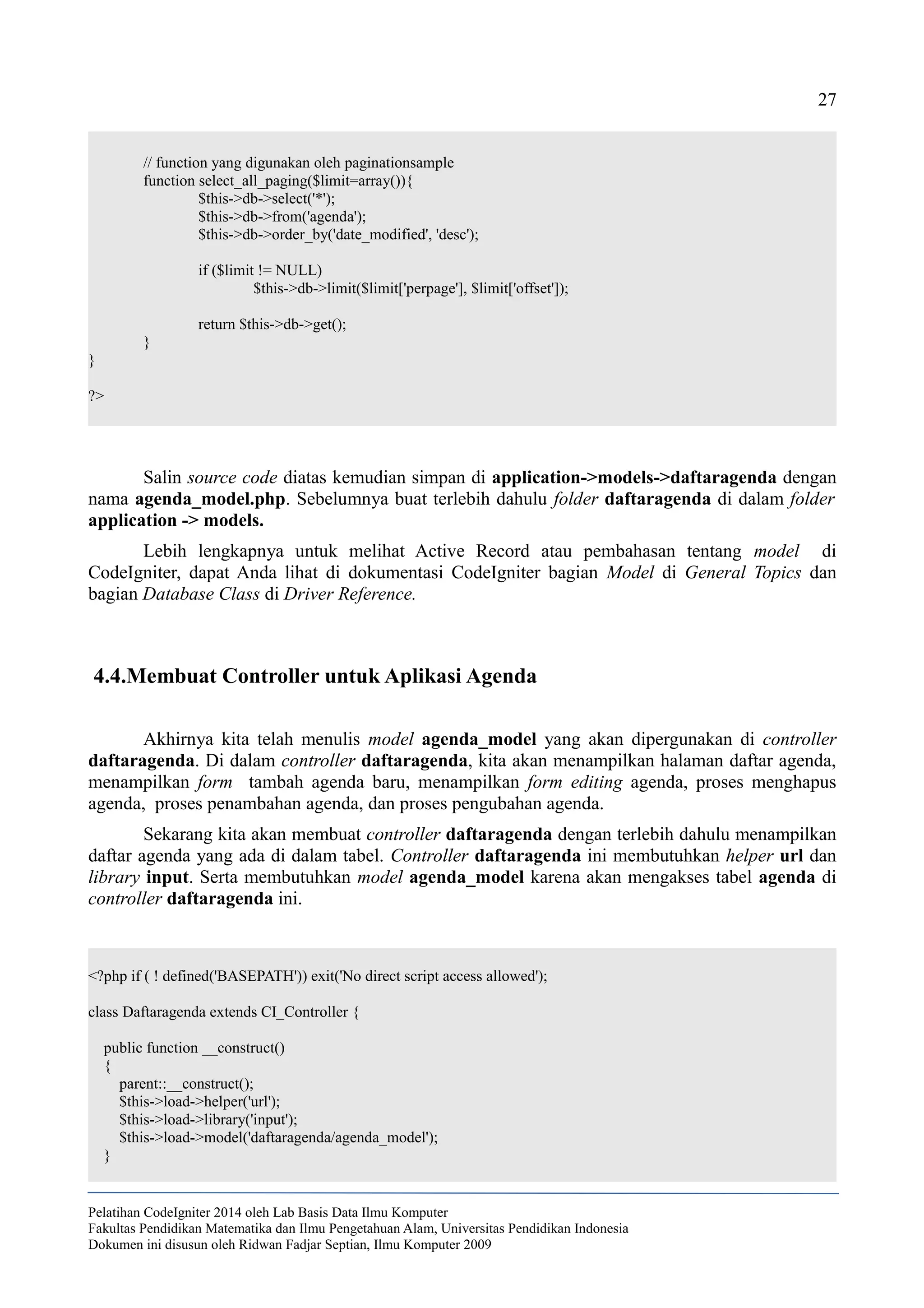 27
// function yang digunakan oleh paginationsample
function select_all_paging($limit=array()){
$this->db->select('*');
$this->db->from('agenda');
$this->db->order_by('date_modified', 'desc');
if ($limit != NULL)
$this->db->limit($limit['perpage'], $limit['offset']);
return $this->db->get();
}
}
?>
Salin source code diatas kemudian simpan di application->models->daftaragenda dengan
nama agenda_model.php. Sebelumnya buat terlebih dahulu folder daftaragenda di dalam folder
application -> models.
Lebih lengkapnya untuk melihat Active Record atau pembahasan tentang model di
CodeIgniter, dapat Anda lihat di dokumentasi CodeIgniter bagian Model di General Topics dan
bagian Database Class di Driver Reference.
4.4.Membuat Controller untuk Aplikasi Agenda
Akhirnya kita telah menulis model agenda_model yang akan dipergunakan di controller
daftaragenda. Di dalam controller daftaragenda, kita akan menampilkan halaman daftar agenda,
menampilkan form tambah agenda baru, menampilkan form editing agenda, proses menghapus
agenda, proses penambahan agenda, dan proses pengubahan agenda.
Sekarang kita akan membuat controller daftaragenda dengan terlebih dahulu menampilkan
daftar agenda yang ada di dalam tabel. Controller daftaragenda ini membutuhkan helper url dan
library input. Serta membutuhkan model agenda_model karena akan mengakses tabel agenda di
controller daftaragenda ini.
<?php if ( ! defined('BASEPATH')) exit('No direct script access allowed');
class Daftaragenda extends CI_Controller {
public function __construct()
{
parent::__construct();
$this->load->helper('url');
$this->load->library('input');
$this->load->model('daftaragenda/agenda_model');
}
Pelatihan CodeIgniter 2014 oleh Lab Basis Data Ilmu Komputer
Fakultas Pendidikan Matematika dan Ilmu Pengetahuan Alam, Universitas Pendidikan Indonesia
Dokumen ini disusun oleh Ridwan Fadjar Septian, Ilmu Komputer 2009
 