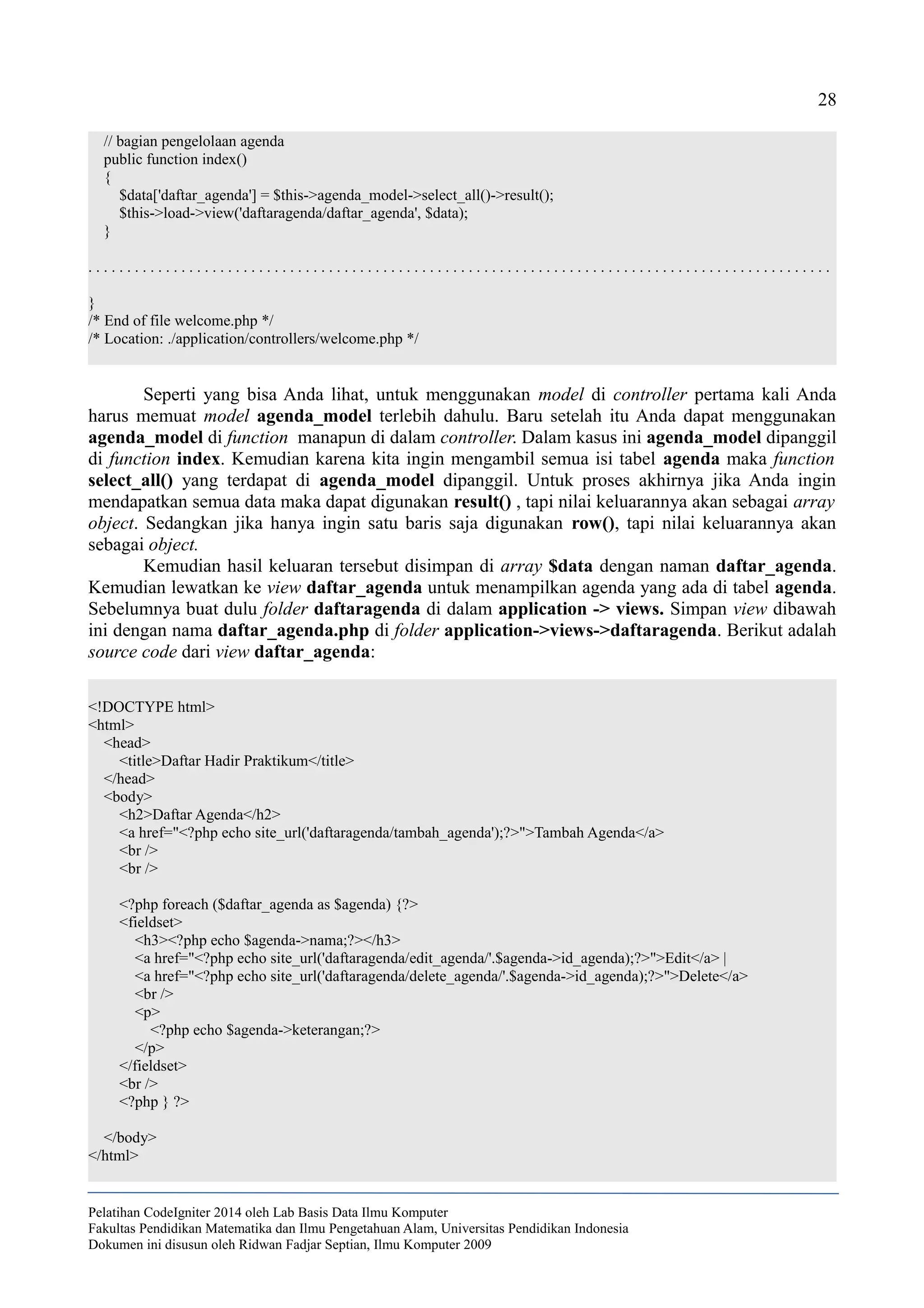 28
// bagian pengelolaan agenda
public function index()
{
$data['daftar_agenda'] = $this->agenda_model->select_all()->result();
$this->load->view('daftaragenda/daftar_agenda', $data);
}
. . . . . . . . . . . . . . . . . . . . . . . . . . . . . . . . . . . . . . . . . . . . . . . . . . . . . . . . . . . . . . . . . . . . . . . . . . . . . . . . . . . . . . . . . . . . . . . .
}
/* End of file welcome.php */
/* Location: ./application/controllers/welcome.php */
Seperti yang bisa Anda lihat, untuk menggunakan model di controller pertama kali Anda
harus memuat model agenda_model terlebih dahulu. Baru setelah itu Anda dapat menggunakan
agenda_model di function manapun di dalam controller. Dalam kasus ini agenda_model dipanggil
di function index. Kemudian karena kita ingin mengambil semua isi tabel agenda maka function
select_all() yang terdapat di agenda_model dipanggil. Untuk proses akhirnya jika Anda ingin
mendapatkan semua data maka dapat digunakan result() , tapi nilai keluarannya akan sebagai array
object. Sedangkan jika hanya ingin satu baris saja digunakan row(), tapi nilai keluarannya akan
sebagai object.
Kemudian hasil keluaran tersebut disimpan di array $data dengan naman daftar_agenda.
Kemudian lewatkan ke view daftar_agenda untuk menampilkan agenda yang ada di tabel agenda.
Sebelumnya buat dulu folder daftaragenda di dalam application -> views. Simpan view dibawah
ini dengan nama daftar_agenda.php di folder application->views->daftaragenda. Berikut adalah
source code dari view daftar_agenda:
<!DOCTYPE html>
<html>
<head>
<title>Daftar Hadir Praktikum</title>
</head>
<body>
<h2>Daftar Agenda</h2>
<a href="<?php echo site_url('daftaragenda/tambah_agenda');?>">Tambah Agenda</a>
<br />
<br />
<?php foreach ($daftar_agenda as $agenda) {?>
<fieldset>
<h3><?php echo $agenda->nama;?></h3>
<a href="<?php echo site_url('daftaragenda/edit_agenda/'.$agenda->id_agenda);?>">Edit</a> |
<a href="<?php echo site_url('daftaragenda/delete_agenda/'.$agenda->id_agenda);?>">Delete</a>
<br />
<p>
<?php echo $agenda->keterangan;?>
</p>
</fieldset>
<br />
<?php } ?>
</body>
</html>
Pelatihan CodeIgniter 2014 oleh Lab Basis Data Ilmu Komputer
Fakultas Pendidikan Matematika dan Ilmu Pengetahuan Alam, Universitas Pendidikan Indonesia
Dokumen ini disusun oleh Ridwan Fadjar Septian, Ilmu Komputer 2009
 