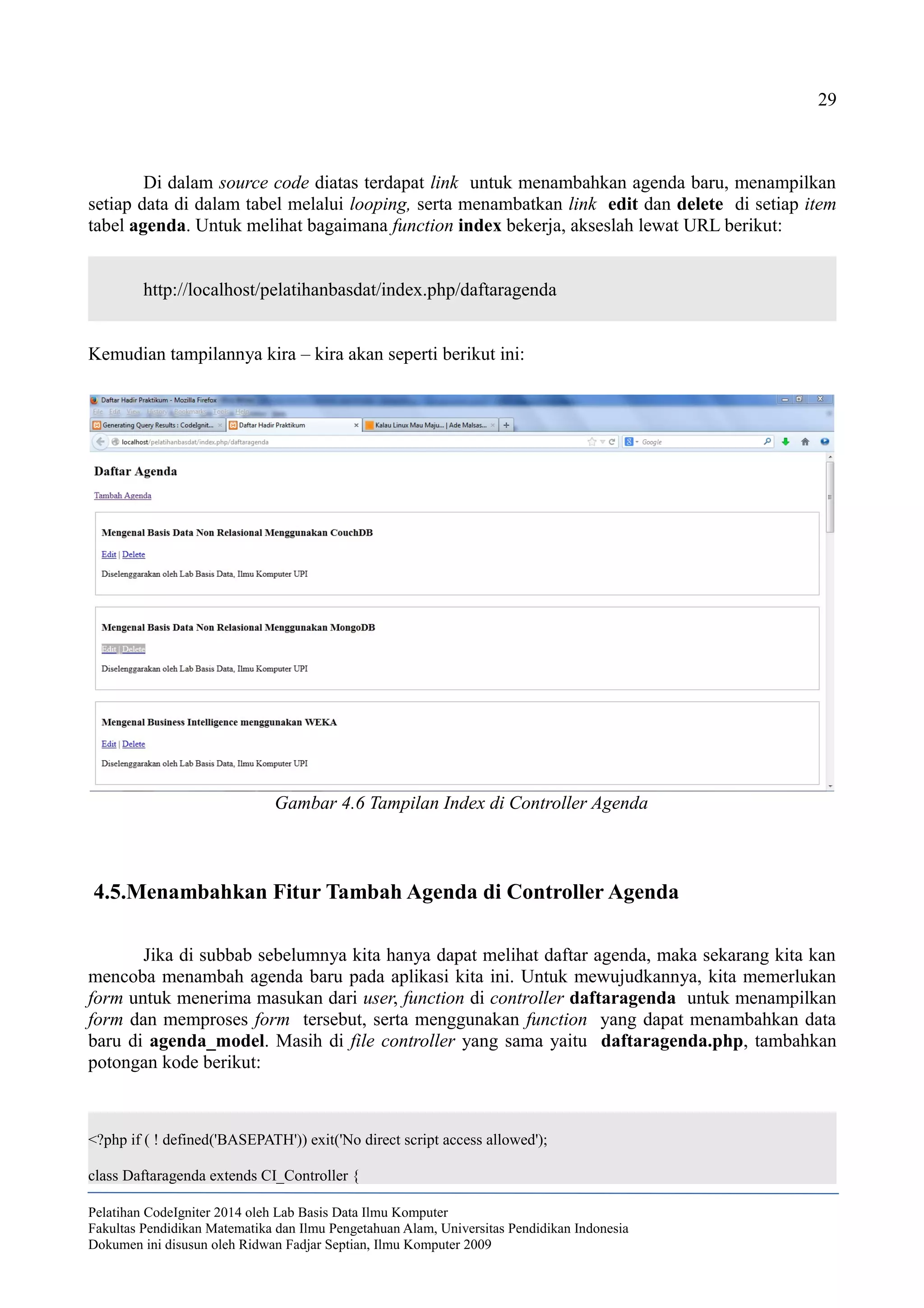 29
Di dalam source code diatas terdapat link untuk menambahkan agenda baru, menampilkan
setiap data di dalam tabel melalui looping, serta menambatkan link edit dan delete di setiap item
tabel agenda. Untuk melihat bagaimana function index bekerja, akseslah lewat URL berikut:
http://localhost/pelatihanbasdat/index.php/daftaragenda
Kemudian tampilannya kira – kira akan seperti berikut ini:
4.5.Menambahkan Fitur Tambah Agenda di Controller Agenda
Jika di subbab sebelumnya kita hanya dapat melihat daftar agenda, maka sekarang kita kan
mencoba menambah agenda baru pada aplikasi kita ini. Untuk mewujudkannya, kita memerlukan
form untuk menerima masukan dari user, function di controller daftaragenda untuk menampilkan
form dan memproses form tersebut, serta menggunakan function yang dapat menambahkan data
baru di agenda_model. Masih di file controller yang sama yaitu daftaragenda.php, tambahkan
potongan kode berikut:
<?php if ( ! defined('BASEPATH')) exit('No direct script access allowed');
class Daftaragenda extends CI_Controller {
Pelatihan CodeIgniter 2014 oleh Lab Basis Data Ilmu Komputer
Fakultas Pendidikan Matematika dan Ilmu Pengetahuan Alam, Universitas Pendidikan Indonesia
Dokumen ini disusun oleh Ridwan Fadjar Septian, Ilmu Komputer 2009
Gambar 4.6 Tampilan Index di Controller Agenda
 