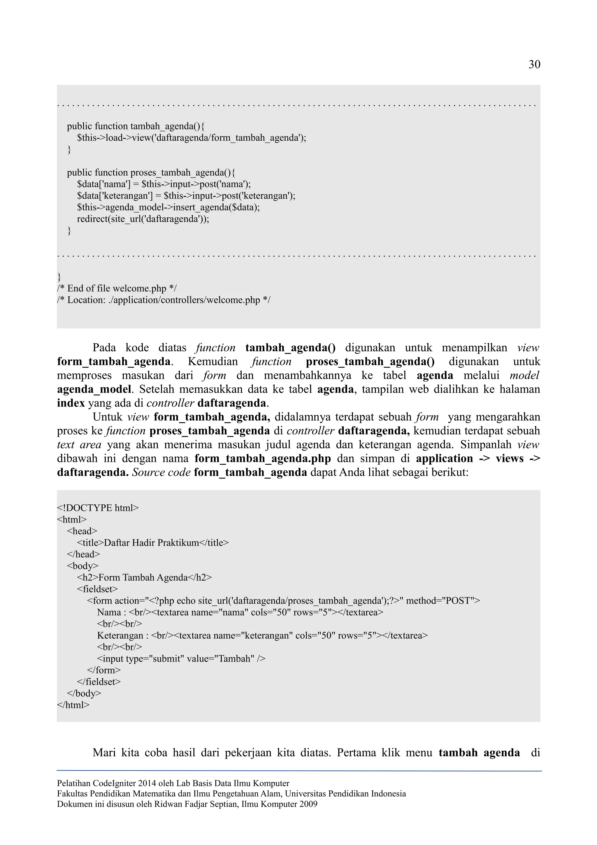 30
. . . . . . . . . . . . . . . . . . . . . . . . . . . . . . . . . . . . . . . . . . . . . . . . . . . . . . . . . . . . . . . . . . . . . . . . . . . . . . . . . . . . . . . . . . . . . . . .
public function tambah_agenda(){
$this->load->view('daftaragenda/form_tambah_agenda');
}
public function proses_tambah_agenda(){
$data['nama'] = $this->input->post('nama');
$data['keterangan'] = $this->input->post('keterangan');
$this->agenda_model->insert_agenda($data);
redirect(site_url('daftaragenda'));
}
. . . . . . . . . . . . . . . . . . . . . . . . . . . . . . . . . . . . . . . . . . . . . . . . . . . . . . . . . . . . . . . . . . . . . . . . . . . . . . . . . . . . . . . . . . . . . . . .
}
/* End of file welcome.php */
/* Location: ./application/controllers/welcome.php */
Pada kode diatas function tambah_agenda() digunakan untuk menampilkan view
form_tambah_agenda. Kemudian function proses_tambah_agenda() digunakan untuk
memproses masukan dari form dan menambahkannya ke tabel agenda melalui model
agenda_model. Setelah memasukkan data ke tabel agenda, tampilan web dialihkan ke halaman
index yang ada di controller daftaragenda.
Untuk view form_tambah_agenda, didalamnya terdapat sebuah form yang mengarahkan
proses ke function proses_tambah_agenda di controller daftaragenda, kemudian terdapat sebuah
text area yang akan menerima masukan judul agenda dan keterangan agenda. Simpanlah view
dibawah ini dengan nama form_tambah_agenda.php dan simpan di application -> views ->
daftaragenda. Source code form_tambah_agenda dapat Anda lihat sebagai berikut:
<!DOCTYPE html>
<html>
<head>
<title>Daftar Hadir Praktikum</title>
</head>
<body>
<h2>Form Tambah Agenda</h2>
<fieldset>
<form action="<?php echo site_url('daftaragenda/proses_tambah_agenda');?>" method="POST">
Nama : <br/><textarea name="nama" cols="50" rows="5"></textarea>
<br/><br/>
Keterangan : <br/><textarea name="keterangan" cols="50" rows="5"></textarea>
<br/><br/>
<input type="submit" value="Tambah" />
</form>
</fieldset>
</body>
</html>
Mari kita coba hasil dari pekerjaan kita diatas. Pertama klik menu tambah agenda di
Pelatihan CodeIgniter 2014 oleh Lab Basis Data Ilmu Komputer
Fakultas Pendidikan Matematika dan Ilmu Pengetahuan Alam, Universitas Pendidikan Indonesia
Dokumen ini disusun oleh Ridwan Fadjar Septian, Ilmu Komputer 2009
 
