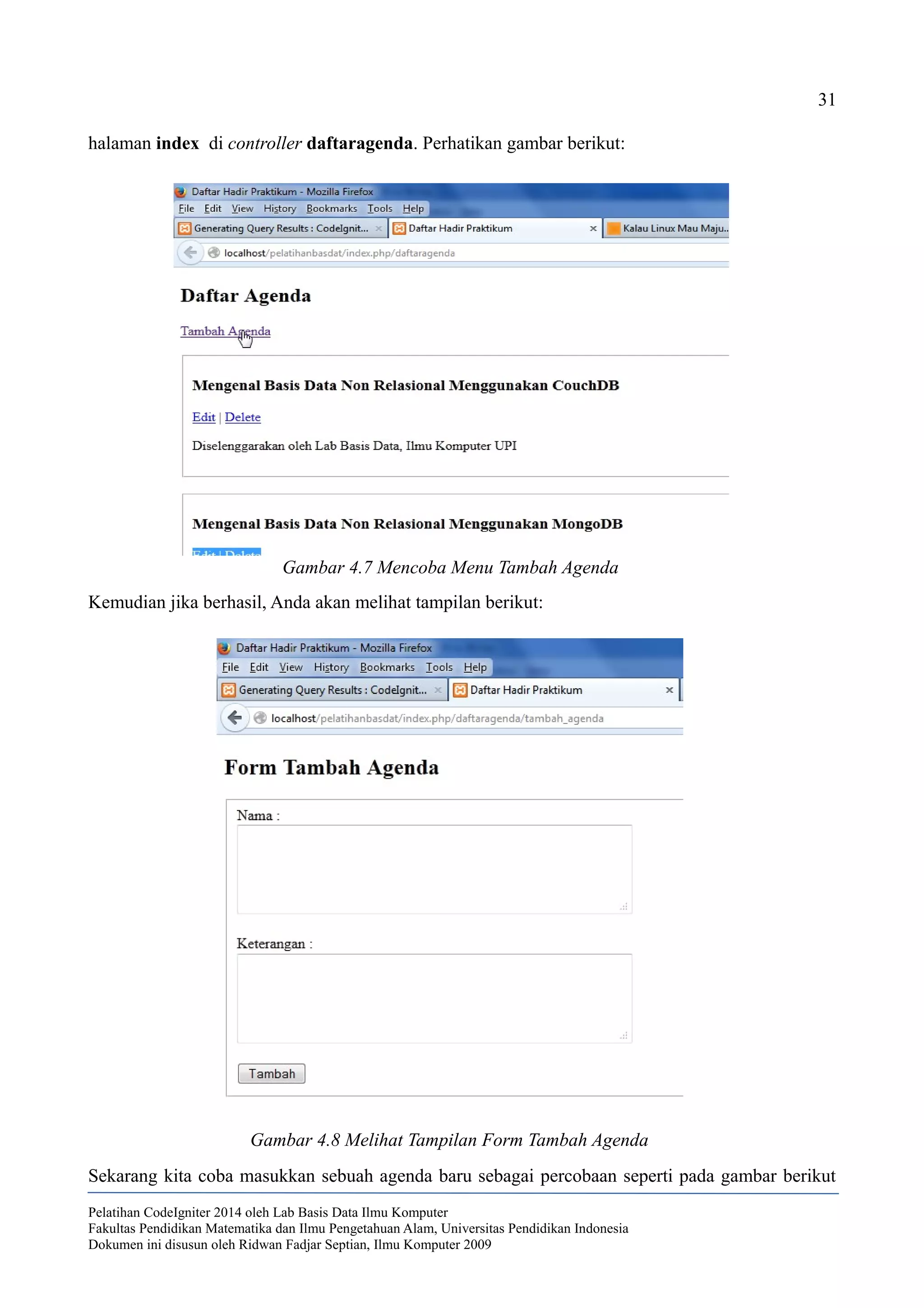 31
halaman index di controller daftaragenda. Perhatikan gambar berikut:
Kemudian jika berhasil, Anda akan melihat tampilan berikut:
Sekarang kita coba masukkan sebuah agenda baru sebagai percobaan seperti pada gambar berikut
Pelatihan CodeIgniter 2014 oleh Lab Basis Data Ilmu Komputer
Fakultas Pendidikan Matematika dan Ilmu Pengetahuan Alam, Universitas Pendidikan Indonesia
Dokumen ini disusun oleh Ridwan Fadjar Septian, Ilmu Komputer 2009
Gambar 4.7 Mencoba Menu Tambah Agenda
Gambar 4.8 Melihat Tampilan Form Tambah Agenda
 