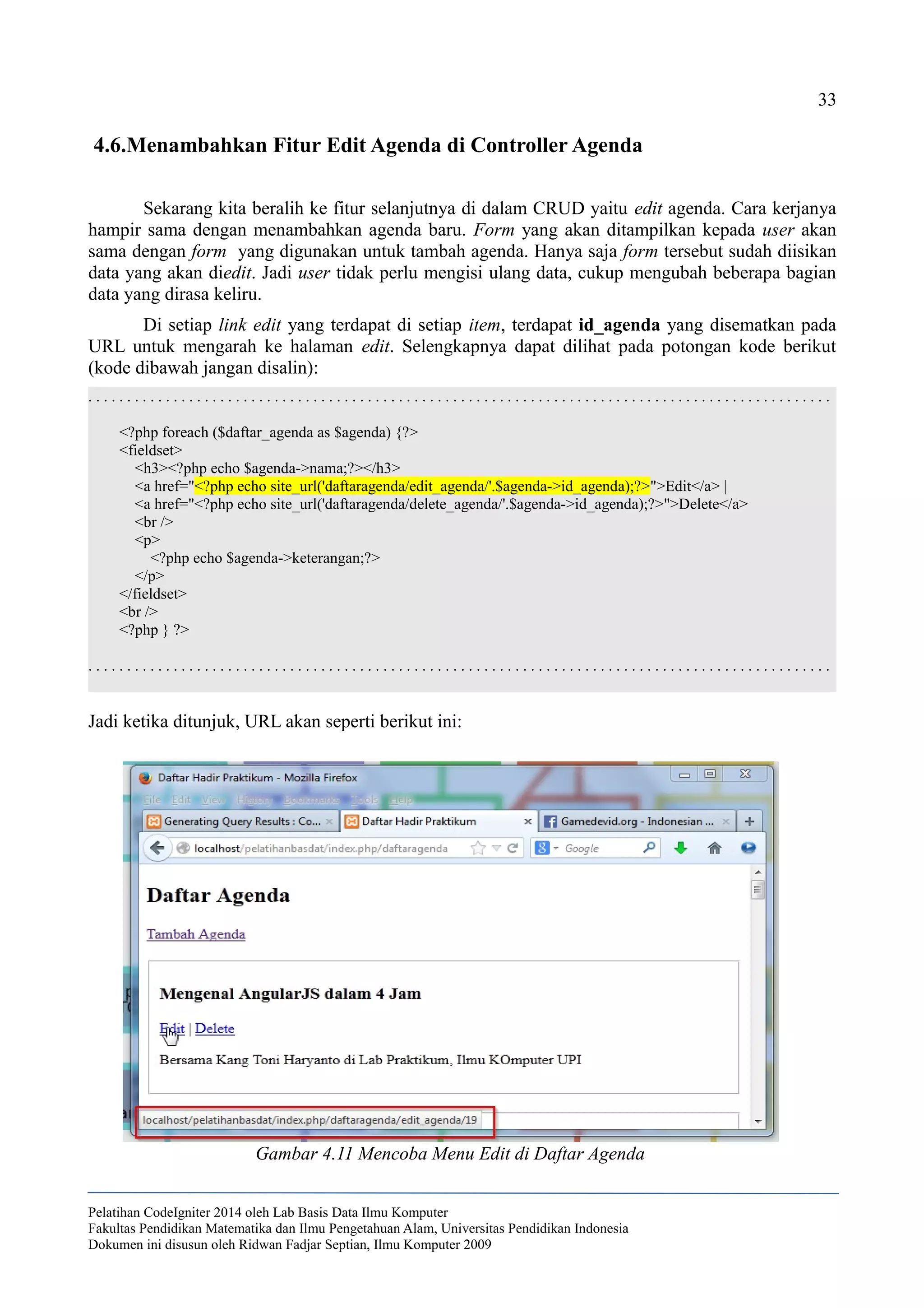 33
4.6.Menambahkan Fitur Edit Agenda di Controller Agenda
Sekarang kita beralih ke fitur selanjutnya di dalam CRUD yaitu edit agenda. Cara kerjanya
hampir sama dengan menambahkan agenda baru. Form yang akan ditampilkan kepada user akan
sama dengan form yang digunakan untuk tambah agenda. Hanya saja form tersebut sudah diisikan
data yang akan diedit. Jadi user tidak perlu mengisi ulang data, cukup mengubah beberapa bagian
data yang dirasa keliru.
Di setiap link edit yang terdapat di setiap item, terdapat id_agenda yang disematkan pada
URL untuk mengarah ke halaman edit. Selengkapnya dapat dilihat pada potongan kode berikut
(kode dibawah jangan disalin):
. . . . . . . . . . . . . . . . . . . . . . . . . . . . . . . . . . . . . . . . . . . . . . . . . . . . . . . . . . . . . . . . . . . . . . . . . . . . . . . . . . . . . . . . . . . . . . . .
<?php foreach ($daftar_agenda as $agenda) {?>
<fieldset>
<h3><?php echo $agenda->nama;?></h3>
<a href="<?php echo site_url('daftaragenda/edit_agenda/'.$agenda->id_agenda);?>">Edit</a> |
<a href="<?php echo site_url('daftaragenda/delete_agenda/'.$agenda->id_agenda);?>">Delete</a>
<br />
<p>
<?php echo $agenda->keterangan;?>
</p>
</fieldset>
<br />
<?php } ?>
. . . . . . . . . . . . . . . . . . . . . . . . . . . . . . . . . . . . . . . . . . . . . . . . . . . . . . . . . . . . . . . . . . . . . . . . . . . . . . . . . . . . . . . . . . . . . . . .
Jadi ketika ditunjuk, URL akan seperti berikut ini:
Pelatihan CodeIgniter 2014 oleh Lab Basis Data Ilmu Komputer
Fakultas Pendidikan Matematika dan Ilmu Pengetahuan Alam, Universitas Pendidikan Indonesia
Dokumen ini disusun oleh Ridwan Fadjar Septian, Ilmu Komputer 2009
Gambar 4.11 Mencoba Menu Edit di Daftar Agenda
 