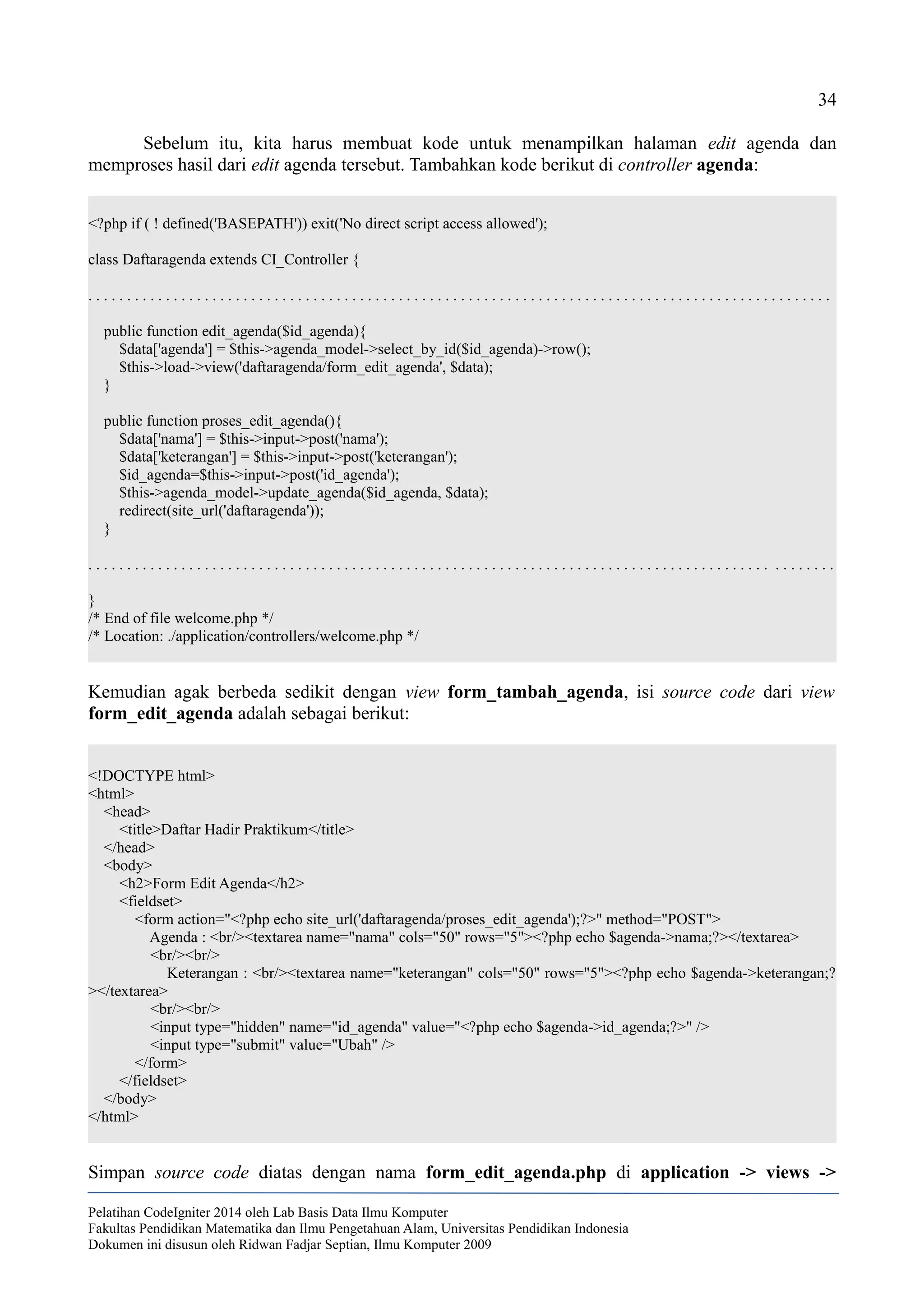 34
Sebelum itu, kita harus membuat kode untuk menampilkan halaman edit agenda dan
memproses hasil dari edit agenda tersebut. Tambahkan kode berikut di controller agenda:
<?php if ( ! defined('BASEPATH')) exit('No direct script access allowed');
class Daftaragenda extends CI_Controller {
. . . . . . . . . . . . . . . . . . . . . . . . . . . . . . . . . . . . . . . . . . . . . . . . . . . . . . . . . . . . . . . . . . . . . . . . . . . . . . . . . . . . . . . . . . . . . . . .
public function edit_agenda($id_agenda){
$data['agenda'] = $this->agenda_model->select_by_id($id_agenda)->row();
$this->load->view('daftaragenda/form_edit_agenda', $data);
}
public function proses_edit_agenda(){
$data['nama'] = $this->input->post('nama');
$data['keterangan'] = $this->input->post('keterangan');
$id_agenda=$this->input->post('id_agenda');
$this->agenda_model->update_agenda($id_agenda, $data);
redirect(site_url('daftaragenda'));
}
. . . . . . . . . . . . . . . . . . . . . . . . . . . . . . . . . . . . . . . . . . . . . . . . . . . . . . . . . . . . . . . . . . . . . . . . . . . . . . . . . . . . . . . . . . . . . . . .
}
/* End of file welcome.php */
/* Location: ./application/controllers/welcome.php */
Kemudian agak berbeda sedikit dengan view form_tambah_agenda, isi source code dari view
form_edit_agenda adalah sebagai berikut:
<!DOCTYPE html>
<html>
<head>
<title>Daftar Hadir Praktikum</title>
</head>
<body>
<h2>Form Edit Agenda</h2>
<fieldset>
<form action="<?php echo site_url('daftaragenda/proses_edit_agenda');?>" method="POST">
Agenda : <br/><textarea name="nama" cols="50" rows="5"><?php echo $agenda->nama;?></textarea>
<br/><br/>
Keterangan : <br/><textarea name="keterangan" cols="50" rows="5"><?php echo $agenda->keterangan;?
></textarea>
<br/><br/>
<input type="hidden" name="id_agenda" value="<?php echo $agenda->id_agenda;?>" />
<input type="submit" value="Ubah" />
</form>
</fieldset>
</body>
</html>
Simpan source code diatas dengan nama form_edit_agenda.php di application -> views ->
Pelatihan CodeIgniter 2014 oleh Lab Basis Data Ilmu Komputer
Fakultas Pendidikan Matematika dan Ilmu Pengetahuan Alam, Universitas Pendidikan Indonesia
Dokumen ini disusun oleh Ridwan Fadjar Septian, Ilmu Komputer 2009
 