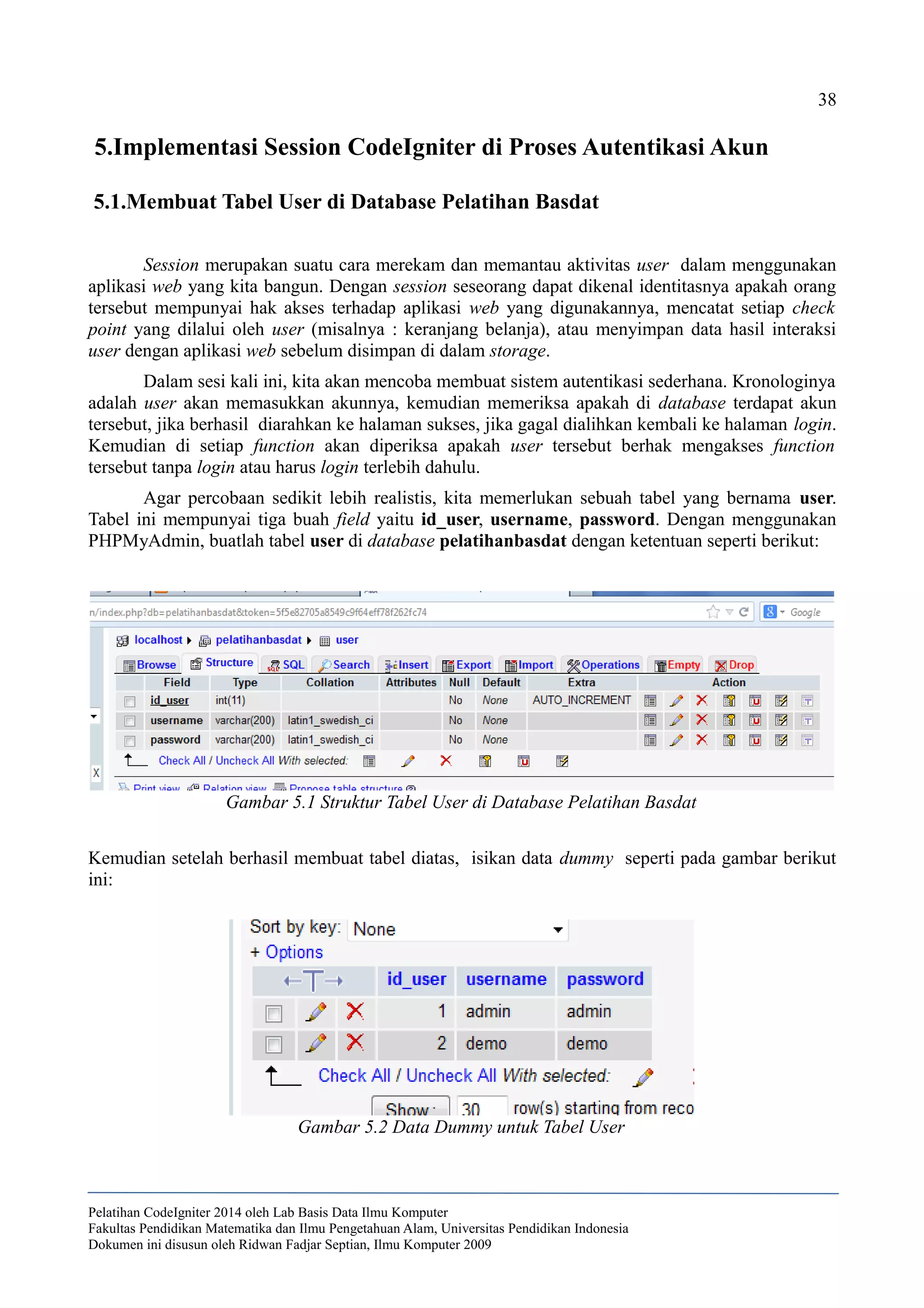 38
5.Implementasi Session CodeIgniter di Proses Autentikasi Akun
5.1.Membuat Tabel User di Database Pelatihan Basdat
Session merupakan suatu cara merekam dan memantau aktivitas user dalam menggunakan
aplikasi web yang kita bangun. Dengan session seseorang dapat dikenal identitasnya apakah orang
tersebut mempunyai hak akses terhadap aplikasi web yang digunakannya, mencatat setiap check
point yang dilalui oleh user (misalnya : keranjang belanja), atau menyimpan data hasil interaksi
user dengan aplikasi web sebelum disimpan di dalam storage.
Dalam sesi kali ini, kita akan mencoba membuat sistem autentikasi sederhana. Kronologinya
adalah user akan memasukkan akunnya, kemudian memeriksa apakah di database terdapat akun
tersebut, jika berhasil diarahkan ke halaman sukses, jika gagal dialihkan kembali ke halaman login.
Kemudian di setiap function akan diperiksa apakah user tersebut berhak mengakses function
tersebut tanpa login atau harus login terlebih dahulu.
Agar percobaan sedikit lebih realistis, kita memerlukan sebuah tabel yang bernama user.
Tabel ini mempunyai tiga buah field yaitu id_user, username, password. Dengan menggunakan
PHPMyAdmin, buatlah tabel user di database pelatihanbasdat dengan ketentuan seperti berikut:
Kemudian setelah berhasil membuat tabel diatas, isikan data dummy seperti pada gambar berikut
ini:
Pelatihan CodeIgniter 2014 oleh Lab Basis Data Ilmu Komputer
Fakultas Pendidikan Matematika dan Ilmu Pengetahuan Alam, Universitas Pendidikan Indonesia
Dokumen ini disusun oleh Ridwan Fadjar Septian, Ilmu Komputer 2009
Gambar 5.1 Struktur Tabel User di Database Pelatihan Basdat
Gambar 5.2 Data Dummy untuk Tabel User
 