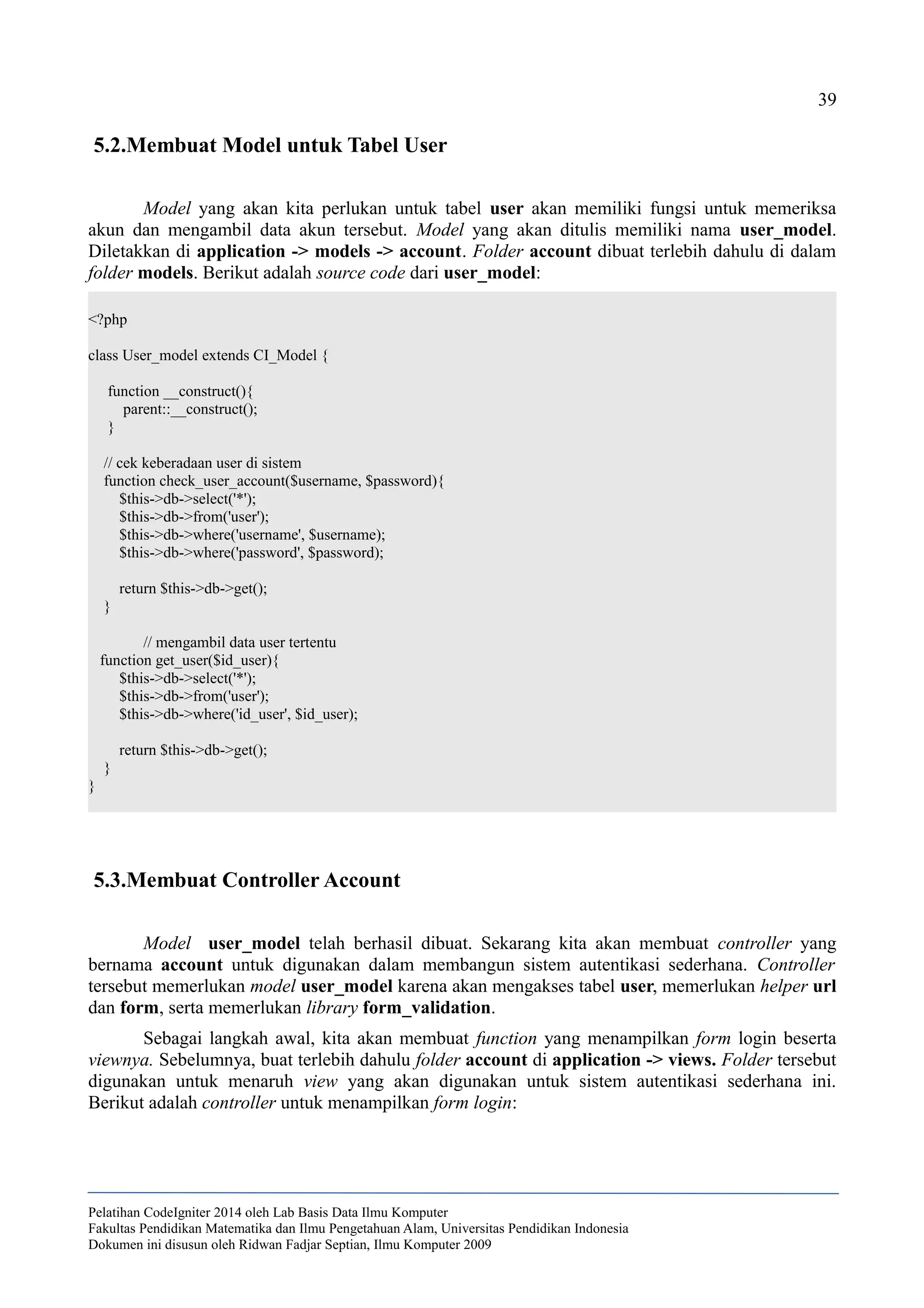 39
5.2.Membuat Model untuk Tabel User
Model yang akan kita perlukan untuk tabel user akan memiliki fungsi untuk memeriksa
akun dan mengambil data akun tersebut. Model yang akan ditulis memiliki nama user_model.
Diletakkan di application -> models -> account. Folder account dibuat terlebih dahulu di dalam
folder models. Berikut adalah source code dari user_model:
<?php
class User_model extends CI_Model {
function __construct(){
parent::__construct();
}
// cek keberadaan user di sistem
function check_user_account($username, $password){
$this->db->select('*');
$this->db->from('user');
$this->db->where('username', $username);
$this->db->where('password', $password);
return $this->db->get();
}
// mengambil data user tertentu
function get_user($id_user){
$this->db->select('*');
$this->db->from('user');
$this->db->where('id_user', $id_user);
return $this->db->get();
}
}
5.3.Membuat Controller Account
Model user_model telah berhasil dibuat. Sekarang kita akan membuat controller yang
bernama account untuk digunakan dalam membangun sistem autentikasi sederhana. Controller
tersebut memerlukan model user_model karena akan mengakses tabel user, memerlukan helper url
dan form, serta memerlukan library form_validation.
Sebagai langkah awal, kita akan membuat function yang menampilkan form login beserta
viewnya. Sebelumnya, buat terlebih dahulu folder account di application -> views. Folder tersebut
digunakan untuk menaruh view yang akan digunakan untuk sistem autentikasi sederhana ini.
Berikut adalah controller untuk menampilkan form login:
Pelatihan CodeIgniter 2014 oleh Lab Basis Data Ilmu Komputer
Fakultas Pendidikan Matematika dan Ilmu Pengetahuan Alam, Universitas Pendidikan Indonesia
Dokumen ini disusun oleh Ridwan Fadjar Septian, Ilmu Komputer 2009
 