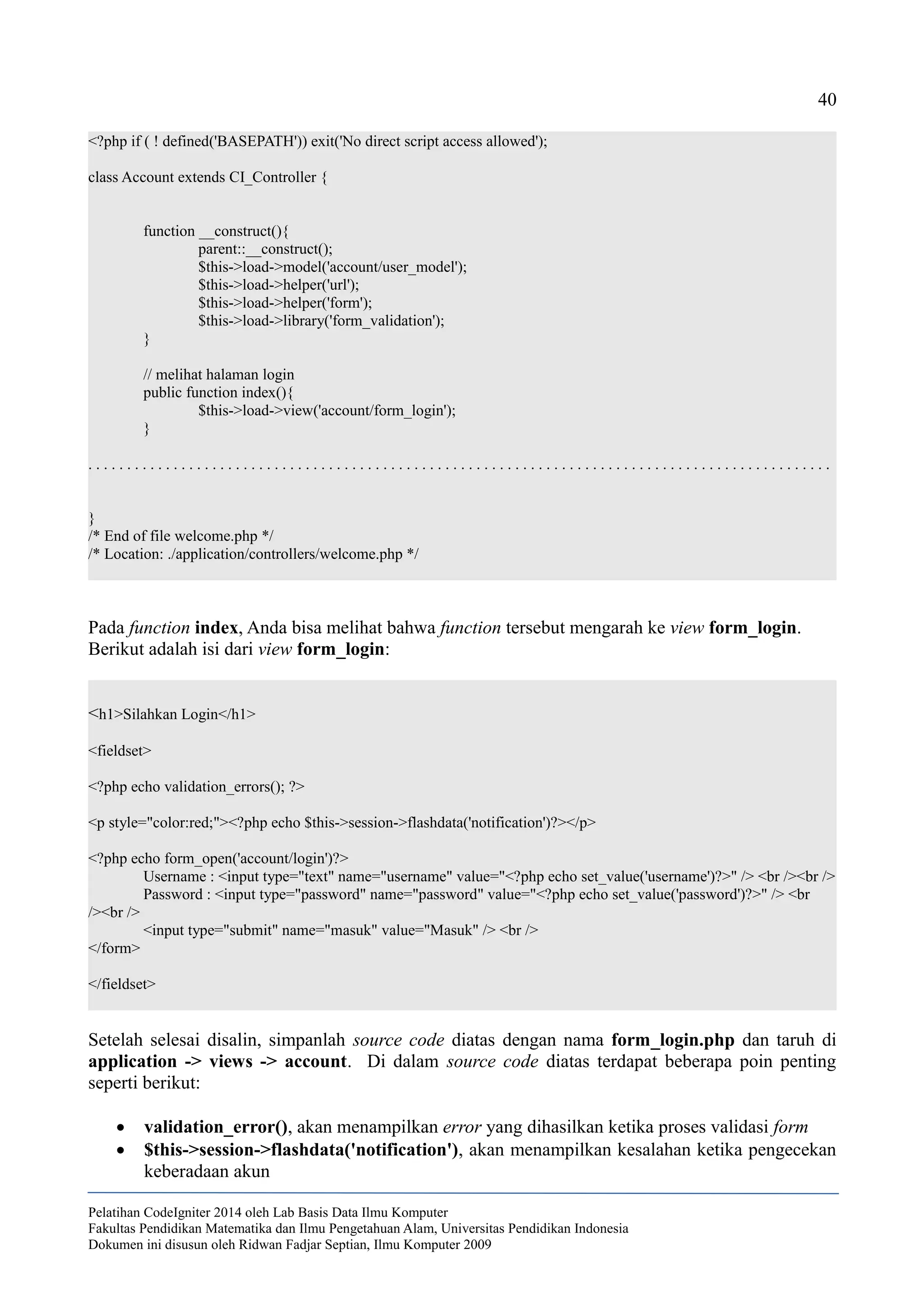 40
<?php if ( ! defined('BASEPATH')) exit('No direct script access allowed');
class Account extends CI_Controller {
function __construct(){
parent::__construct();
$this->load->model('account/user_model');
$this->load->helper('url');
$this->load->helper('form');
$this->load->library('form_validation');
}
// melihat halaman login
public function index(){
$this->load->view('account/form_login');
}
. . . . . . . . . . . . . . . . . . . . . . . . . . . . . . . . . . . . . . . . . . . . . . . . . . . . . . . . . . . . . . . . . . . . . . . . . . . . . . . . . . . . . . . . . . . . . . . .
}
/* End of file welcome.php */
/* Location: ./application/controllers/welcome.php */
Pada function index, Anda bisa melihat bahwa function tersebut mengarah ke view form_login.
Berikut adalah isi dari view form_login:
<h1>Silahkan Login</h1>
<fieldset>
<?php echo validation_errors(); ?>
<p style="color:red;"><?php echo $this->session->flashdata('notification')?></p>
<?php echo form_open('account/login')?>
Username : <input type="text" name="username" value="<?php echo set_value('username')?>" /> <br /><br />
Password : <input type="password" name="password" value="<?php echo set_value('password')?>" /> <br
/><br />
<input type="submit" name="masuk" value="Masuk" /> <br />
</form>
</fieldset>
Setelah selesai disalin, simpanlah source code diatas dengan nama form_login.php dan taruh di
application -> views -> account. Di dalam source code diatas terdapat beberapa poin penting
seperti berikut:
 validation_error(), akan menampilkan error yang dihasilkan ketika proses validasi form
 $this->session->flashdata('notification'), akan menampilkan kesalahan ketika pengecekan
keberadaan akun
Pelatihan CodeIgniter 2014 oleh Lab Basis Data Ilmu Komputer
Fakultas Pendidikan Matematika dan Ilmu Pengetahuan Alam, Universitas Pendidikan Indonesia
Dokumen ini disusun oleh Ridwan Fadjar Septian, Ilmu Komputer 2009
 