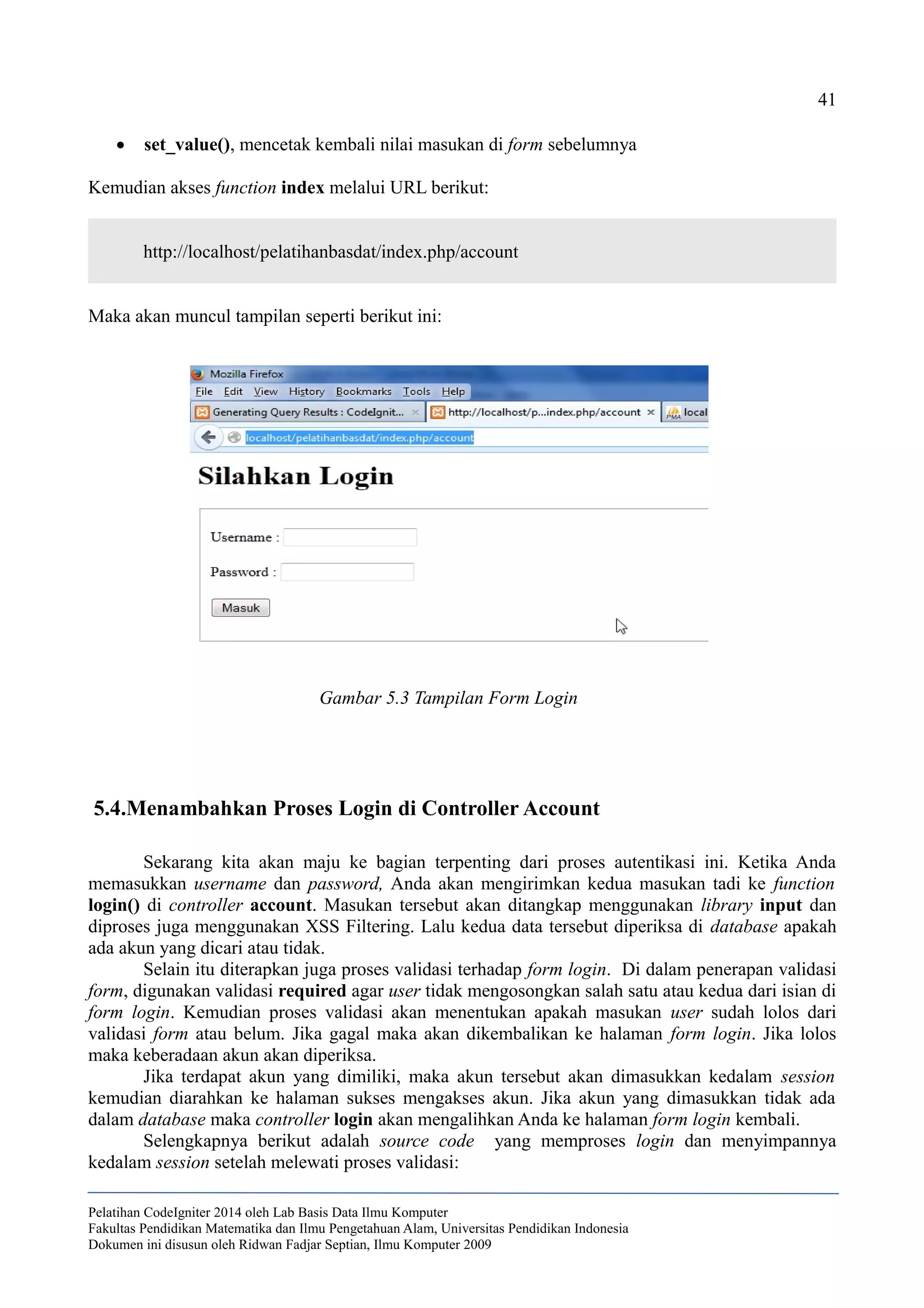 41
 set_value(), mencetak kembali nilai masukan di form sebelumnya
Kemudian akses function index melalui URL berikut:
http://localhost/pelatihanbasdat/index.php/account
Maka akan muncul tampilan seperti berikut ini:
5.4.Menambahkan Proses Login di Controller Account
Sekarang kita akan maju ke bagian terpenting dari proses autentikasi ini. Ketika Anda
memasukkan username dan password, Anda akan mengirimkan kedua masukan tadi ke function
login() di controller account. Masukan tersebut akan ditangkap menggunakan library input dan
diproses juga menggunakan XSS Filtering. Lalu kedua data tersebut diperiksa di database apakah
ada akun yang dicari atau tidak.
Selain itu diterapkan juga proses validasi terhadap form login. Di dalam penerapan validasi
form, digunakan validasi required agar user tidak mengosongkan salah satu atau kedua dari isian di
form login. Kemudian proses validasi akan menentukan apakah masukan user sudah lolos dari
validasi form atau belum. Jika gagal maka akan dikembalikan ke halaman form login. Jika lolos
maka keberadaan akun akan diperiksa.
Jika terdapat akun yang dimiliki, maka akun tersebut akan dimasukkan kedalam session
kemudian diarahkan ke halaman sukses mengakses akun. Jika akun yang dimasukkan tidak ada
dalam database maka controller login akan mengalihkan Anda ke halaman form login kembali.
Selengkapnya berikut adalah source code yang memproses login dan menyimpannya
kedalam session setelah melewati proses validasi:
Pelatihan CodeIgniter 2014 oleh Lab Basis Data Ilmu Komputer
Fakultas Pendidikan Matematika dan Ilmu Pengetahuan Alam, Universitas Pendidikan Indonesia
Dokumen ini disusun oleh Ridwan Fadjar Septian, Ilmu Komputer 2009
Gambar 5.3 Tampilan Form Login
 