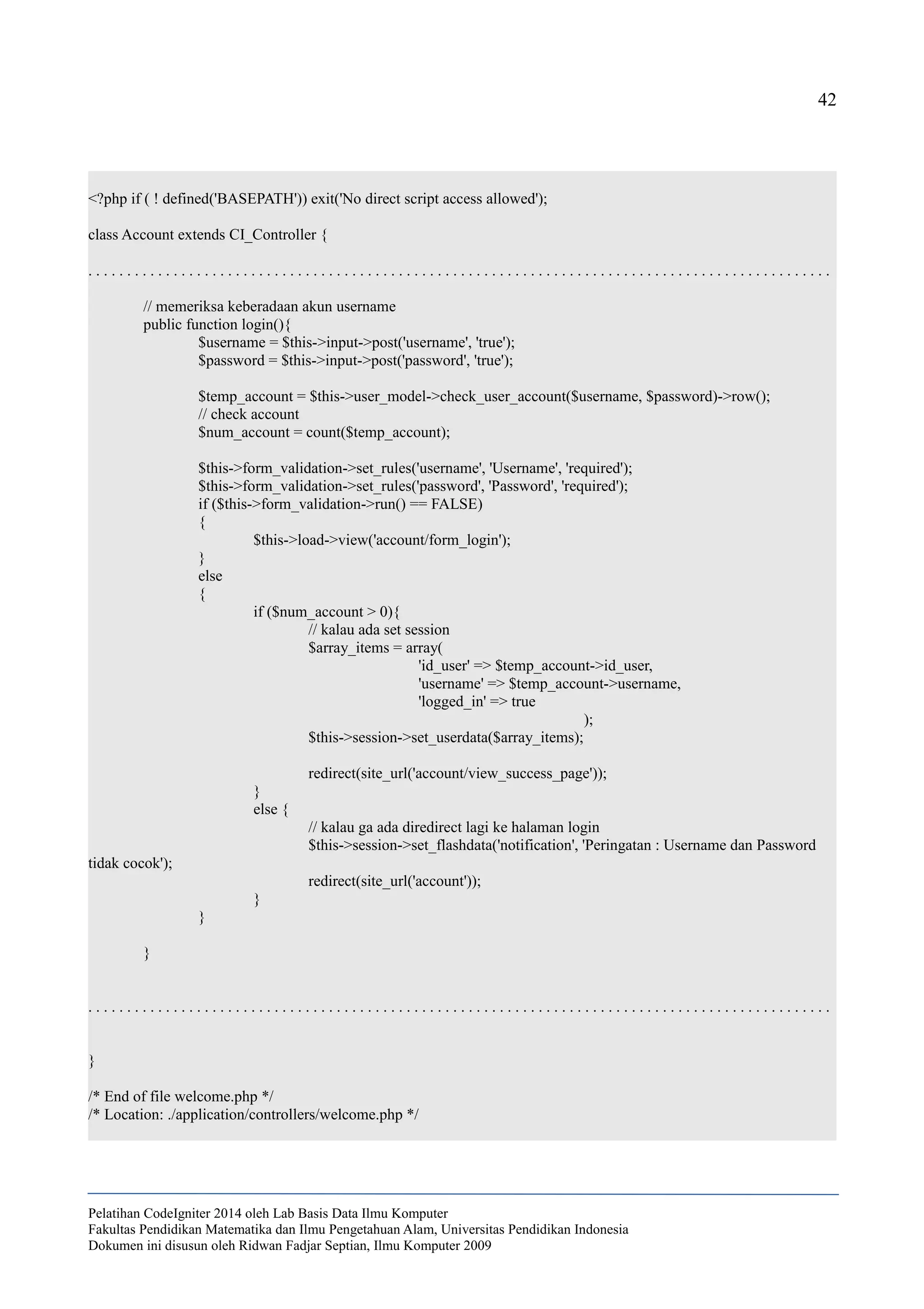 42
<?php if ( ! defined('BASEPATH')) exit('No direct script access allowed');
class Account extends CI_Controller {
. . . . . . . . . . . . . . . . . . . . . . . . . . . . . . . . . . . . . . . . . . . . . . . . . . . . . . . . . . . . . . . . . . . . . . . . . . . . . . . . . . . . . . . . . . . . . . . .
// memeriksa keberadaan akun username
public function login(){
$username = $this->input->post('username', 'true');
$password = $this->input->post('password', 'true');
$temp_account = $this->user_model->check_user_account($username, $password)->row();
// check account
$num_account = count($temp_account);
$this->form_validation->set_rules('username', 'Username', 'required');
$this->form_validation->set_rules('password', 'Password', 'required');
if ($this->form_validation->run() == FALSE)
{
$this->load->view('account/form_login');
}
else
{
if ($num_account > 0){
// kalau ada set session
$array_items = array(
'id_user' => $temp_account->id_user,
'username' => $temp_account->username,
'logged_in' => true
);
$this->session->set_userdata($array_items);
redirect(site_url('account/view_success_page'));
}
else {
// kalau ga ada diredirect lagi ke halaman login
$this->session->set_flashdata('notification', 'Peringatan : Username dan Password
tidak cocok');
redirect(site_url('account'));
}
}
}
. . . . . . . . . . . . . . . . . . . . . . . . . . . . . . . . . . . . . . . . . . . . . . . . . . . . . . . . . . . . . . . . . . . . . . . . . . . . . . . . . . . . . . . . . . . . . . . .
}
/* End of file welcome.php */
/* Location: ./application/controllers/welcome.php */
Pelatihan CodeIgniter 2014 oleh Lab Basis Data Ilmu Komputer
Fakultas Pendidikan Matematika dan Ilmu Pengetahuan Alam, Universitas Pendidikan Indonesia
Dokumen ini disusun oleh Ridwan Fadjar Septian, Ilmu Komputer 2009
 