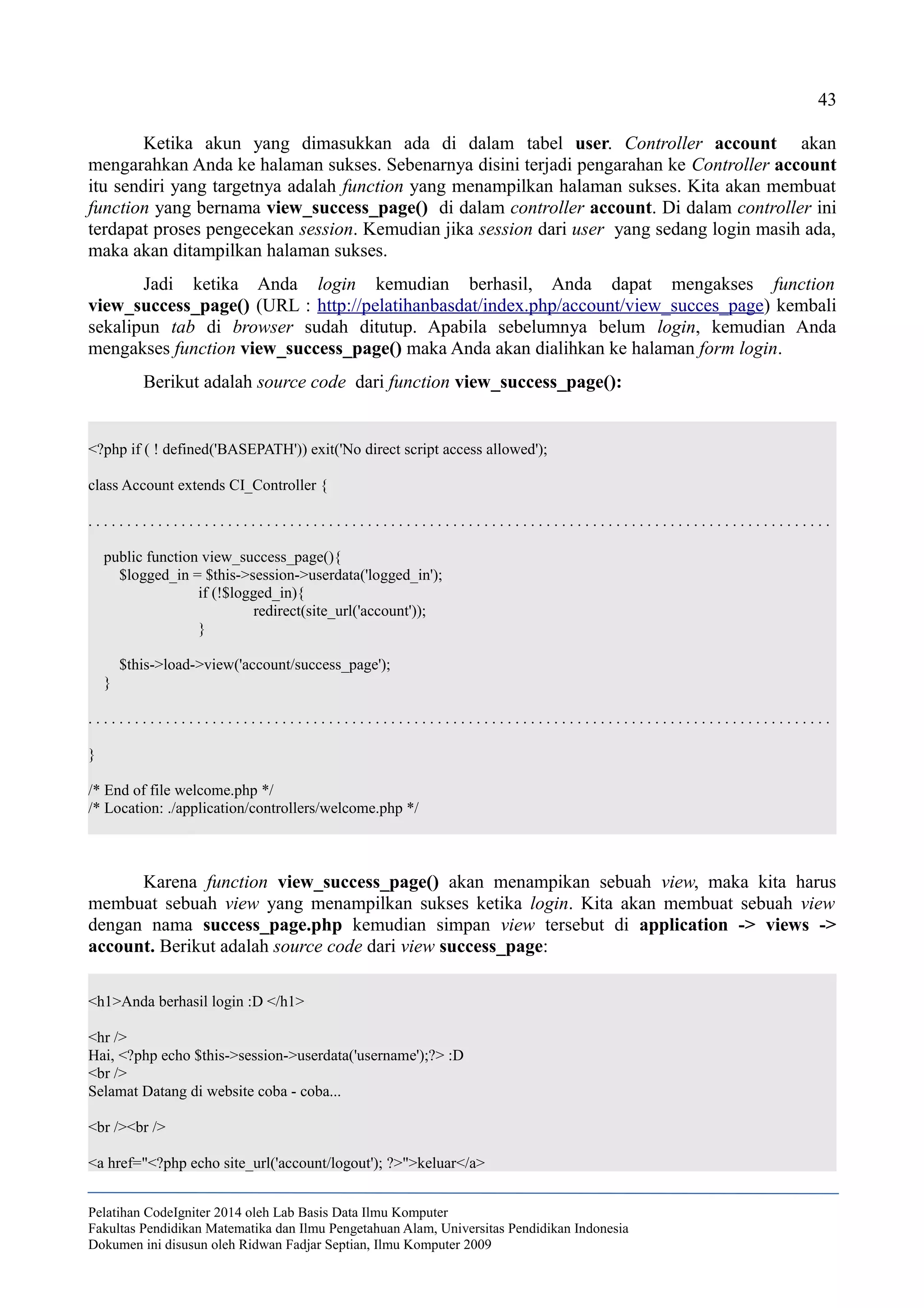 43
Ketika akun yang dimasukkan ada di dalam tabel user. Controller account akan
mengarahkan Anda ke halaman sukses. Sebenarnya disini terjadi pengarahan ke Controller account
itu sendiri yang targetnya adalah function yang menampilkan halaman sukses. Kita akan membuat
function yang bernama view_success_page() di dalam controller account. Di dalam controller ini
terdapat proses pengecekan session. Kemudian jika session dari user yang sedang login masih ada,
maka akan ditampilkan halaman sukses.
Jadi ketika Anda login kemudian berhasil, Anda dapat mengakses function
view_success_page() (URL : http://pelatihanbasdat/index.php/account/view_succes_page) kembali
sekalipun tab di browser sudah ditutup. Apabila sebelumnya belum login, kemudian Anda
mengakses function view_success_page() maka Anda akan dialihkan ke halaman form login.
Berikut adalah source code dari function view_success_page():
<?php if ( ! defined('BASEPATH')) exit('No direct script access allowed');
class Account extends CI_Controller {
. . . . . . . . . . . . . . . . . . . . . . . . . . . . . . . . . . . . . . . . . . . . . . . . . . . . . . . . . . . . . . . . . . . . . . . . . . . . . . . . . . . . . . . . . . . . . . . .
public function view_success_page(){
$logged_in = $this->session->userdata('logged_in');
if (!$logged_in){
redirect(site_url('account'));
}
$this->load->view('account/success_page');
}
. . . . . . . . . . . . . . . . . . . . . . . . . . . . . . . . . . . . . . . . . . . . . . . . . . . . . . . . . . . . . . . . . . . . . . . . . . . . . . . . . . . . . . . . . . . . . . . .
}
/* End of file welcome.php */
/* Location: ./application/controllers/welcome.php */
Karena function view_success_page() akan menampikan sebuah view, maka kita harus
membuat sebuah view yang menampilkan sukses ketika login. Kita akan membuat sebuah view
dengan nama success_page.php kemudian simpan view tersebut di application -> views ->
account. Berikut adalah source code dari view success_page:
<h1>Anda berhasil login :D </h1>
<hr />
Hai, <?php echo $this->session->userdata('username');?> :D
<br />
Selamat Datang di website coba - coba...
<br /><br />
<a href="<?php echo site_url('account/logout'); ?>">keluar</a>
Pelatihan CodeIgniter 2014 oleh Lab Basis Data Ilmu Komputer
Fakultas Pendidikan Matematika dan Ilmu Pengetahuan Alam, Universitas Pendidikan Indonesia
Dokumen ini disusun oleh Ridwan Fadjar Septian, Ilmu Komputer 2009
 