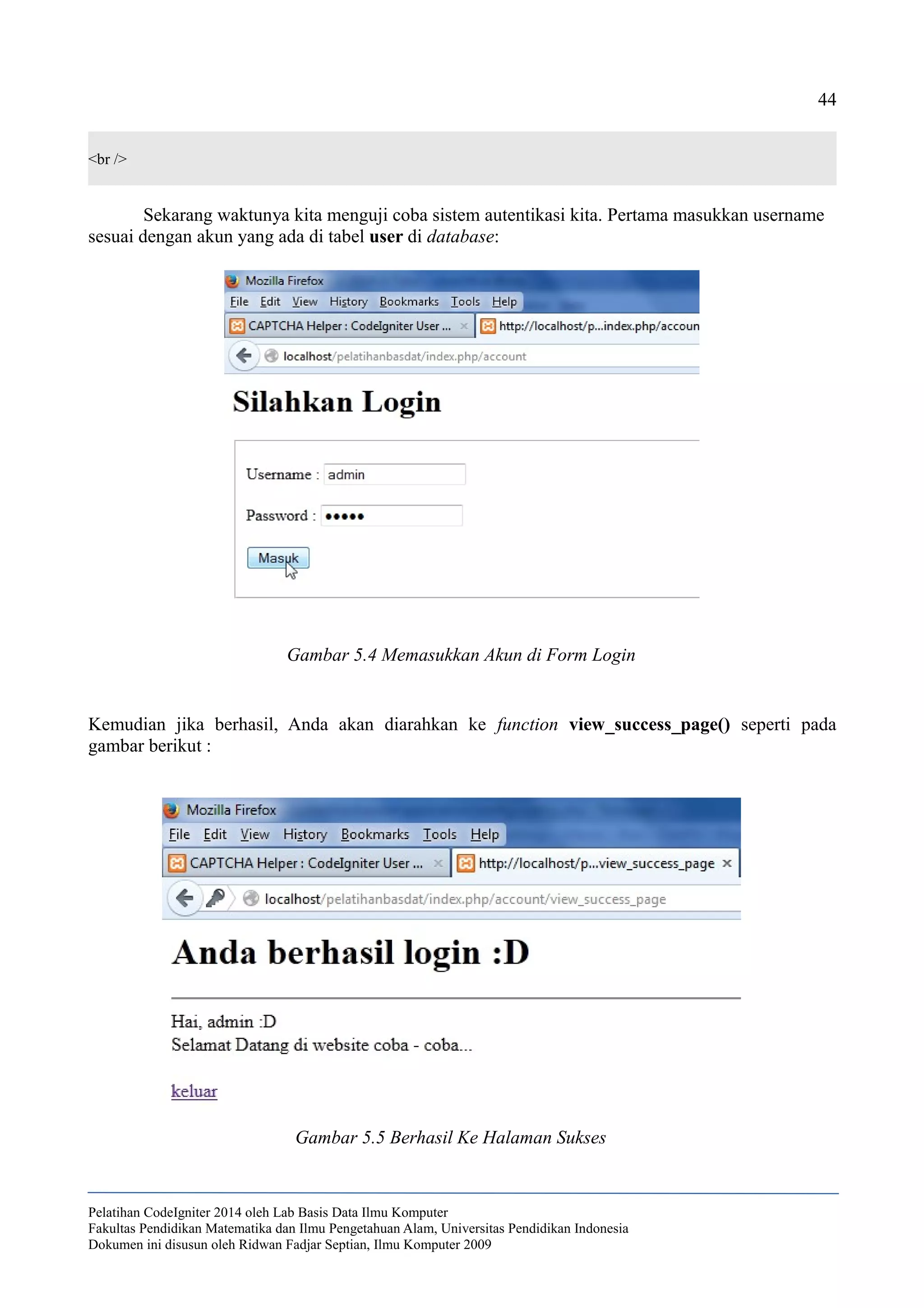 44
<br />
Sekarang waktunya kita menguji coba sistem autentikasi kita. Pertama masukkan username
sesuai dengan akun yang ada di tabel user di database:
Kemudian jika berhasil, Anda akan diarahkan ke function view_success_page() seperti pada
gambar berikut :
Pelatihan CodeIgniter 2014 oleh Lab Basis Data Ilmu Komputer
Fakultas Pendidikan Matematika dan Ilmu Pengetahuan Alam, Universitas Pendidikan Indonesia
Dokumen ini disusun oleh Ridwan Fadjar Septian, Ilmu Komputer 2009
Gambar 5.4 Memasukkan Akun di Form Login
Gambar 5.5 Berhasil Ke Halaman Sukses
 