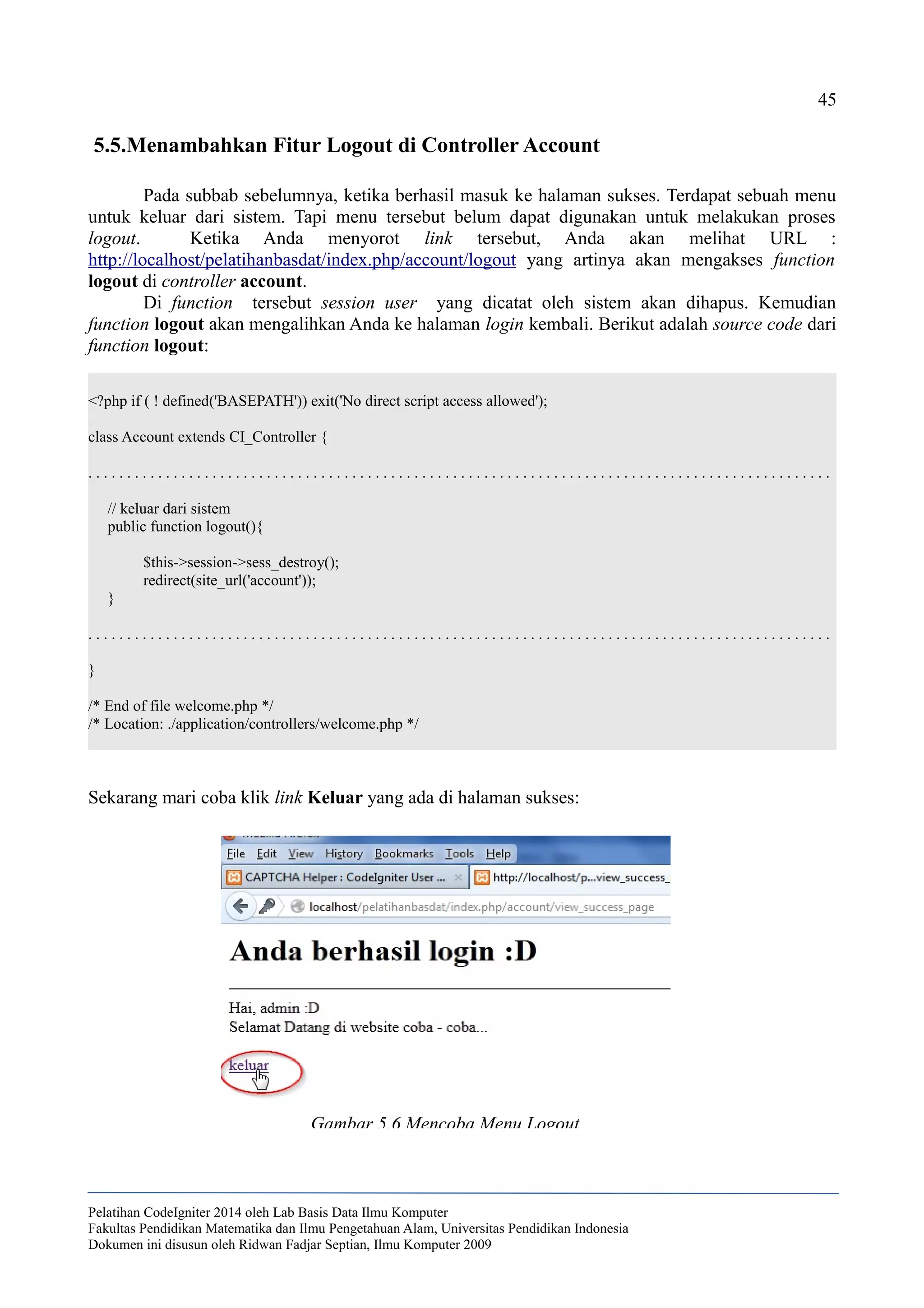 45
5.5.Menambahkan Fitur Logout di Controller Account
Pada subbab sebelumnya, ketika berhasil masuk ke halaman sukses. Terdapat sebuah menu
untuk keluar dari sistem. Tapi menu tersebut belum dapat digunakan untuk melakukan proses
logout. Ketika Anda menyorot link tersebut, Anda akan melihat URL :
http://localhost/pelatihanbasdat/index.php/account/logout yang artinya akan mengakses function
logout di controller account.
Di function tersebut session user yang dicatat oleh sistem akan dihapus. Kemudian
function logout akan mengalihkan Anda ke halaman login kembali. Berikut adalah source code dari
function logout:
<?php if ( ! defined('BASEPATH')) exit('No direct script access allowed');
class Account extends CI_Controller {
. . . . . . . . . . . . . . . . . . . . . . . . . . . . . . . . . . . . . . . . . . . . . . . . . . . . . . . . . . . . . . . . . . . . . . . . . . . . . . . . . . . . . . . . . . . . . . . .
// keluar dari sistem
public function logout(){
$this->session->sess_destroy();
redirect(site_url('account'));
}
. . . . . . . . . . . . . . . . . . . . . . . . . . . . . . . . . . . . . . . . . . . . . . . . . . . . . . . . . . . . . . . . . . . . . . . . . . . . . . . . . . . . . . . . . . . . . . . .
}
/* End of file welcome.php */
/* Location: ./application/controllers/welcome.php */
Sekarang mari coba klik link Keluar yang ada di halaman sukses:
Pelatihan CodeIgniter 2014 oleh Lab Basis Data Ilmu Komputer
Fakultas Pendidikan Matematika dan Ilmu Pengetahuan Alam, Universitas Pendidikan Indonesia
Dokumen ini disusun oleh Ridwan Fadjar Septian, Ilmu Komputer 2009
Gambar 5.6 Mencoba Menu Logout
 