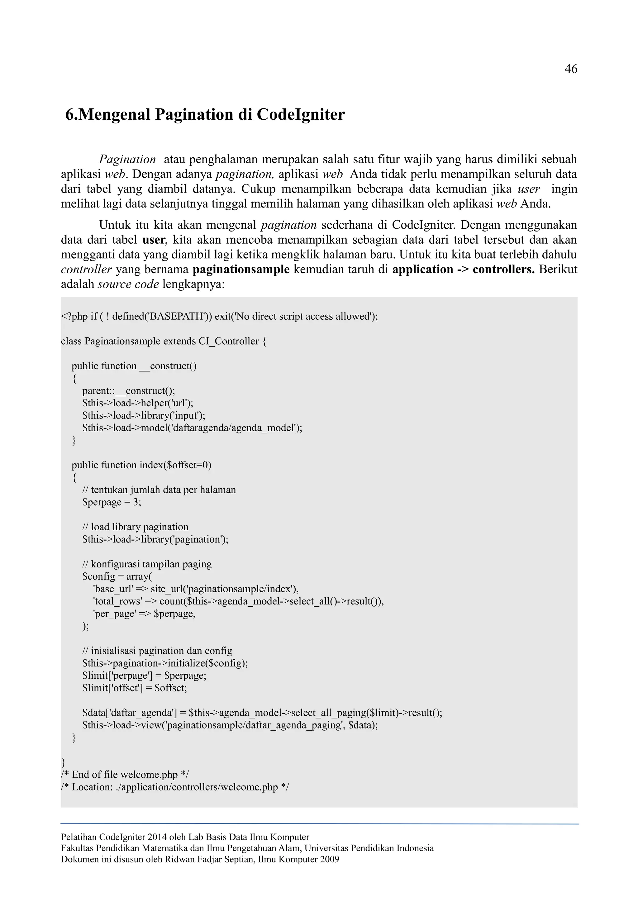 46
6.Mengenal Pagination di CodeIgniter
Pagination atau penghalaman merupakan salah satu fitur wajib yang harus dimiliki sebuah
aplikasi web. Dengan adanya pagination, aplikasi web Anda tidak perlu menampilkan seluruh data
dari tabel yang diambil datanya. Cukup menampilkan beberapa data kemudian jika user ingin
melihat lagi data selanjutnya tinggal memilih halaman yang dihasilkan oleh aplikasi web Anda.
Untuk itu kita akan mengenal pagination sederhana di CodeIgniter. Dengan menggunakan
data dari tabel user, kita akan mencoba menampilkan sebagian data dari tabel tersebut dan akan
mengganti data yang diambil lagi ketika mengklik halaman baru. Untuk itu kita buat terlebih dahulu
controller yang bernama paginationsample kemudian taruh di application -> controllers. Berikut
adalah source code lengkapnya:
<?php if ( ! defined('BASEPATH')) exit('No direct script access allowed');
class Paginationsample extends CI_Controller {
public function __construct()
{
parent::__construct();
$this->load->helper('url');
$this->load->library('input');
$this->load->model('daftaragenda/agenda_model');
}
public function index($offset=0)
{
// tentukan jumlah data per halaman
$perpage = 3;
// load library pagination
$this->load->library('pagination');
// konfigurasi tampilan paging
$config = array(
'base_url' => site_url('paginationsample/index'),
'total_rows' => count($this->agenda_model->select_all()->result()),
'per_page' => $perpage,
);
// inisialisasi pagination dan config
$this->pagination->initialize($config);
$limit['perpage'] = $perpage;
$limit['offset'] = $offset;
$data['daftar_agenda'] = $this->agenda_model->select_all_paging($limit)->result();
$this->load->view('paginationsample/daftar_agenda_paging', $data);
}
}
/* End of file welcome.php */
/* Location: ./application/controllers/welcome.php */
Pelatihan CodeIgniter 2014 oleh Lab Basis Data Ilmu Komputer
Fakultas Pendidikan Matematika dan Ilmu Pengetahuan Alam, Universitas Pendidikan Indonesia
Dokumen ini disusun oleh Ridwan Fadjar Septian, Ilmu Komputer 2009
 