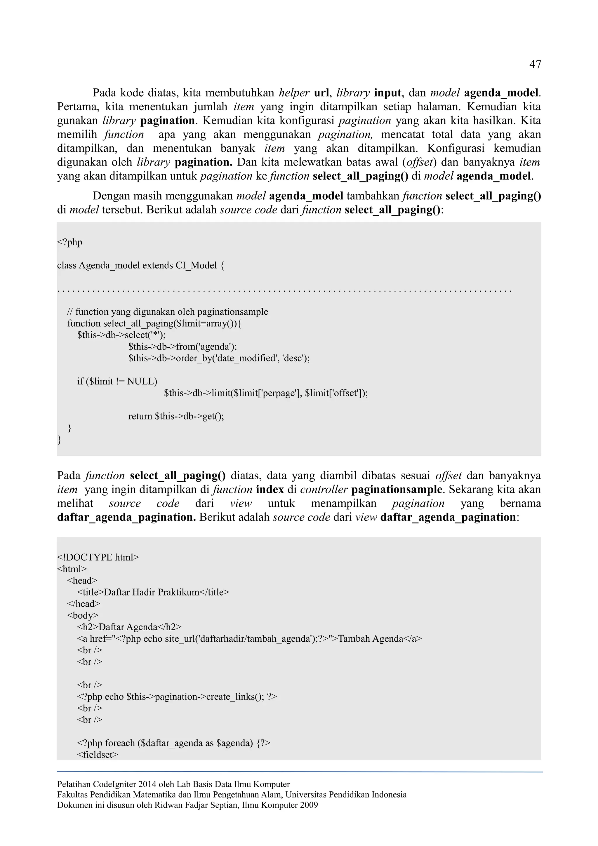 47
Pada kode diatas, kita membutuhkan helper url, library input, dan model agenda_model.
Pertama, kita menentukan jumlah item yang ingin ditampilkan setiap halaman. Kemudian kita
gunakan library pagination. Kemudian kita konfigurasi pagination yang akan kita hasilkan. Kita
memilih function apa yang akan menggunakan pagination, mencatat total data yang akan
ditampilkan, dan menentukan banyak item yang akan ditampilkan. Konfigurasi kemudian
digunakan oleh library pagination. Dan kita melewatkan batas awal (offset) dan banyaknya item
yang akan ditampilkan untuk pagination ke function select_all_paging() di model agenda_model.
Dengan masih menggunakan model agenda_model tambahkan function select_all_paging()
di model tersebut. Berikut adalah source code dari function select_all_paging():
<?php
class Agenda_model extends CI_Model {
. . . . . . . . . . . . . . . . . . . . . . . . . . . . . . . . . . . . . . . . . . . . . . . . . . . . . . . . . . . . . . . . . . . . . . . . . . . . . . . . . . . . . . . . . . .
// function yang digunakan oleh paginationsample
function select_all_paging($limit=array()){
$this->db->select('*');
$this->db->from('agenda');
$this->db->order_by('date_modified', 'desc');
if ($limit != NULL)
$this->db->limit($limit['perpage'], $limit['offset']);
return $this->db->get();
}
}
Pada function select_all_paging() diatas, data yang diambil dibatas sesuai offset dan banyaknya
item yang ingin ditampilkan di function index di controller paginationsample. Sekarang kita akan
melihat source code dari view untuk menampilkan pagination yang bernama
daftar_agenda_pagination. Berikut adalah source code dari view daftar_agenda_pagination:
<!DOCTYPE html>
<html>
<head>
<title>Daftar Hadir Praktikum</title>
</head>
<body>
<h2>Daftar Agenda</h2>
<a href="<?php echo site_url('daftarhadir/tambah_agenda');?>">Tambah Agenda</a>
<br />
<br />
<br />
<?php echo $this->pagination->create_links(); ?>
<br />
<br />
<?php foreach ($daftar_agenda as $agenda) {?>
<fieldset>
Pelatihan CodeIgniter 2014 oleh Lab Basis Data Ilmu Komputer
Fakultas Pendidikan Matematika dan Ilmu Pengetahuan Alam, Universitas Pendidikan Indonesia
Dokumen ini disusun oleh Ridwan Fadjar Septian, Ilmu Komputer 2009
 