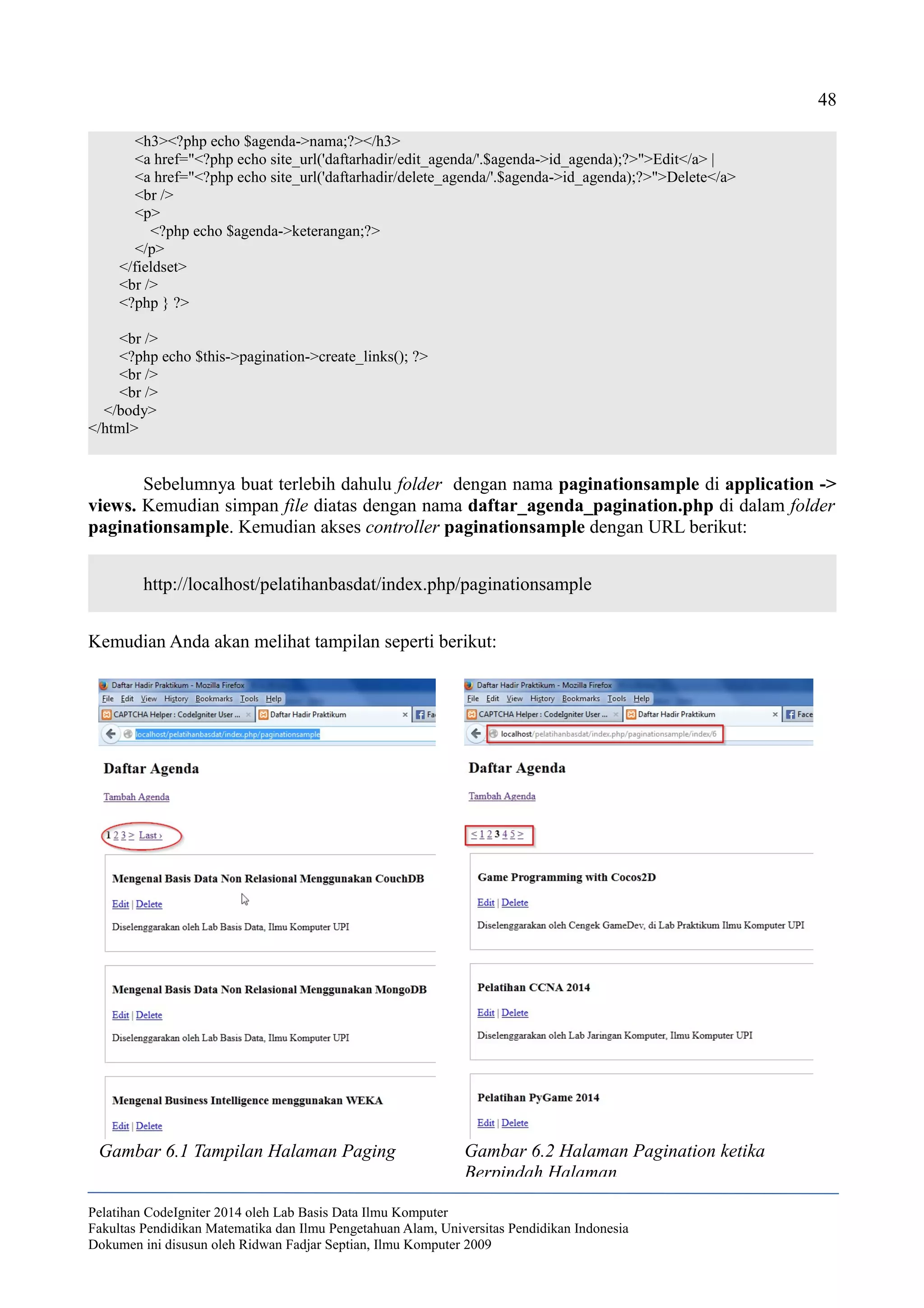48
<h3><?php echo $agenda->nama;?></h3>
<a href="<?php echo site_url('daftarhadir/edit_agenda/'.$agenda->id_agenda);?>">Edit</a> |
<a href="<?php echo site_url('daftarhadir/delete_agenda/'.$agenda->id_agenda);?>">Delete</a>
<br />
<p>
<?php echo $agenda->keterangan;?>
</p>
</fieldset>
<br />
<?php } ?>
<br />
<?php echo $this->pagination->create_links(); ?>
<br />
<br />
</body>
</html>
Sebelumnya buat terlebih dahulu folder dengan nama paginationsample di application ->
views. Kemudian simpan file diatas dengan nama daftar_agenda_pagination.php di dalam folder
paginationsample. Kemudian akses controller paginationsample dengan URL berikut:
http://localhost/pelatihanbasdat/index.php/paginationsample
Kemudian Anda akan melihat tampilan seperti berikut:
Pelatihan CodeIgniter 2014 oleh Lab Basis Data Ilmu Komputer
Fakultas Pendidikan Matematika dan Ilmu Pengetahuan Alam, Universitas Pendidikan Indonesia
Dokumen ini disusun oleh Ridwan Fadjar Septian, Ilmu Komputer 2009
Gambar 6.1 Tampilan Halaman Paging Gambar 6.2 Halaman Pagination ketika
Berpindah Halaman
 