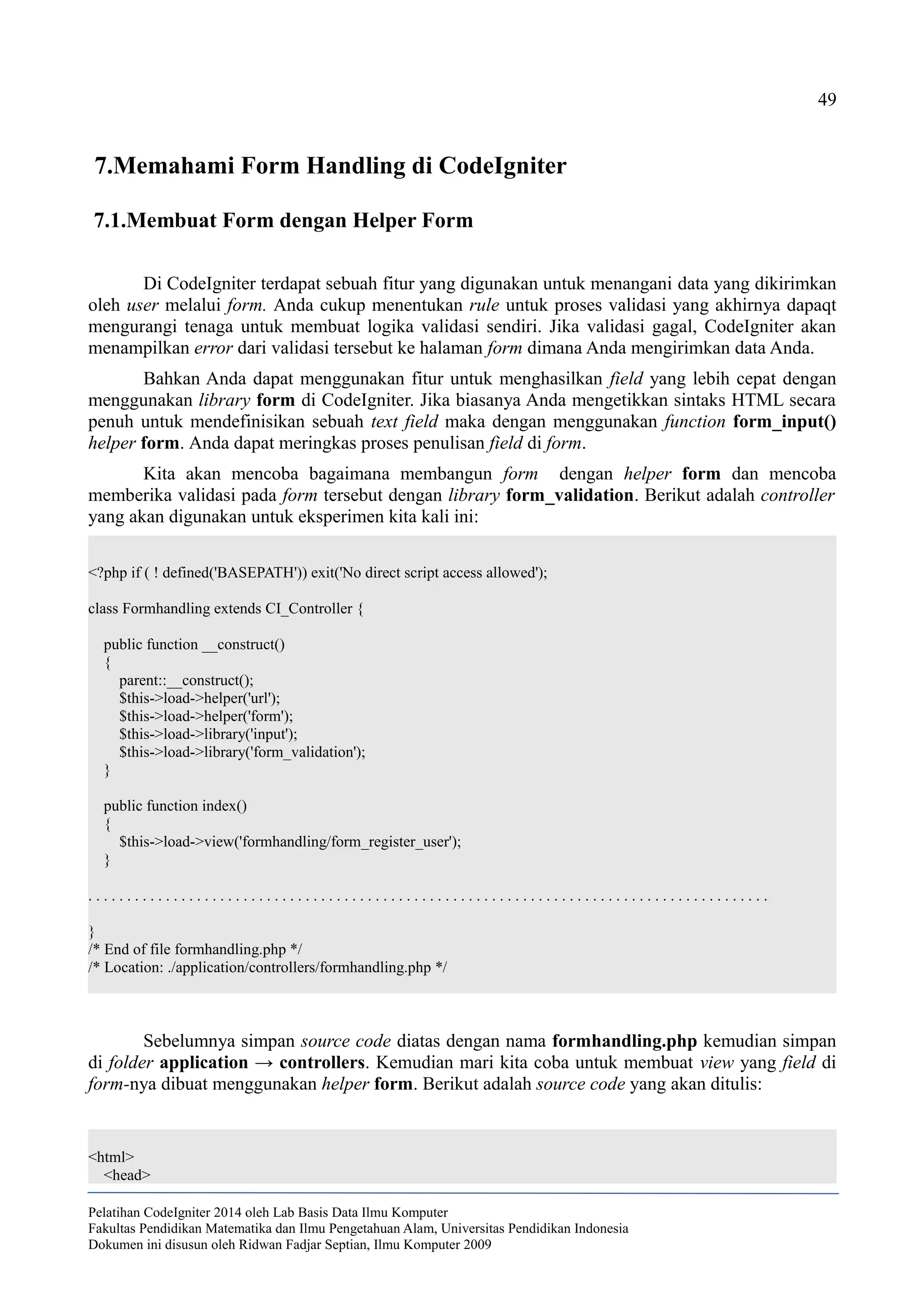 49
7.Memahami Form Handling di CodeIgniter
7.1.Membuat Form dengan Helper Form
Di CodeIgniter terdapat sebuah fitur yang digunakan untuk menangani data yang dikirimkan
oleh user melalui form. Anda cukup menentukan rule untuk proses validasi yang akhirnya dapaqt
mengurangi tenaga untuk membuat logika validasi sendiri. Jika validasi gagal, CodeIgniter akan
menampilkan error dari validasi tersebut ke halaman form dimana Anda mengirimkan data Anda.
Bahkan Anda dapat menggunakan fitur untuk menghasilkan field yang lebih cepat dengan
menggunakan library form di CodeIgniter. Jika biasanya Anda mengetikkan sintaks HTML secara
penuh untuk mendefinisikan sebuah text field maka dengan menggunakan function form_input()
helper form. Anda dapat meringkas proses penulisan field di form.
Kita akan mencoba bagaimana membangun form dengan helper form dan mencoba
memberika validasi pada form tersebut dengan library form_validation. Berikut adalah controller
yang akan digunakan untuk eksperimen kita kali ini:
<?php if ( ! defined('BASEPATH')) exit('No direct script access allowed');
class Formhandling extends CI_Controller {
public function __construct()
{
parent::__construct();
$this->load->helper('url');
$this->load->helper('form');
$this->load->library('input');
$this->load->library('form_validation');
}
public function index()
{
$this->load->view('formhandling/form_register_user');
}
. . . . . . . . . . . . . . . . . . . . . . . . . . . . . . . . . . . . . . . . . . . . . . . . . . . . . . . . . . . . . . . . . . . . . . . . . . . . . . . . . . . . . . . .
}
/* End of file formhandling.php */
/* Location: ./application/controllers/formhandling.php */
Sebelumnya simpan source code diatas dengan nama formhandling.php kemudian simpan
di folder application → controllers. Kemudian mari kita coba untuk membuat view yang field di
form-nya dibuat menggunakan helper form. Berikut adalah source code yang akan ditulis:
<html>
<head>
Pelatihan CodeIgniter 2014 oleh Lab Basis Data Ilmu Komputer
Fakultas Pendidikan Matematika dan Ilmu Pengetahuan Alam, Universitas Pendidikan Indonesia
Dokumen ini disusun oleh Ridwan Fadjar Septian, Ilmu Komputer 2009
 