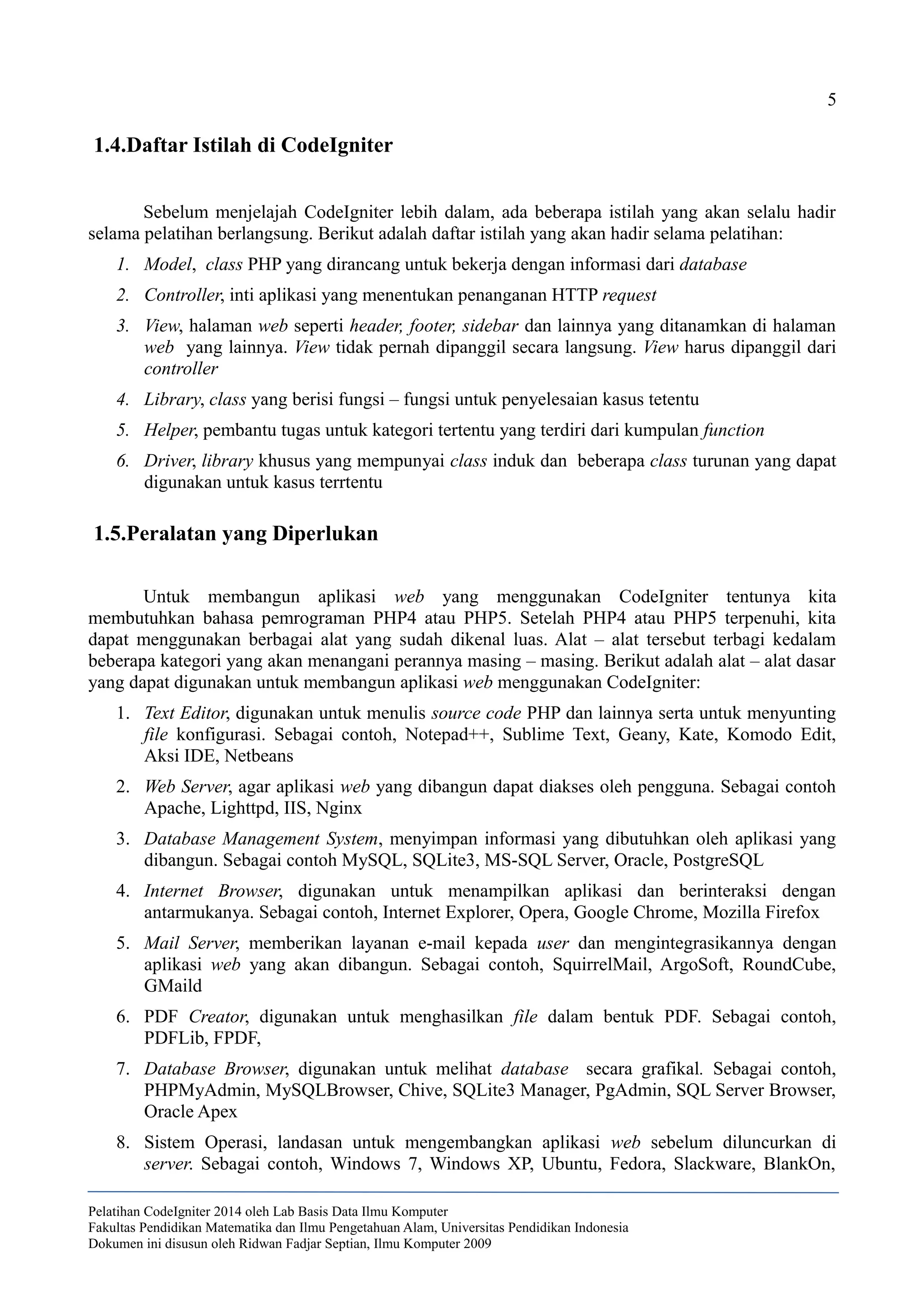 5
1.4.Daftar Istilah di CodeIgniter
Sebelum menjelajah CodeIgniter lebih dalam, ada beberapa istilah yang akan selalu hadir
selama pelatihan berlangsung. Berikut adalah daftar istilah yang akan hadir selama pelatihan:
1. Model, class PHP yang dirancang untuk bekerja dengan informasi dari database
2. Controller, inti aplikasi yang menentukan penanganan HTTP request
3. View, halaman web seperti header, footer, sidebar dan lainnya yang ditanamkan di halaman
web yang lainnya. View tidak pernah dipanggil secara langsung. View harus dipanggil dari
controller
4. Library, class yang berisi fungsi – fungsi untuk penyelesaian kasus tetentu
5. Helper, pembantu tugas untuk kategori tertentu yang terdiri dari kumpulan function
6. Driver, library khusus yang mempunyai class induk dan beberapa class turunan yang dapat
digunakan untuk kasus terrtentu
1.5.Peralatan yang Diperlukan
Untuk membangun aplikasi web yang menggunakan CodeIgniter tentunya kita
membutuhkan bahasa pemrograman PHP4 atau PHP5. Setelah PHP4 atau PHP5 terpenuhi, kita
dapat menggunakan berbagai alat yang sudah dikenal luas. Alat – alat tersebut terbagi kedalam
beberapa kategori yang akan menangani perannya masing – masing. Berikut adalah alat – alat dasar
yang dapat digunakan untuk membangun aplikasi web menggunakan CodeIgniter:
1. Text Editor, digunakan untuk menulis source code PHP dan lainnya serta untuk menyunting
file konfigurasi. Sebagai contoh, Notepad++, Sublime Text, Geany, Kate, Komodo Edit,
Aksi IDE, Netbeans
2. Web Server, agar aplikasi web yang dibangun dapat diakses oleh pengguna. Sebagai contoh
Apache, Lighttpd, IIS, Nginx
3. Database Management System, menyimpan informasi yang dibutuhkan oleh aplikasi yang
dibangun. Sebagai contoh MySQL, SQLite3, MS-SQL Server, Oracle, PostgreSQL
4. Internet Browser, digunakan untuk menampilkan aplikasi dan berinteraksi dengan
antarmukanya. Sebagai contoh, Internet Explorer, Opera, Google Chrome, Mozilla Firefox
5. Mail Server, memberikan layanan e-mail kepada user dan mengintegrasikannya dengan
aplikasi web yang akan dibangun. Sebagai contoh, SquirrelMail, ArgoSoft, RoundCube,
GMaild
6. PDF Creator, digunakan untuk menghasilkan file dalam bentuk PDF. Sebagai contoh,
PDFLib, FPDF,
7. Database Browser, digunakan untuk melihat database secara grafikal. Sebagai contoh,
PHPMyAdmin, MySQLBrowser, Chive, SQLite3 Manager, PgAdmin, SQL Server Browser,
Oracle Apex
8. Sistem Operasi, landasan untuk mengembangkan aplikasi web sebelum diluncurkan di
server. Sebagai contoh, Windows 7, Windows XP, Ubuntu, Fedora, Slackware, BlankOn,
Pelatihan CodeIgniter 2014 oleh Lab Basis Data Ilmu Komputer
Fakultas Pendidikan Matematika dan Ilmu Pengetahuan Alam, Universitas Pendidikan Indonesia
Dokumen ini disusun oleh Ridwan Fadjar Septian, Ilmu Komputer 2009
 
