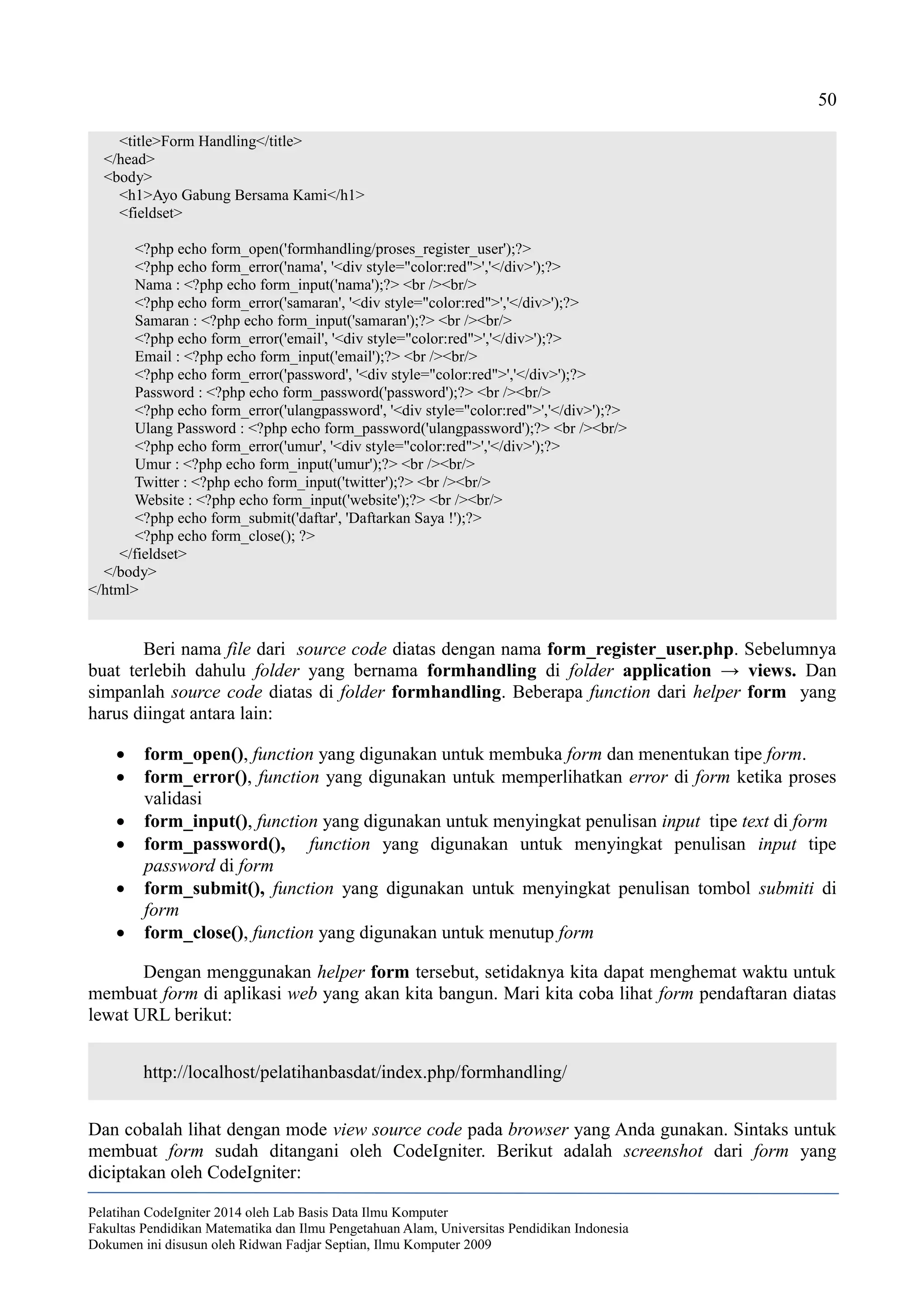 50
<title>Form Handling</title>
</head>
<body>
<h1>Ayo Gabung Bersama Kami</h1>
<fieldset>
<?php echo form_open('formhandling/proses_register_user');?>
<?php echo form_error('nama', '<div style="color:red">','</div>');?>
Nama : <?php echo form_input('nama');?> <br /><br/>
<?php echo form_error('samaran', '<div style="color:red">','</div>');?>
Samaran : <?php echo form_input('samaran');?> <br /><br/>
<?php echo form_error('email', '<div style="color:red">','</div>');?>
Email : <?php echo form_input('email');?> <br /><br/>
<?php echo form_error('password', '<div style="color:red">','</div>');?>
Password : <?php echo form_password('password');?> <br /><br/>
<?php echo form_error('ulangpassword', '<div style="color:red">','</div>');?>
Ulang Password : <?php echo form_password('ulangpassword');?> <br /><br/>
<?php echo form_error('umur', '<div style="color:red">','</div>');?>
Umur : <?php echo form_input('umur');?> <br /><br/>
Twitter : <?php echo form_input('twitter');?> <br /><br/>
Website : <?php echo form_input('website');?> <br /><br/>
<?php echo form_submit('daftar', 'Daftarkan Saya !');?>
<?php echo form_close(); ?>
</fieldset>
</body>
</html>
Beri nama file dari source code diatas dengan nama form_register_user.php. Sebelumnya
buat terlebih dahulu folder yang bernama formhandling di folder application → views. Dan
simpanlah source code diatas di folder formhandling. Beberapa function dari helper form yang
harus diingat antara lain:
 form_open(), function yang digunakan untuk membuka form dan menentukan tipe form.
 form_error(), function yang digunakan untuk memperlihatkan error di form ketika proses
validasi
 form_input(), function yang digunakan untuk menyingkat penulisan input tipe text di form
 form_password(), function yang digunakan untuk menyingkat penulisan input tipe
password di form
 form_submit(), function yang digunakan untuk menyingkat penulisan tombol submiti di
form
 form_close(), function yang digunakan untuk menutup form
Dengan menggunakan helper form tersebut, setidaknya kita dapat menghemat waktu untuk
membuat form di aplikasi web yang akan kita bangun. Mari kita coba lihat form pendaftaran diatas
lewat URL berikut:
http://localhost/pelatihanbasdat/index.php/formhandling/
Dan cobalah lihat dengan mode view source code pada browser yang Anda gunakan. Sintaks untuk
membuat form sudah ditangani oleh CodeIgniter. Berikut adalah screenshot dari form yang
diciptakan oleh CodeIgniter:
Pelatihan CodeIgniter 2014 oleh Lab Basis Data Ilmu Komputer
Fakultas Pendidikan Matematika dan Ilmu Pengetahuan Alam, Universitas Pendidikan Indonesia
Dokumen ini disusun oleh Ridwan Fadjar Septian, Ilmu Komputer 2009
 