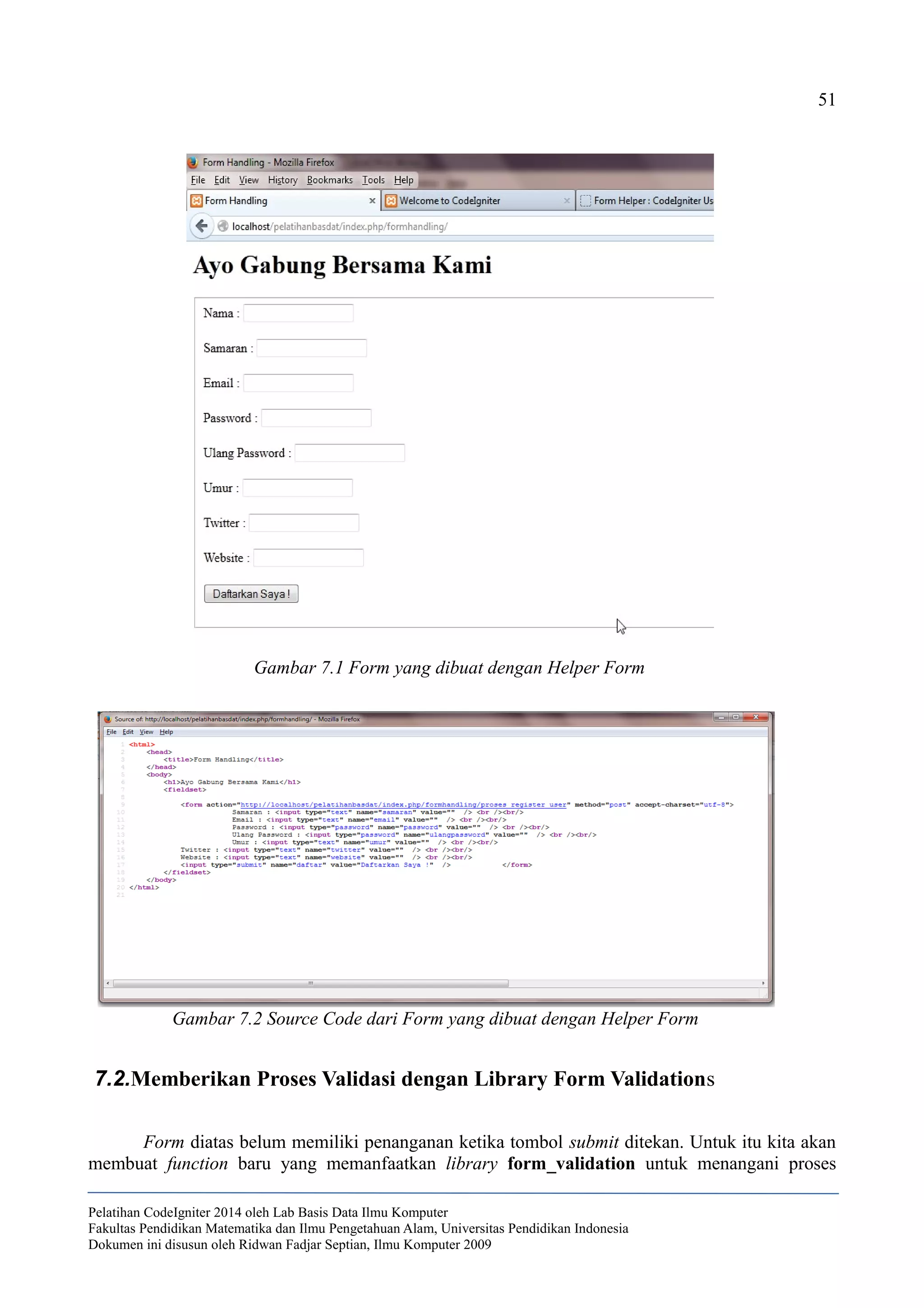 51
7.2.Memberikan Proses Validasi dengan Library Form Validations
Form diatas belum memiliki penanganan ketika tombol submit ditekan. Untuk itu kita akan
membuat function baru yang memanfaatkan library form_validation untuk menangani proses
Pelatihan CodeIgniter 2014 oleh Lab Basis Data Ilmu Komputer
Fakultas Pendidikan Matematika dan Ilmu Pengetahuan Alam, Universitas Pendidikan Indonesia
Dokumen ini disusun oleh Ridwan Fadjar Septian, Ilmu Komputer 2009
Gambar 7.1 Form yang dibuat dengan Helper Form
Gambar 7.2 Source Code dari Form yang dibuat dengan Helper Form
 