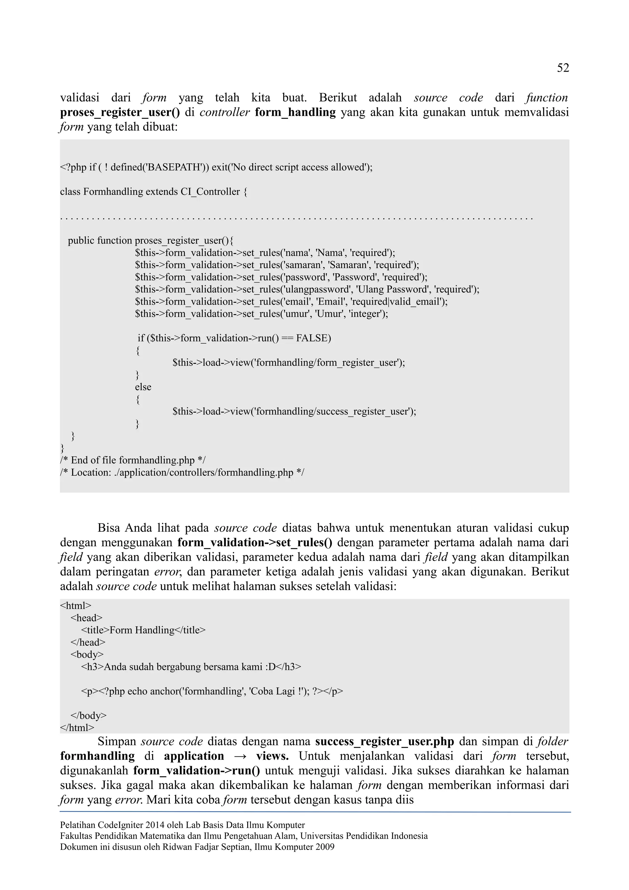 52
validasi dari form yang telah kita buat. Berikut adalah source code dari function
proses_register_user() di controller form_handling yang akan kita gunakan untuk memvalidasi
form yang telah dibuat:
<?php if ( ! defined('BASEPATH')) exit('No direct script access allowed');
class Formhandling extends CI_Controller {
. . . . . . . . . . . . . . . . . . . . . . . . . . . . . . . . . . . . . . . . . . . . . . . . . . . . . . . . . . . . . . . . . . . . . . . . . . . . . . . . . . . . . . . . . .
public function proses_register_user(){
$this->form_validation->set_rules('nama', 'Nama', 'required');
$this->form_validation->set_rules('samaran', 'Samaran', 'required');
$this->form_validation->set_rules('password', 'Password', 'required');
$this->form_validation->set_rules('ulangpassword', 'Ulang Password', 'required');
$this->form_validation->set_rules('email', 'Email', 'required|valid_email');
$this->form_validation->set_rules('umur', 'Umur', 'integer');
if ($this->form_validation->run() == FALSE)
{
$this->load->view('formhandling/form_register_user');
}
else
{
$this->load->view('formhandling/success_register_user');
}
}
}
/* End of file formhandling.php */
/* Location: ./application/controllers/formhandling.php */
Bisa Anda lihat pada source code diatas bahwa untuk menentukan aturan validasi cukup
dengan menggunakan form_validation->set_rules() dengan parameter pertama adalah nama dari
field yang akan diberikan validasi, parameter kedua adalah nama dari field yang akan ditampilkan
dalam peringatan error, dan parameter ketiga adalah jenis validasi yang akan digunakan. Berikut
adalah source code untuk melihat halaman sukses setelah validasi:
<html>
<head>
<title>Form Handling</title>
</head>
<body>
<h3>Anda sudah bergabung bersama kami :D</h3>
<p><?php echo anchor('formhandling', 'Coba Lagi !'); ?></p>
</body>
</html>
Simpan source code diatas dengan nama success_register_user.php dan simpan di folder
formhandling di application → views. Untuk menjalankan validasi dari form tersebut,
digunakanlah form_validation->run() untuk menguji validasi. Jika sukses diarahkan ke halaman
sukses. Jika gagal maka akan dikembalikan ke halaman form dengan memberikan informasi dari
form yang error. Mari kita coba form tersebut dengan kasus tanpa diis
Pelatihan CodeIgniter 2014 oleh Lab Basis Data Ilmu Komputer
Fakultas Pendidikan Matematika dan Ilmu Pengetahuan Alam, Universitas Pendidikan Indonesia
Dokumen ini disusun oleh Ridwan Fadjar Septian, Ilmu Komputer 2009
 