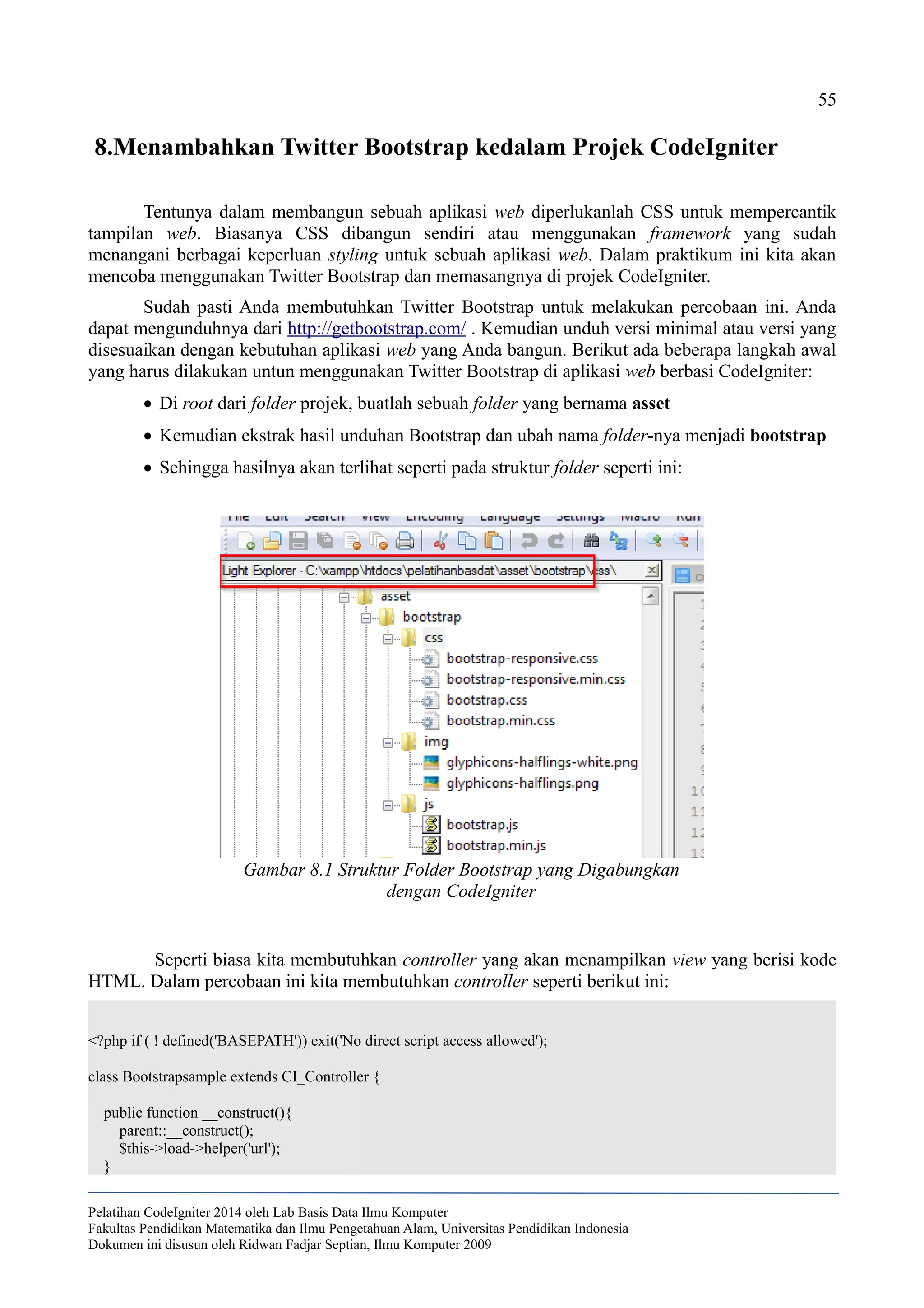 55
8.Menambahkan Twitter Bootstrap kedalam Projek CodeIgniter
Tentunya dalam membangun sebuah aplikasi web diperlukanlah CSS untuk mempercantik
tampilan web. Biasanya CSS dibangun sendiri atau menggunakan framework yang sudah
menangani berbagai keperluan styling untuk sebuah aplikasi web. Dalam praktikum ini kita akan
mencoba menggunakan Twitter Bootstrap dan memasangnya di projek CodeIgniter.
Sudah pasti Anda membutuhkan Twitter Bootstrap untuk melakukan percobaan ini. Anda
dapat mengunduhnya dari http://getbootstrap.com/ . Kemudian unduh versi minimal atau versi yang
disesuaikan dengan kebutuhan aplikasi web yang Anda bangun. Berikut ada beberapa langkah awal
yang harus dilakukan untun menggunakan Twitter Bootstrap di aplikasi web berbasi CodeIgniter:
 Di root dari folder projek, buatlah sebuah folder yang bernama asset
 Kemudian ekstrak hasil unduhan Bootstrap dan ubah nama folder-nya menjadi bootstrap
 Sehingga hasilnya akan terlihat seperti pada struktur folder seperti ini:
Seperti biasa kita membutuhkan controller yang akan menampilkan view yang berisi kode
HTML. Dalam percobaan ini kita membutuhkan controller seperti berikut ini:
<?php if ( ! defined('BASEPATH')) exit('No direct script access allowed');
class Bootstrapsample extends CI_Controller {
public function __construct(){
parent::__construct();
$this->load->helper('url');
}
Pelatihan CodeIgniter 2014 oleh Lab Basis Data Ilmu Komputer
Fakultas Pendidikan Matematika dan Ilmu Pengetahuan Alam, Universitas Pendidikan Indonesia
Dokumen ini disusun oleh Ridwan Fadjar Septian, Ilmu Komputer 2009
Gambar 8.1 Struktur Folder Bootstrap yang Digabungkan
dengan CodeIgniter
 