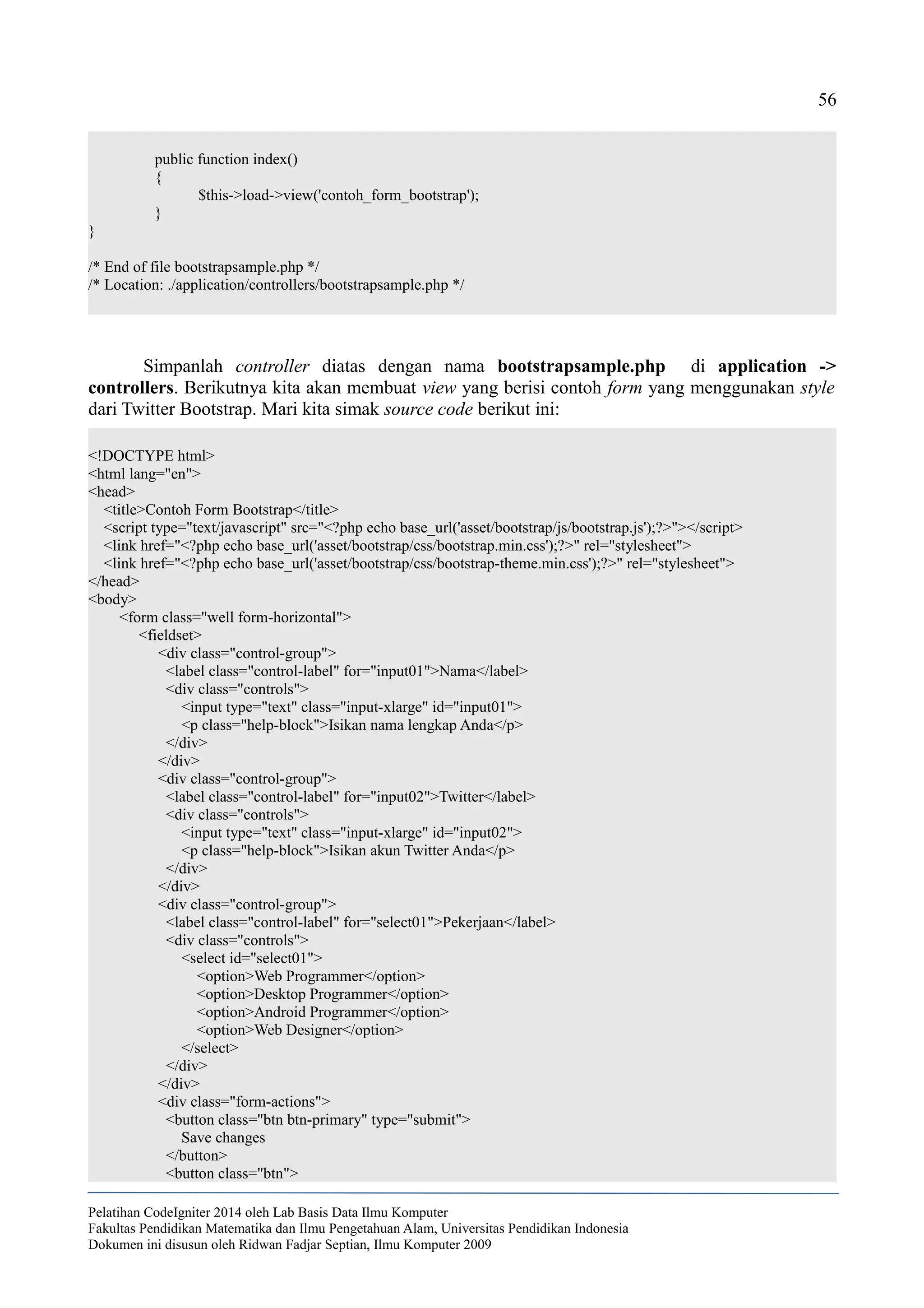 56
public function index()
{
$this->load->view('contoh_form_bootstrap');
}
}
/* End of file bootstrapsample.php */
/* Location: ./application/controllers/bootstrapsample.php */
Simpanlah controller diatas dengan nama bootstrapsample.php di application ->
controllers. Berikutnya kita akan membuat view yang berisi contoh form yang menggunakan style
dari Twitter Bootstrap. Mari kita simak source code berikut ini:
<!DOCTYPE html>
<html lang="en">
<head>
<title>Contoh Form Bootstrap</title>
<script type="text/javascript" src="<?php echo base_url('asset/bootstrap/js/bootstrap.js');?>"></script>
<link href="<?php echo base_url('asset/bootstrap/css/bootstrap.min.css');?>" rel="stylesheet">
<link href="<?php echo base_url('asset/bootstrap/css/bootstrap-theme.min.css');?>" rel="stylesheet">
</head>
<body>
<form class="well form-horizontal">
<fieldset>
<div class="control-group">
<label class="control-label" for="input01">Nama</label>
<div class="controls">
<input type="text" class="input-xlarge" id="input01">
<p class="help-block">Isikan nama lengkap Anda</p>
</div>
</div>
<div class="control-group">
<label class="control-label" for="input02">Twitter</label>
<div class="controls">
<input type="text" class="input-xlarge" id="input02">
<p class="help-block">Isikan akun Twitter Anda</p>
</div>
</div>
<div class="control-group">
<label class="control-label" for="select01">Pekerjaan</label>
<div class="controls">
<select id="select01">
<option>Web Programmer</option>
<option>Desktop Programmer</option>
<option>Android Programmer</option>
<option>Web Designer</option>
</select>
</div>
</div>
<div class="form-actions">
<button class="btn btn-primary" type="submit">
Save changes
</button>
<button class="btn">
Pelatihan CodeIgniter 2014 oleh Lab Basis Data Ilmu Komputer
Fakultas Pendidikan Matematika dan Ilmu Pengetahuan Alam, Universitas Pendidikan Indonesia
Dokumen ini disusun oleh Ridwan Fadjar Septian, Ilmu Komputer 2009
 