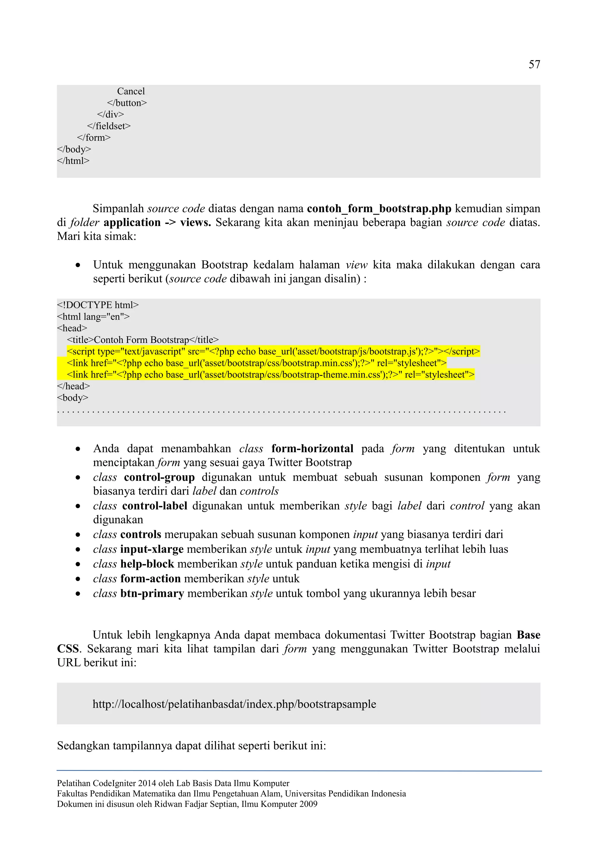 57
Cancel
</button>
</div>
</fieldset>
</form>
</body>
</html>
Simpanlah source code diatas dengan nama contoh_form_bootstrap.php kemudian simpan
di folder application -> views. Sekarang kita akan meninjau beberapa bagian source code diatas.
Mari kita simak:
 Untuk menggunakan Bootstrap kedalam halaman view kita maka dilakukan dengan cara
seperti berikut (source code dibawah ini jangan disalin) :
<!DOCTYPE html>
<html lang="en">
<head>
<title>Contoh Form Bootstrap</title>
<script type="text/javascript" src="<?php echo base_url('asset/bootstrap/js/bootstrap.js');?>"></script>
<link href="<?php echo base_url('asset/bootstrap/css/bootstrap.min.css');?>" rel="stylesheet">
<link href="<?php echo base_url('asset/bootstrap/css/bootstrap-theme.min.css');?>" rel="stylesheet">
</head>
<body>
. . . . . . . . . . . . . . . . . . . . . . . . . . . . . . . . . . . . . . . . . . . . . . . . . . . . . . . . . . . . . . . . . . . . . . . . . . . . . . . . . . . . . . . . . .
 Anda dapat menambahkan class form-horizontal pada form yang ditentukan untuk
menciptakan form yang sesuai gaya Twitter Bootstrap
 class control-group digunakan untuk membuat sebuah susunan komponen form yang
biasanya terdiri dari label dan controls
 class control-label digunakan untuk memberikan style bagi label dari control yang akan
digunakan
 class controls merupakan sebuah susunan komponen input yang biasanya terdiri dari
 class input-xlarge memberikan style untuk input yang membuatnya terlihat lebih luas
 class help-block memberikan style untuk panduan ketika mengisi di input
 class form-action memberikan style untuk
 class btn-primary memberikan style untuk tombol yang ukurannya lebih besar
Untuk lebih lengkapnya Anda dapat membaca dokumentasi Twitter Bootstrap bagian Base
CSS. Sekarang mari kita lihat tampilan dari form yang menggunakan Twitter Bootstrap melalui
URL berikut ini:
http://localhost/pelatihanbasdat/index.php/bootstrapsample
Sedangkan tampilannya dapat dilihat seperti berikut ini:
Pelatihan CodeIgniter 2014 oleh Lab Basis Data Ilmu Komputer
Fakultas Pendidikan Matematika dan Ilmu Pengetahuan Alam, Universitas Pendidikan Indonesia
Dokumen ini disusun oleh Ridwan Fadjar Septian, Ilmu Komputer 2009
 