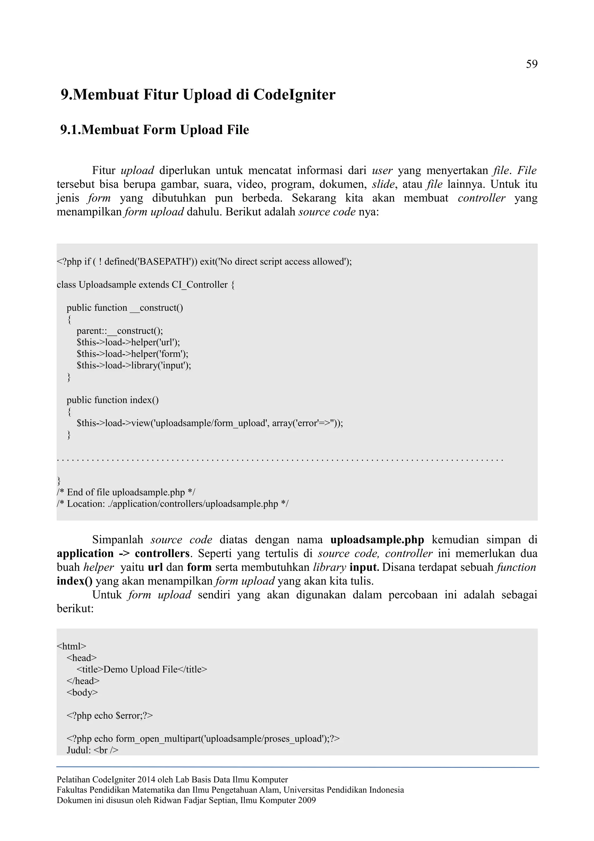 59
9.Membuat Fitur Upload di CodeIgniter
9.1.Membuat Form Upload File
Fitur upload diperlukan untuk mencatat informasi dari user yang menyertakan file. File
tersebut bisa berupa gambar, suara, video, program, dokumen, slide, atau file lainnya. Untuk itu
jenis form yang dibutuhkan pun berbeda. Sekarang kita akan membuat controller yang
menampilkan form upload dahulu. Berikut adalah source code nya:
<?php if ( ! defined('BASEPATH')) exit('No direct script access allowed');
class Uploadsample extends CI_Controller {
public function __construct()
{
parent::__construct();
$this->load->helper('url');
$this->load->helper('form');
$this->load->library('input');
}
public function index()
{
$this->load->view('uploadsample/form_upload', array('error'=>''));
}
. . . . . . . . . . . . . . . . . . . . . . . . . . . . . . . . . . . . . . . . . . . . . . . . . . . . . . . . . . . . . . . . . . . . . . . . . . . . . . . . . . . . . . . . . .
}
/* End of file uploadsample.php */
/* Location: ./application/controllers/uploadsample.php */
Simpanlah source code diatas dengan nama uploadsample.php kemudian simpan di
application -> controllers. Seperti yang tertulis di source code, controller ini memerlukan dua
buah helper yaitu url dan form serta membutuhkan library input. Disana terdapat sebuah function
index() yang akan menampilkan form upload yang akan kita tulis.
Untuk form upload sendiri yang akan digunakan dalam percobaan ini adalah sebagai
berikut:
<html>
<head>
<title>Demo Upload File</title>
</head>
<body>
<?php echo $error;?>
<?php echo form_open_multipart('uploadsample/proses_upload');?>
Judul: <br />
Pelatihan CodeIgniter 2014 oleh Lab Basis Data Ilmu Komputer
Fakultas Pendidikan Matematika dan Ilmu Pengetahuan Alam, Universitas Pendidikan Indonesia
Dokumen ini disusun oleh Ridwan Fadjar Septian, Ilmu Komputer 2009
 