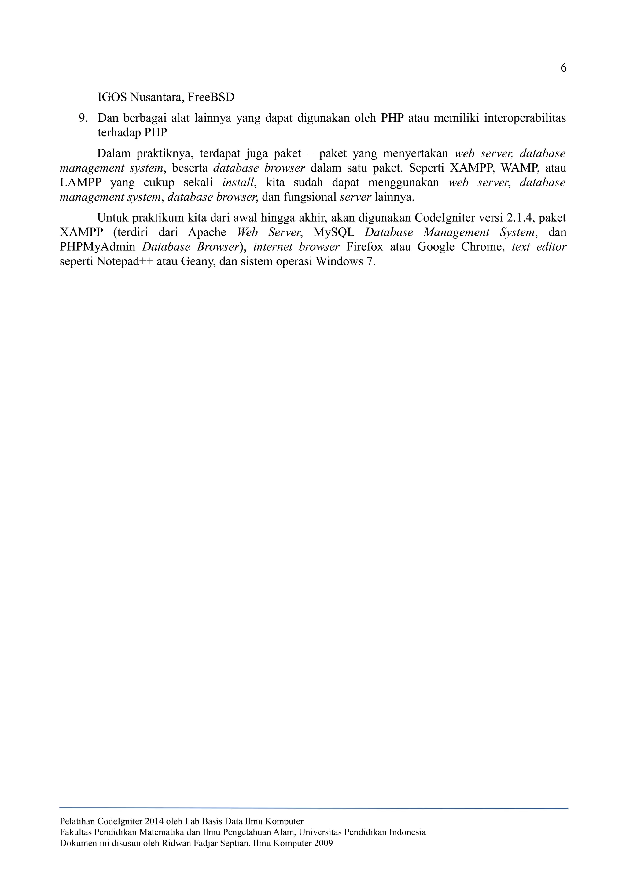 6
IGOS Nusantara, FreeBSD
9. Dan berbagai alat lainnya yang dapat digunakan oleh PHP atau memiliki interoperabilitas
terhadap PHP
Dalam praktiknya, terdapat juga paket – paket yang menyertakan web server, database
management system, beserta database browser dalam satu paket. Seperti XAMPP, WAMP, atau
LAMPP yang cukup sekali install, kita sudah dapat menggunakan web server, database
management system, database browser, dan fungsional server lainnya.
Untuk praktikum kita dari awal hingga akhir, akan digunakan CodeIgniter versi 2.1.4, paket
XAMPP (terdiri dari Apache Web Server, MySQL Database Management System, dan
PHPMyAdmin Database Browser), internet browser Firefox atau Google Chrome, text editor
seperti Notepad++ atau Geany, dan sistem operasi Windows 7.
Pelatihan CodeIgniter 2014 oleh Lab Basis Data Ilmu Komputer
Fakultas Pendidikan Matematika dan Ilmu Pengetahuan Alam, Universitas Pendidikan Indonesia
Dokumen ini disusun oleh Ridwan Fadjar Septian, Ilmu Komputer 2009
 