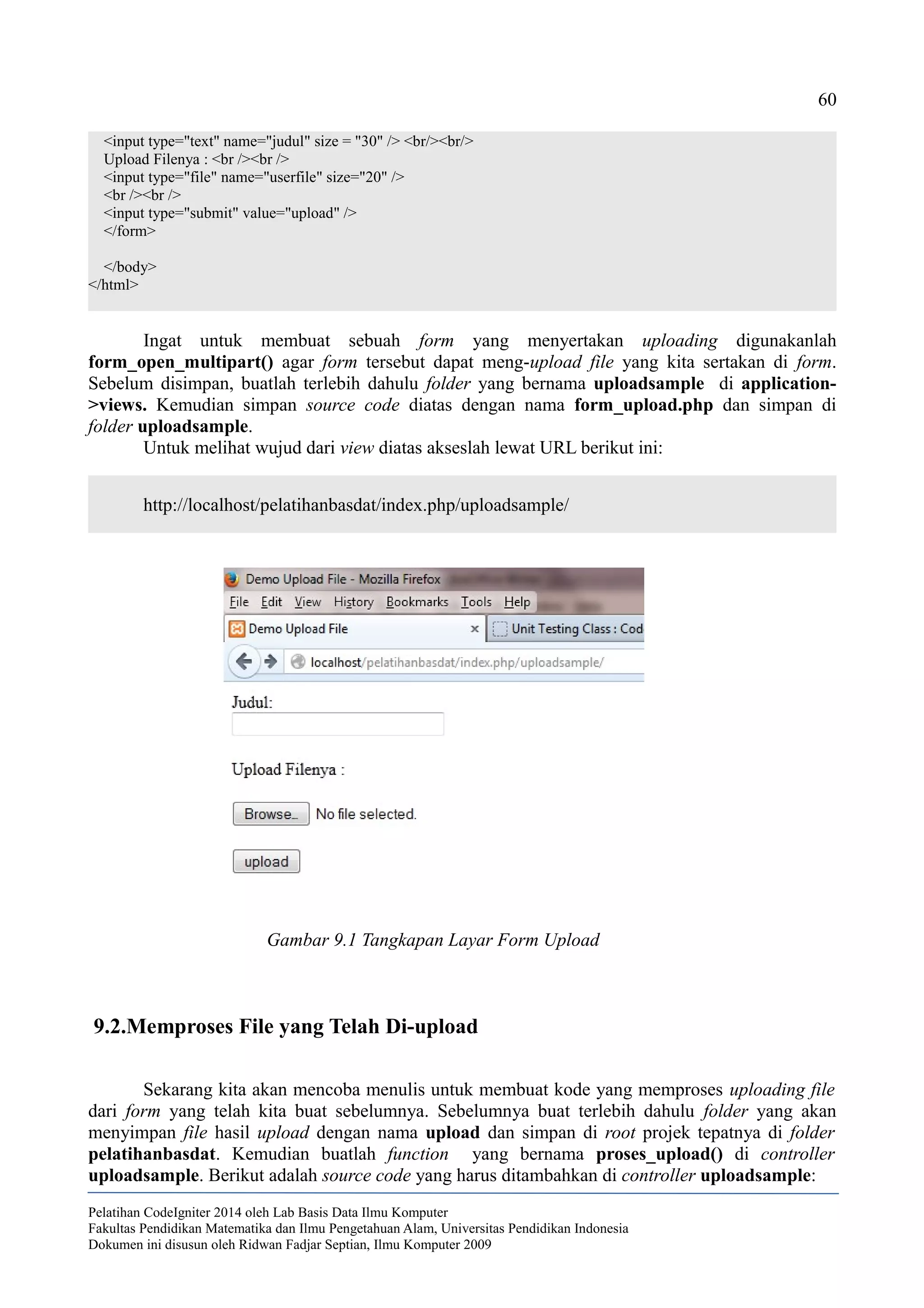 60
<input type="text" name="judul" size = "30" /> <br/><br/>
Upload Filenya : <br /><br />
<input type="file" name="userfile" size="20" />
<br /><br />
<input type="submit" value="upload" />
</form>
</body>
</html>
Ingat untuk membuat sebuah form yang menyertakan uploading digunakanlah
form_open_multipart() agar form tersebut dapat meng-upload file yang kita sertakan di form.
Sebelum disimpan, buatlah terlebih dahulu folder yang bernama uploadsample di application-
>views. Kemudian simpan source code diatas dengan nama form_upload.php dan simpan di
folder uploadsample.
Untuk melihat wujud dari view diatas akseslah lewat URL berikut ini:
http://localhost/pelatihanbasdat/index.php/uploadsample/
9.2.Memproses File yang Telah Di-upload
Sekarang kita akan mencoba menulis untuk membuat kode yang memproses uploading file
dari form yang telah kita buat sebelumnya. Sebelumnya buat terlebih dahulu folder yang akan
menyimpan file hasil upload dengan nama upload dan simpan di root projek tepatnya di folder
pelatihanbasdat. Kemudian buatlah function yang bernama proses_upload() di controller
uploadsample. Berikut adalah source code yang harus ditambahkan di controller uploadsample:
Pelatihan CodeIgniter 2014 oleh Lab Basis Data Ilmu Komputer
Fakultas Pendidikan Matematika dan Ilmu Pengetahuan Alam, Universitas Pendidikan Indonesia
Dokumen ini disusun oleh Ridwan Fadjar Septian, Ilmu Komputer 2009
Gambar 9.1 Tangkapan Layar Form Upload
 