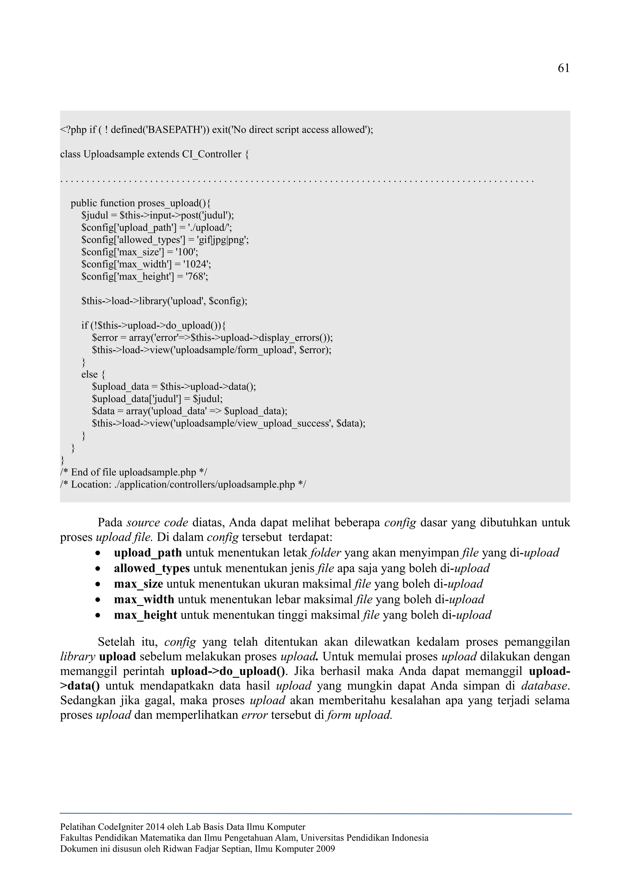 61
<?php if ( ! defined('BASEPATH')) exit('No direct script access allowed');
class Uploadsample extends CI_Controller {
. . . . . . . . . . . . . . . . . . . . . . . . . . . . . . . . . . . . . . . . . . . . . . . . . . . . . . . . . . . . . . . . . . . . . . . . . . . . . . . . . . . . . . . . . .
public function proses_upload(){
$judul = $this->input->post('judul');
$config['upload_path'] = './upload/';
$config['allowed_types'] = 'gif|jpg|png';
$config['max_size'] = '100';
$config['max_width'] = '1024';
$config['max_height'] = '768';
$this->load->library('upload', $config);
if (!$this->upload->do_upload()){
$error = array('error'=>$this->upload->display_errors());
$this->load->view('uploadsample/form_upload', $error);
}
else {
$upload_data = $this->upload->data();
$upload_data['judul'] = $judul;
$data = array('upload_data' => $upload_data);
$this->load->view('uploadsample/view_upload_success', $data);
}
}
}
/* End of file uploadsample.php */
/* Location: ./application/controllers/uploadsample.php */
Pada source code diatas, Anda dapat melihat beberapa config dasar yang dibutuhkan untuk
proses upload file. Di dalam config tersebut terdapat:
 upload_path untuk menentukan letak folder yang akan menyimpan file yang di-upload
 allowed_types untuk menentukan jenis file apa saja yang boleh di-upload
 max_size untuk menentukan ukuran maksimal file yang boleh di-upload
 max_width untuk menentukan lebar maksimal file yang boleh di-upload
 max_height untuk menentukan tinggi maksimal file yang boleh di-upload
Setelah itu, config yang telah ditentukan akan dilewatkan kedalam proses pemanggilan
library upload sebelum melakukan proses upload. Untuk memulai proses upload dilakukan dengan
memanggil perintah upload->do_upload(). Jika berhasil maka Anda dapat memanggil upload-
>data() untuk mendapatkakn data hasil upload yang mungkin dapat Anda simpan di database.
Sedangkan jika gagal, maka proses upload akan memberitahu kesalahan apa yang terjadi selama
proses upload dan memperlihatkan error tersebut di form upload.
Pelatihan CodeIgniter 2014 oleh Lab Basis Data Ilmu Komputer
Fakultas Pendidikan Matematika dan Ilmu Pengetahuan Alam, Universitas Pendidikan Indonesia
Dokumen ini disusun oleh Ridwan Fadjar Septian, Ilmu Komputer 2009
 