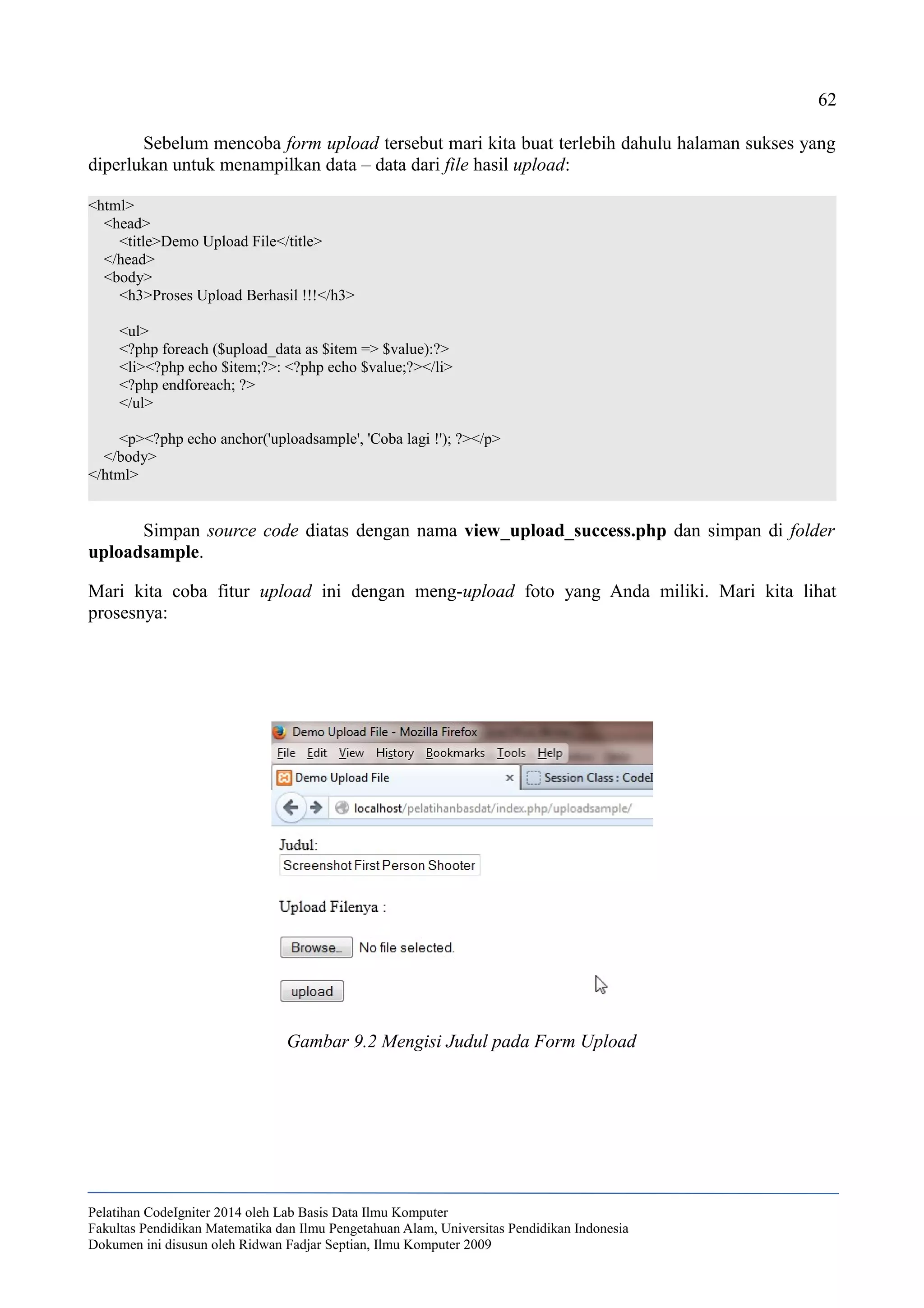 62
Sebelum mencoba form upload tersebut mari kita buat terlebih dahulu halaman sukses yang
diperlukan untuk menampilkan data – data dari file hasil upload:
<html>
<head>
<title>Demo Upload File</title>
</head>
<body>
<h3>Proses Upload Berhasil !!!</h3>
<ul>
<?php foreach ($upload_data as $item => $value):?>
<li><?php echo $item;?>: <?php echo $value;?></li>
<?php endforeach; ?>
</ul>
<p><?php echo anchor('uploadsample', 'Coba lagi !'); ?></p>
</body>
</html>
Simpan source code diatas dengan nama view_upload_success.php dan simpan di folder
uploadsample.
Mari kita coba fitur upload ini dengan meng-upload foto yang Anda miliki. Mari kita lihat
prosesnya:
Pelatihan CodeIgniter 2014 oleh Lab Basis Data Ilmu Komputer
Fakultas Pendidikan Matematika dan Ilmu Pengetahuan Alam, Universitas Pendidikan Indonesia
Dokumen ini disusun oleh Ridwan Fadjar Septian, Ilmu Komputer 2009
Gambar 9.2 Mengisi Judul pada Form Upload
 