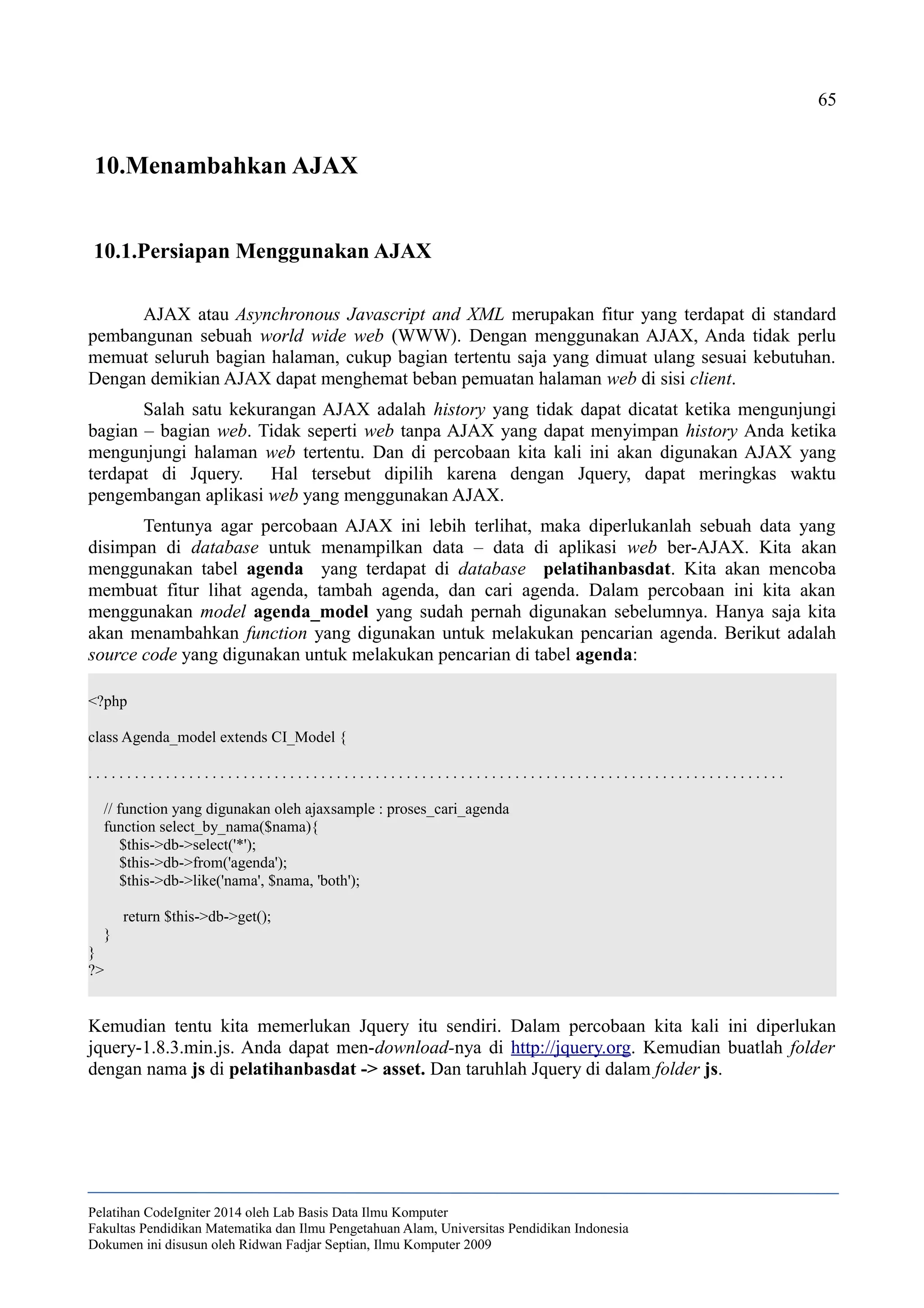 65
10.Menambahkan AJAX
10.1.Persiapan Menggunakan AJAX
AJAX atau Asynchronous Javascript and XML merupakan fitur yang terdapat di standard
pembangunan sebuah world wide web (WWW). Dengan menggunakan AJAX, Anda tidak perlu
memuat seluruh bagian halaman, cukup bagian tertentu saja yang dimuat ulang sesuai kebutuhan.
Dengan demikian AJAX dapat menghemat beban pemuatan halaman web di sisi client.
Salah satu kekurangan AJAX adalah history yang tidak dapat dicatat ketika mengunjungi
bagian – bagian web. Tidak seperti web tanpa AJAX yang dapat menyimpan history Anda ketika
mengunjungi halaman web tertentu. Dan di percobaan kita kali ini akan digunakan AJAX yang
terdapat di Jquery. Hal tersebut dipilih karena dengan Jquery, dapat meringkas waktu
pengembangan aplikasi web yang menggunakan AJAX.
Tentunya agar percobaan AJAX ini lebih terlihat, maka diperlukanlah sebuah data yang
disimpan di database untuk menampilkan data – data di aplikasi web ber-AJAX. Kita akan
menggunakan tabel agenda yang terdapat di database pelatihanbasdat. Kita akan mencoba
membuat fitur lihat agenda, tambah agenda, dan cari agenda. Dalam percobaan ini kita akan
menggunakan model agenda_model yang sudah pernah digunakan sebelumnya. Hanya saja kita
akan menambahkan function yang digunakan untuk melakukan pencarian agenda. Berikut adalah
source code yang digunakan untuk melakukan pencarian di tabel agenda:
<?php
class Agenda_model extends CI_Model {
. . . . . . . . . . . . . . . . . . . . . . . . . . . . . . . . . . . . . . . . . . . . . . . . . . . . . . . . . . . . . . . . . . . . . . . . . . . . . . . . . . . . . . . . . .
// function yang digunakan oleh ajaxsample : proses_cari_agenda
function select_by_nama($nama){
$this->db->select('*');
$this->db->from('agenda');
$this->db->like('nama', $nama, 'both');
return $this->db->get();
}
}
?>
Kemudian tentu kita memerlukan Jquery itu sendiri. Dalam percobaan kita kali ini diperlukan
jquery-1.8.3.min.js. Anda dapat men-download-nya di http://jquery.org. Kemudian buatlah folder
dengan nama js di pelatihanbasdat -> asset. Dan taruhlah Jquery di dalam folder js.
Pelatihan CodeIgniter 2014 oleh Lab Basis Data Ilmu Komputer
Fakultas Pendidikan Matematika dan Ilmu Pengetahuan Alam, Universitas Pendidikan Indonesia
Dokumen ini disusun oleh Ridwan Fadjar Septian, Ilmu Komputer 2009
 