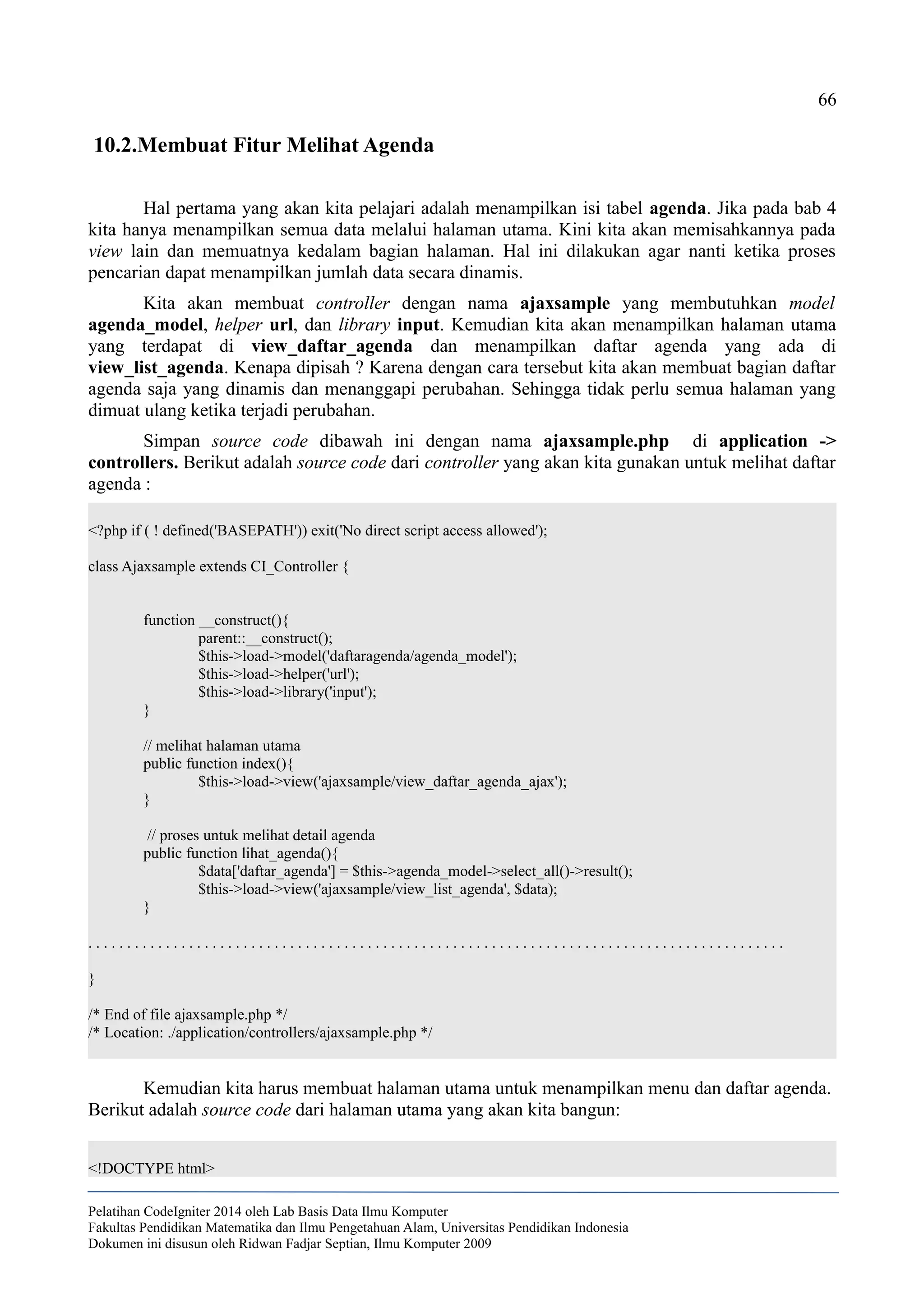 66
10.2.Membuat Fitur Melihat Agenda
Hal pertama yang akan kita pelajari adalah menampilkan isi tabel agenda. Jika pada bab 4
kita hanya menampilkan semua data melalui halaman utama. Kini kita akan memisahkannya pada
view lain dan memuatnya kedalam bagian halaman. Hal ini dilakukan agar nanti ketika proses
pencarian dapat menampilkan jumlah data secara dinamis.
Kita akan membuat controller dengan nama ajaxsample yang membutuhkan model
agenda_model, helper url, dan library input. Kemudian kita akan menampilkan halaman utama
yang terdapat di view_daftar_agenda dan menampilkan daftar agenda yang ada di
view_list_agenda. Kenapa dipisah ? Karena dengan cara tersebut kita akan membuat bagian daftar
agenda saja yang dinamis dan menanggapi perubahan. Sehingga tidak perlu semua halaman yang
dimuat ulang ketika terjadi perubahan.
Simpan source code dibawah ini dengan nama ajaxsample.php di application ->
controllers. Berikut adalah source code dari controller yang akan kita gunakan untuk melihat daftar
agenda :
<?php if ( ! defined('BASEPATH')) exit('No direct script access allowed');
class Ajaxsample extends CI_Controller {
function __construct(){
parent::__construct();
$this->load->model('daftaragenda/agenda_model');
$this->load->helper('url');
$this->load->library('input');
}
// melihat halaman utama
public function index(){
$this->load->view('ajaxsample/view_daftar_agenda_ajax');
}
// proses untuk melihat detail agenda
public function lihat_agenda(){
$data['daftar_agenda'] = $this->agenda_model->select_all()->result();
$this->load->view('ajaxsample/view_list_agenda', $data);
}
. . . . . . . . . . . . . . . . . . . . . . . . . . . . . . . . . . . . . . . . . . . . . . . . . . . . . . . . . . . . . . . . . . . . . . . . . . . . . . . . . . . . . . . . . .
}
/* End of file ajaxsample.php */
/* Location: ./application/controllers/ajaxsample.php */
Kemudian kita harus membuat halaman utama untuk menampilkan menu dan daftar agenda.
Berikut adalah source code dari halaman utama yang akan kita bangun:
<!DOCTYPE html>
Pelatihan CodeIgniter 2014 oleh Lab Basis Data Ilmu Komputer
Fakultas Pendidikan Matematika dan Ilmu Pengetahuan Alam, Universitas Pendidikan Indonesia
Dokumen ini disusun oleh Ridwan Fadjar Septian, Ilmu Komputer 2009
 